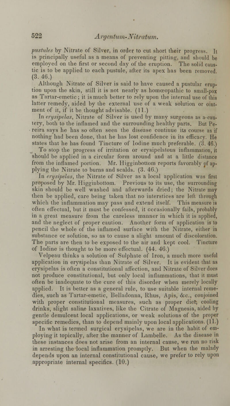 pustules by Nitrate of Silver, in order to cut short their progress, h is principally useful as a means of preventing pitting, and should be employed on the first or second day of the eruption. The solid caus- tic is to be applied to each pustule, after its apex has been removed Although Nitrate of Silver is said to have caused a pustular erup- tion upon the skin, still it is not nearly as homoeopathic to small-pox as Tartar-emetic ; it is much better to rely upon the internal use of this latter remedy, aided by the external use of a weak solution or oint- ment of it, if it be thought advisable. (11.) In erysipelas, Nitrate of Silver is used by many surgeons as a-cau- tery, both to the inflamed and the surrounding healthy parts. But IV- reira says he has so often seen the disease continue its course as if nothing had been done, that he has lost confidence in its efficacy. He states that he has found Tincture of Iodine much preferable. (3. 46.) To stop the progress of irritation or erysipelatous inflammation, it should be applied in a circular form around and at a little distance from the inflamed portion. Mr. Higginbottom reports favorably of ap- plying the Nitrate to burns and scalds. (3. 46.) In erysipelas, the Nitrate of Silver as a local application was first proposed by Mr. Higginbottom. Previous to its use, the surrounding skin should be well washed and afterwards dried; the Nitrate may then be applied, care being taken that no interstices are left through which the inflammation may pass and extend itself. This measure is often effectual, but it must be confessed, it occasionally fails, probably in a great measure from the careless manner in which it is applied, and the neglect of proper caution. Another form of application is to pencil the whole of the inflamed surface with the Nitrate, either in substance or solution, so as to cause a slight amount of discoloration. The parts are then to be exposed to the air and kept cool. Tincture of Iodine is thought to be more effectual. (44. 46.) Velpeau thinks a solution of Sulphate of Iron, a much more useful application in erysipelas than Nitrate of Silver. It is evident that as erysipelas is often a constitutional affection, and Nitrate of Silver does not produce constitutional, but only local inflammations, that it must often be inadequate to the cure of this disorder when merely locally applied. It is better as a general rule, to use suitable internal reme- dies, such as Tartar-emetic, Belladonna, Rhus. Apis, &c, conjoined with proper constitutional measures, such as proper diet/, cooling drinks, slight saline laxatives, like the Citrate of Magnesia, aided by gentle demulcent local applications, or weak solutions of the proper specific remedies, than to depend mainly upon local applications. (11.) In what is termed surgical erysipelas, we are in the habit of em- ploying it topically, after the manner of Lambelle. As the disease in these instances does not arise from an internal cause, we run no risk in arresting the local inflammation promptly. But when the malady depends upon an internal constitutional cause, we prefer to rely upon appropriate internal specifics. (10.)