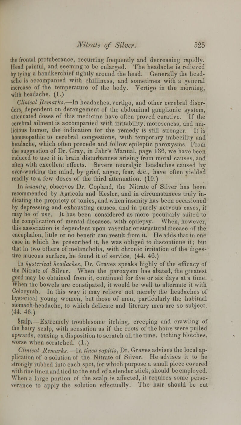 the frontal protuberance, recurring frequently and decreasing rapidly. Head painful, and seeming to be enlarged. The headache is relieved by tying a handkerchief tightly around the head. Generally the head- ache is accompanied with chilliness, and sometimes with a general increase of the temperature of the body. Vertigo in the morning, with headache. (1.) Clinical Remarks.—In headaches, vertigo, and other cerebral disor- ders, dependent on derangement of the abdominal ganglionic system, attenuated doses of this medicine have often proved curative. If the cerebral ailment is accompanied with irritability, moroseness, and ma- licious humor, the indication for the remedy is still stronger. It is homoeopathic to cerebral congestions, with temporary imbecility and headache, which often precede and follow epileptic paroxysms. From the suggestion of Dr. Gray, in Jahr's Manual, page 136, we have been induced to use it in brain disturbances arising from moral causes, and often with excellent effects. Severe neuralgic headaches caused by over-working the mind, by grief, anger, fear, &c, have often yielded readily to a few doses of the third attenuation. (10.) In insanity, observes Dr. Copland, the Nitrate of Silver has been recommended by Agricola and Kesler, and in circumstances truly in- dicating the propriety of tonics, and when insanity has been occasioned by depressing and exhausting causes, and in purely nervous cases, it may be of use. It has been considered as more peculiarly suited to the complication of mental diseases, with epilepsy. When, however, this association is dependent upon vascular or structural disease of the encephalon, little or no benefit can result from it. He adds that in one case in which he prescribed it, he was obliged to discontinue it; but that in two others of melancholia, with chronic irritation of the diges- tive mucous surface, he found it of service. (44. 46.) In hysterical headaches, Dr. Graves speaks highly of the efficacy of the Nitrate of Silver. When the paroxysm has abated, the greatest good may be obtained from it, continued for five or six days at a time. When the bowels are constipated, it would be well to alternate it with Colocynth. In this way it may relieve not merely the headaches of hysterical young women, but those of men, particularly the habitual stomach-headache, to which delicate and literary men are so subject. (44. 46.) Scalp.—Extremely troublesome itching, creeping and crawling of the hairy scalp, with sensation as if the roots of the hairs were pulled upwards, causing a disposition to scratch all the time. Itching blotches, worse when scratched. (1.) Clinical Remarks.—In tinea capitis, Dr. Graves advises the local ap- plication of a solution of the Nitrate of Silver. He advises it to be strodgly nibbed into each spot, for which purpose a small piece covered with tine linen and tied to the end of a slender stick, should be employed. When a large portion of the scalp is affected, it requires some perse- verance to apply the solution effectually. The hair should be cut