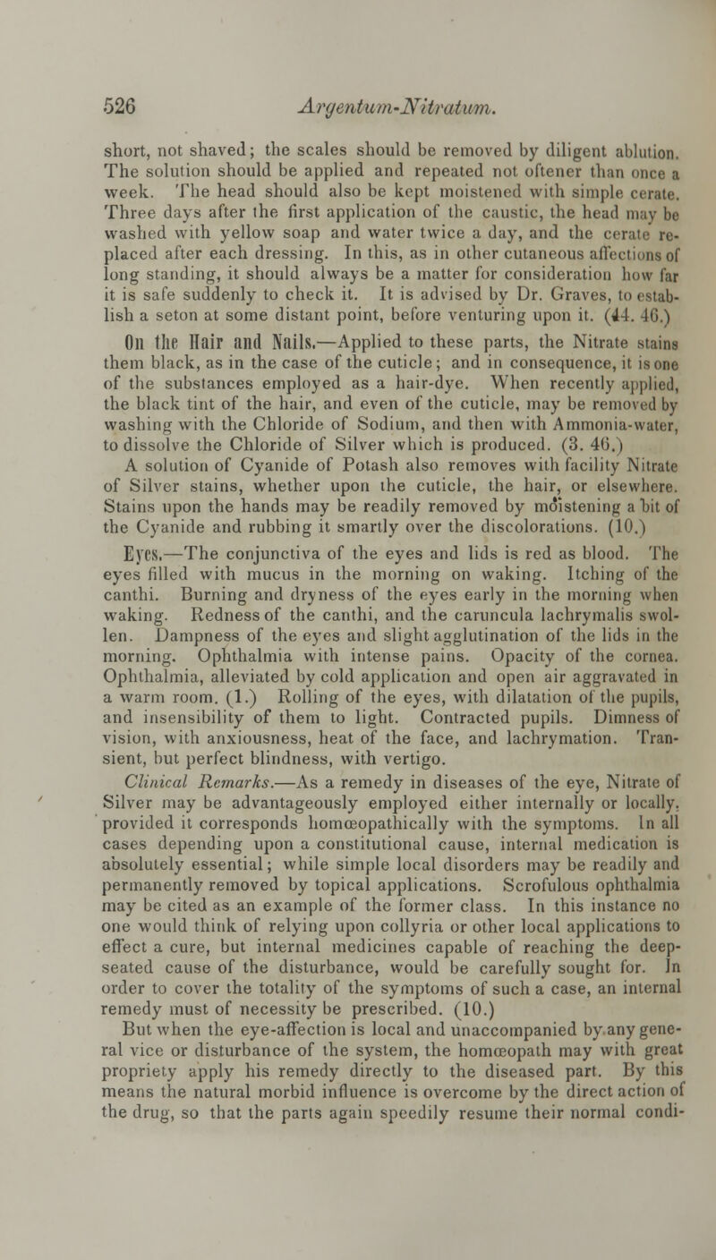 short, not shaved; the scales should be removed by diligent ablution. The solution should be applied and repeated not oftener than once a week. The head should also be kept moistened with simple cerate. Three days after the first application of the caustic, the head may be washed with yellow soap and water twice a day, and the cerate re- placed after each dressing. In this, as in other cutaneous affections of long standing, it should always be a matter for consideration how far it is safe suddenly to check it. It is advised by Dr. Graves, to estab- lish a seton at some distant point, before venturing upon it. (44. 40.) Oil the Hair and Nails.—Applied to these parts, the Nitrate stains them black, as in the case of the cuticle; and in consequence, it is one of the substances employed as a hair-dye. When recently applied, the black tint of the hair, and even of the cuticle, may be removed by washing with the Chloride of Sodium, and then with Ammonia-water, to dissolve the Chloride of Silver which is produced. (3. 46.) A solution of Cyanide of Potash also removes with facility Nitrate of Silver stains, whether upon the cuticle, the hair, or elsewhere. Stains upon the hands may be readily removed by moistening a bit of the Cyanide and rubbing it smartly over the discolorations. (10.) Ej'CS.—The conjunctiva of the eyes and lids is red as blood. The eyes filled with mucus in the morning on waking. Itching of the canthi. Burning and dryness of the eyes early in the morning when waking. Redness of the canthi, and the caruncula lachrymalis swol- len. Dampness of the eyes and slight agglutination of the lids in the morning. Ophthalmia with intense pains. Opacity of the cornea. Ophthalmia, alleviated by cold application and open air aggravated in a warm room. (1.) Rolling of the eyes, with dilatation of the pupils, and insensibility of them to light. Contracted pupils. Dimness of vision, with anxiousness, heat of the face, and lachrymation. Tran- sient, but perfect blindness, with vertigo. Clinical Remarks.—As a remedy in diseases of the eye, Nitrate of Silver may be advantageously employed either internally or locally, provided it corresponds homceopathically with the symptoms. In all cases depending upon a constitutional cause, internal medication is absolutely essential; while simple local disorders may be readily and permanently removed by topical applications. Scrofulous ophthalmia may be cited as an example of the former class. In this instance no one would think of relying upon collyria or other local applications to effect a cure, but internal medicines capable of reaching the deep- seated cause of the disturbance, would be carefully sought for. In order to cover the totality of the symptoms of such a case, an internal remedy must of necessity be prescribed. (10.) But when the eye-affection is local and unaccompanied by.any gene- ral vice or disturbance of the system, the homoeopath may with great propriety apply his remedy directly to the diseased part. By this means the natural morbid influence is overcome by the direct action of the drug, so that the parts again speedily resume their normal condi-