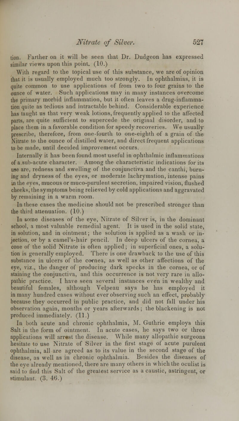 tion. Farther on it will be seen that Dr. Dudgeon has expressed similar views upon this point. (10.) With regard to the topical use of this substance, we are of opinion that it is usually employed much too strongly. In ophthalmias, it is quite common to use applications of from two to four grains to the ounce of water. Such applications may in many instances overcome the primary morbid inflammation, but it often leaves a drug-inflamma- tion quite as tedious and intractable behind. Considerable experience has taught us that very weak lotions, frequently applied to the affected parts, are quite sufficient to supercede the original disorder, and to place them in a favorable condition for speedy recoveries. We usually prescribe, therefore, from one-fourth to one-eighth of a grain of the Nitrate to the ounce of distilled water, and direct frequent applications to be made, until decided improvement occurs. Internally it has been found most useful in ophthalmic inflammations of a.sub-acute character. Among the characteristic indications for its use are, redness and swelling of the conjunctiva and the canthi, burn- ing and dryness of the eyes, or moderate lachrymation, intense pains in the eyes, mucous or muco-purulent secretion, impaired vision, flushed cheeks, the symptoms being relieved by cold applications and aggravated by remaining in a warm room. In these cases the medicine should not be prescribed stronger than the third attenuation. (10.) In some diseases of the eye, Nitrate of Silver is, in the dominant school, a most valuable remedial agent. It is used in the solid state, in solution, and in ointment; the solution is applied as a wash or in- jection, or by a camel's-hair pencil. In deep ulcers of the cornea, a cone of the solid Nitrate is often applied; in superficial ones, a solu- tion is generally employed. There is one drawback to the use of this substance in ulcers of the cornea, as well as other affections of the eye, viz., the danger of producing dark specks in the cornea, or of staining the conjunctiva, and this occurrence is not very rare in allo- pathic practice. I have seen several instances even in wealthy and beautiful females, although Velpeau says he has employed it in many hundred cases without ever observing such an effect, probably because they occurred in public practice, and did not fall under his observation again, months or years afterwards; the blackening is not produced immediately. (11.) In both acute and chronic ophthalmia, M. Guthrie employs this Salt in the form of ointment. In acute cases, he says two or three applications will arrest the disease. While many allopathic surgeons hesitate to use Nitrate of Silver in the first stage of acute purulent ophthalmia, all are agreed as to its value in the second stage of the disease, as well as in chronic ophthalmia. Besides the diseases of the eye already mentioned, there are many others in which the oculist is said to find this Salt of the greatest service as a caustic, astringent, or stimulant. (3. 4(3.)