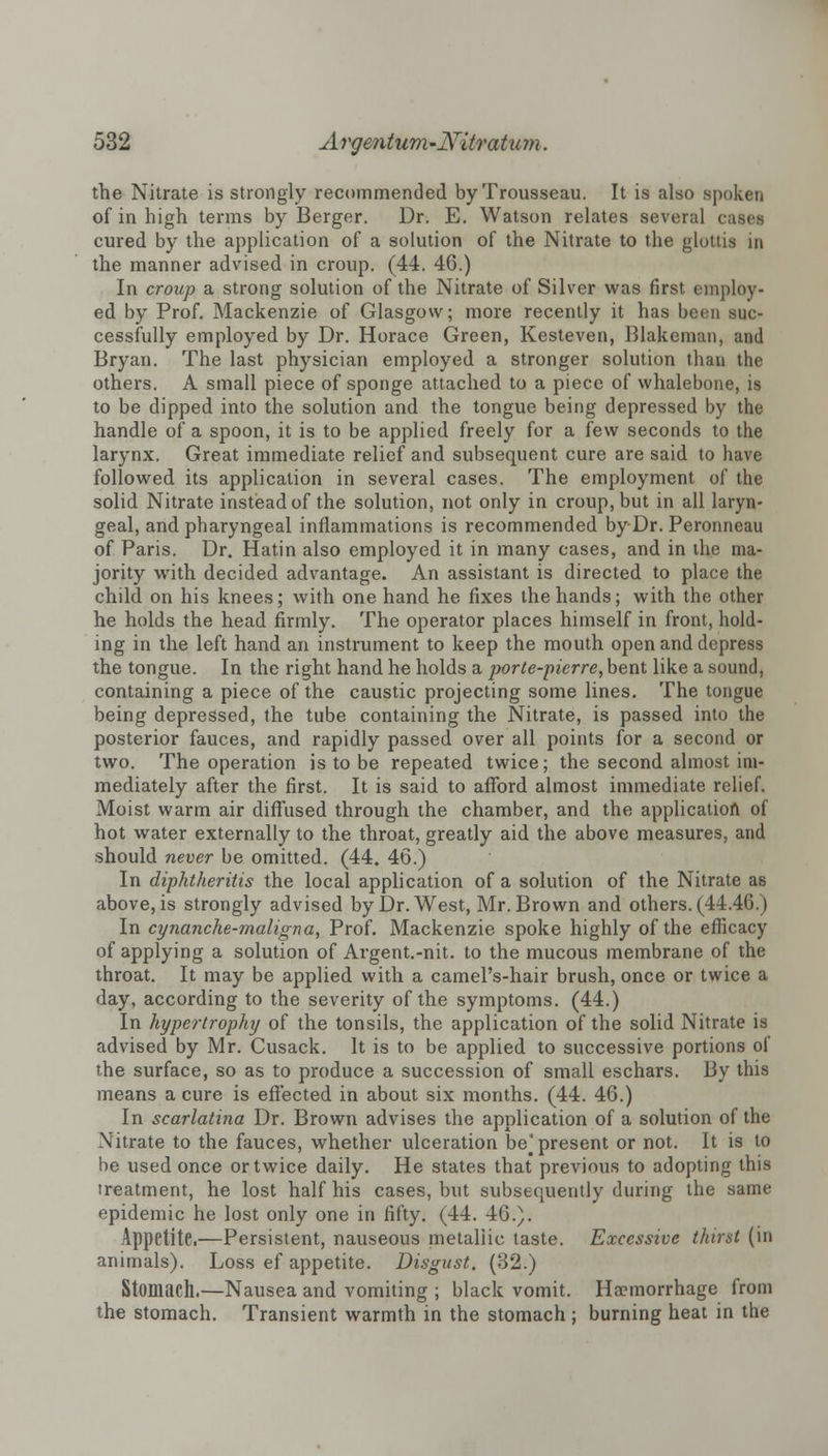 the Nitrate is strongly recommended by Trousseau. It is also spoken of in high terms by Berger. Dr. E. Watson relates several cases cured by the application of a solution of the Nitrate to the glottis in the manner advised in croup. (44. 46.) In croup a strong solution of the Nitrate of Silver was first employ- ed by Prof. Mackenzie of Glasgow; more recently it has been suc- cessfully employed by Dr. Horace Green, Kesteven, Blakcman, and Bryan. The last physician employed a stronger solution than the others. A small piece of sponge attached to a piece of whalebone, is to be dipped into the solution and the tongue being depressed by the handle of a spoon, it is to be applied freely for a few seconds to the larynx. Great immediate relief and subsequent cure are said to have followed its application in several cases. The employment of the solid Nitrate instead of the solution, not only in croup, but in all laryn- geal, and pharyngeal inflammations is recommended by Dr. Peronneau of Paris. Dr. Hatin also employed it in many cases, and in the ma- jority with decided advantage. An assistant is directed to place the child on his knees; with one hand he fixes the hands; with the other he holds the head firmly. The operator places himself in front, hold- ing in the left hand an instrument to keep the mouth open and depress the tongue. In the right hand he holds a porte-pierre, bent like a sound, containing a piece of the caustic projecting some lines. The tongue being depressed, the tube containing the Nitrate, is passed into the posterior fauces, and rapidly passed over all points for a second or two. The operation is to be repeated twice; the second almost im- mediately after the first. It is said to afford almost immediate relief. Moist warm air diffused through the chamber, and the application of hot water externally to the throat, greatly aid the above measures, and should never be omitted. (44. 46.) In diphtheritis the local application of a solution of the Nitrate as above, is strongly advised by Dr. West, Mr. Brown and others. (44.46.) In cynanche-maligna, Prof. Mackenzie spoke highly of the efficacy of applying a solution of Argent.-nit. to the mucous membrane of the throat. It may be applied with a camel's-hair brush, once or twice a day, according to the severity of the symptoms. (44.) In hypertrophy of the tonsils, the application of the solid Nitrate is advised by Mr. Cusack. It is to be applied to successive portions of the surface, so as to produce a succession of small eschars. By this means a cure is effected in about six months. (44. 46.) In scarlatina Dr. Brown advises the application of a solution of the Nitrate to the fauces, whether ulceration be] present or not. It is to be used once or twice daily. He states that previous to adopting this treatment, he lost half his cases, but subsequently during the same epidemic he lost only one in fifty. (44. 46.). Appetite.—Persistent, nauseous metallic taste. Excessive thirst (in animals). Loss ef appetite. Disgust. (32.) Stomach.—Nausea and vomiting ; black vomit. Ha?morrhage from the stomach. Transient warmth in the stomach ; burning heat in the