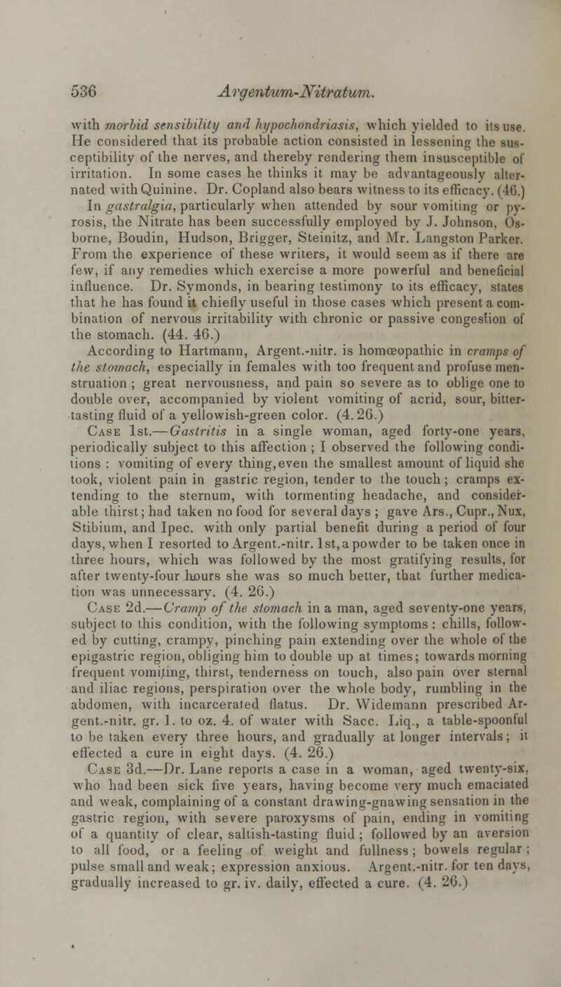 with morbid sensibility and hypochondriasis, which yielded to its use. He considered that its probable action consisted in lessening the sus- ceptibility of the nerves, and thereby rendering them insusceptible of irritation. In some cases he thinks it may be advantageously alter- nated with Quinine. Dr. Copland also bears witness to its efficacy. (46.) In gastralgia, particularly when attended by sour vomiting or py- rosis, the Nitrate has been successfully employed by J. Johnson, Os- borne, Boudin, Hudson, Brigger, Steinitz, and Mr. Langston Parker. From the experience of these writers, it would seem as if there are few, if any remedies which exercise a more powerful and beneficial influence. Dr. Symonds, in bearing testimony to its efficacy, states that he has found it chiefly useful in those cases which present a com- bination of nervous irritability with chronic or passive congestion of the stomach. (44. 46.) According to Hartmann, Argent.-nitr. is homoeopathic in cramps of the stomach, especially in females with too frequent and profuse men- struation ; great nervousness, and pain so severe as to oblige one to double over, accompanied by violent vomiting of acrid, sour, bitter- tasting fluid of a yellowish-green color. (4.26.) Case 1st.— Gastritis in a single woman, aged forty-one years, periodically subject to this affection ; I observed the following condi- tions : vomiting of every thing, even the smallest amount of liquid she took, violent pain in gastric region, tender to the touch; cramps ex- tending to the sternum, with tormenting headache, and consider- able thirst; had taken no food for several days ; gave Ars., Cupr., Nux, Stibium, and Ipec. with only partial benefit during a period of four days, when I resorted to Argent.-nitr. 1st, a powder to be taken once in three hours, which was followed by the most gratifying results, for after twenty-four hours she was so much better, that further medica- tion was unnecessary. (4. 26.) Case 2d.— Cramp of the stomach in a man, aged seventy-one years, subject to this condition, with the following symptoms : chills, follow- ed by cutting, crampy, pinching pain extending over the whole of the epigastric region, obliging him to double up at times; towards morning frequent vomijing, thirst, tenderness on touch, also pain over sternal and iliac regions, perspiration over the whole body, rumbling in the abdomen, with incarcerated flatus. Dr. Widemann prescribed Ar- gent.-nitr. gr. 1. to oz. 4. of water with Sacc. Liq., a table-spoonful to be taken every three hours, and gradually at longer intervals; it effected a cure in eight days. (4. 26.) Case 3d.—Dr. Lane reports a case in a woman, aged twenty-six, who had been sick five years, having become very much emaciated and weak, complaining of a constant drawing-gnawing sensation in the gastric region, with severe paroxysms of pain, ending in vomiting of a quantity of clear, saltish-tasting fluid ; followed by an aversion to all food, or a feeling of weight and fullness ; bowels regular ; pulse small and weak; expression anxious. Argent.-nitr. for ten days, gradually increased to gr. iv. daily, effected a cure. (4. 26.)