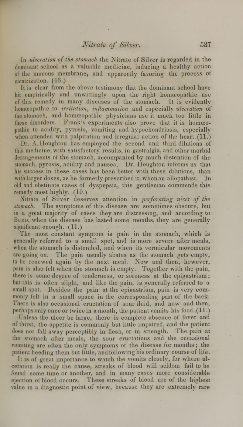 In ulceration of the stomach the Nitrate of Silver is regarded in the dominant school as a valuable medicine, inducing a healthy action of the mucous membrane, and apparently favoring the process of cicatrization. (46.) It is clear from the above testimony that the dominant school have hit empirically and unwittingly upon the right homoeopathic use of this remedy in many diseases of the stomach. It is evidently homoeopathic to irritation, inflammation and especially ulceration of the .stomach, and homoeopathic physicians use it much too little in these disorders. Frank's experiments also prove that it is homoeo- pathic to acidity, pyrosis, vomiting and hypochondriasis, especially when attended with palpitation and irregular action of the heart. (11.) Dr. A.Houghton has employed the second and third dilutions of this medicine, with satisfactory results, in gastralgia, and other morbid derangements of the stomach, accompanied by much distention of the stomach, pyrosis, acidity and nausea. Dr. Houghton informs us thai his success in these cases has been better with these dilutions, than with larger doses, as he formerly prescribed it, when an allopathist. In old and obstinate cases of dyspepsia, this gentleman commends this remedy most highly. (10.) Nitrate of Silver deserves attention in perforating ulcer of the stomach. The symptoms of this disease are sometimes obscure, but in a great majority of cases they are distressing, and according to Budd, when the disease has lasted some months, they are generally significant enough. (11.) The most constant symptom is pain in the stomach, which is generally referred to a small spot, and is more severe after meals, when the stomach is distended, and when its vermicular movements are going on. The pain usually abates as the stomach gets empty, to be renewed again by the next meal. Now and then, however, pain is also felt when the stomach is empty. Together with the pain, there is some degree of tenderness, or soreness at the epigastrium; but this is often slight, and like the pain, is generally referred to a small spot. Besides the pain at the epigastrium, pain is very com- monly felt in a small space in the corresponding part of the back. There is also occasional eructation of sour fluid, and now and then, perhaps only once or twice in a month, the patient vomits his food..(ll.) Unless the ulcer be large, there is complete absence of fever and of thirst, the appetite is commonly but little impaired, and the patient does not fall away perceptibly in flesh, or in strength. The pain at the stomach after meals, the sour eructations and the occasional vomiting are often the only symptoms of the disease for months ; the patient heeding them but little, and following his ordinary course of life. It is of great importance to watch the vomits closely, for where ul- ceration is really the cause, streaks of blood will seldom fail to be found sonic time or another, and in many cases more considerable ejection of blood occurs. These streaks of blood are of the highest value in a diagnostic point of view, because they are extremely rare