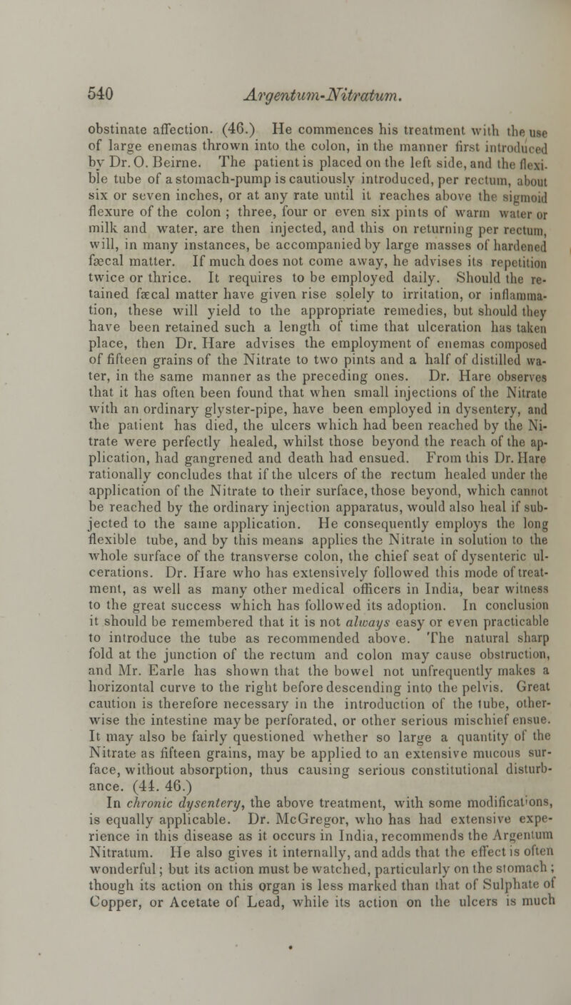 obstinate affection. (46.) He commences his treatment with the use of large enemas thrown into the colon, in the manner first introduced by Dr. 0. Beirne. The patient is placed on the left side, and the flcxi. ble tube of a stomach-pump is cautiously introduced, per rectum, about six or seven inches, or at any rate until it reaches above the sigmoid flexure of the colon ; three, four or even six pints of warm water or milk and water, are then injected, and this on returning per rectum, will, in many instances, be accompanied by large masses of hardened faecal matter. If much does not come away, he advises its repetition twice or thrice. It requires to be employed daily. Should the re- tained faecal matter have given rise solely to irritation, or inflamma- tion, these will yield to the appropriate remedies, but should they have been retained such a length of time that ulceration has taken place, then Dr. Hare advises the employment of enemas composed of fifteen grains of the Nitrate to two pints and a half of distilled wa- ter, in the same manner as the preceding ones. Dr. Hare observes that it has often been found that when small injections of the Nitrate with an ordinary glyster-pipe, have been employed in dysentery, and the patient has died, the ulcers which had been reached by the Ni- trate were perfectly healed, whilst those beyond the reach of the ap- plication, had gangrened and death had ensued. From this Dr. Hare rationally concludes that if the ulcers of the rectum healed under the application of the Nitrate to their surface, those beyond, which cannot be reached by the ordinary injection apparatus, would also heal if sub- jected to the same application. He consequently employs the long flexible tube, and by this means applies the Nitrate in solution to the whole surface of the transverse colon, the chief seat of dysenteric ul- cerations. Dr. Hare who has extensively followed this mode of treat- ment, as well as many other medical officers in India, bear witness to the great success which has followed its adoption. In conclusion it should be remembered that it is not always easy or even practicable to introduce the tube as recommended above. The natural sharp fold at the junction of the rectum and colon may cause obstruction, and Mr. Earle has shown that the bowel not unfrequently makes a horizontal curve to the right before descending into the pelvis. Great caution is therefore necessary in the introduction of the lube, other- wise the intestine maybe perforated, or other serious mischief ensue. It may also be fairly questioned whether so large a quantity of the Nitrate as fifteen grains, may be applied to an extensive mucous sur- face, without absorption, thus causing serious constitutional disturb- ance. (44. 46.) In chronic dysentery, the above treatment, with some modifications, is equally applicable. Dr. McGregor, who has had extensive expe- rience in this disease as it occurs in India, recommends the Argentum Nitratum. He also gives it internally, and adds that the effect is often wonderful; but its action must be watched, particularly on the stomach ; though its action on this organ is less marked than that of Sulphate oi Copper, or Acetate of Lead, while its action on the ulcers is much