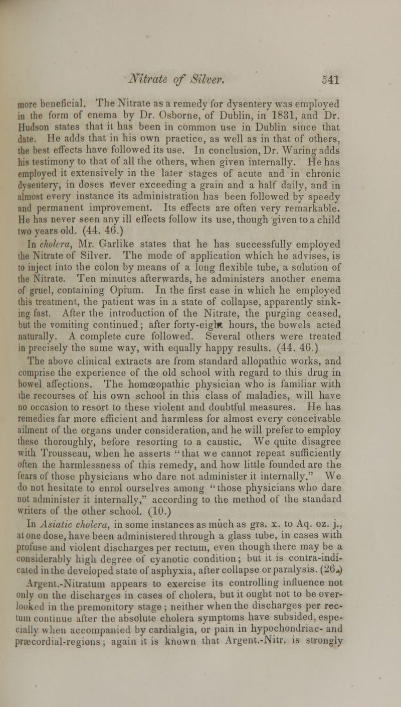 more beneficial. The Nitrate as a remedy for dysentery was employed in the form of enema by Dr. Osborne, of Dublin, in 1831, and Dr. Hudson states that it has been in common use in Dublin since that date. He adds that in his own practice, as well as in that of others, st effects have followed its use. In conclusion, Dr. Waring adds his testimony to that of all the others, when given internally. He has employed it extensively in the later stages of acute and in chronic dysentery, in doses never exceeding a grain and a half daily, and in almost every instance its administration has been followed by speedy and permanent improvement. Its effects are often very remarkable. He has never seen any ill effects follow its use, though given to a child two years old. (44. 46.) In cholera, Mr. Garlike states that he has successfully employed the Nitrate of Silver. The mode of application which he advises, is to inject into the colon by means of a long flexible tube, a solution of the Nitrate. Ten minutes afterwards, he administers another enema of gruel, containing Opium. In the first case in which he employed this treatment, the patient was in a state of collapse, apparently sink- ing fast. After the introduction of the Nitrate, the purging ceased, but the vomiting continued; after forty-eight hours, the bowels acted naturally. A complete cure followed. Several others were treated in precisely the same way, with equally happy results. (44. 40.) The above clinical extracts are from standard allopathic works, and comprise the experience of the old school with regard to this drug in bowel affections. The homoeopathic physician who is familiar with the recourses of his own school in this class of maladies, will have no occasion to resort to these violent and doubtful measures. He has remedies far more efficient and harmless for almost every conceivable ailment of the organs under consideration, and he will prefer to employ these thoroughly, before resorting to a caustic. We quite disagree with Trousseau, when he asserts that we cannot repeat sufficiently often the harmlessness of this remedy, and how little founded are the fears of those physicians who dare not administer it internally. We do not hesitate to enrol ourselves among  those physicians who dare not administer it internally, according to the method of the standard writers of the other school. (10.) In Asiatic cholera, in some instances as much as grs. x. to Aq. oz. j., atone dose, have been administered through a glass tube, in cases with profuse and violent discharges per rectum, even though there may be a considerably high degree of cyanotic condition; but it is contra-indi- cated in the developed state of asphyxia, after collapse or paralysis. (26*) Argent.-Nitratum appears to exercise its controlling influence not only on the discharges in cases of cholera, but it ought not to be over- looked in the premonitory stage; neither when the discharges per rec- luin continue after the absolute cholera symptoms have subsided, espe- cially when accompanied by cardialgia, or pain in hypochondriac- and praecordial-regions; again it is known that Argent.-Nitr. is strongly