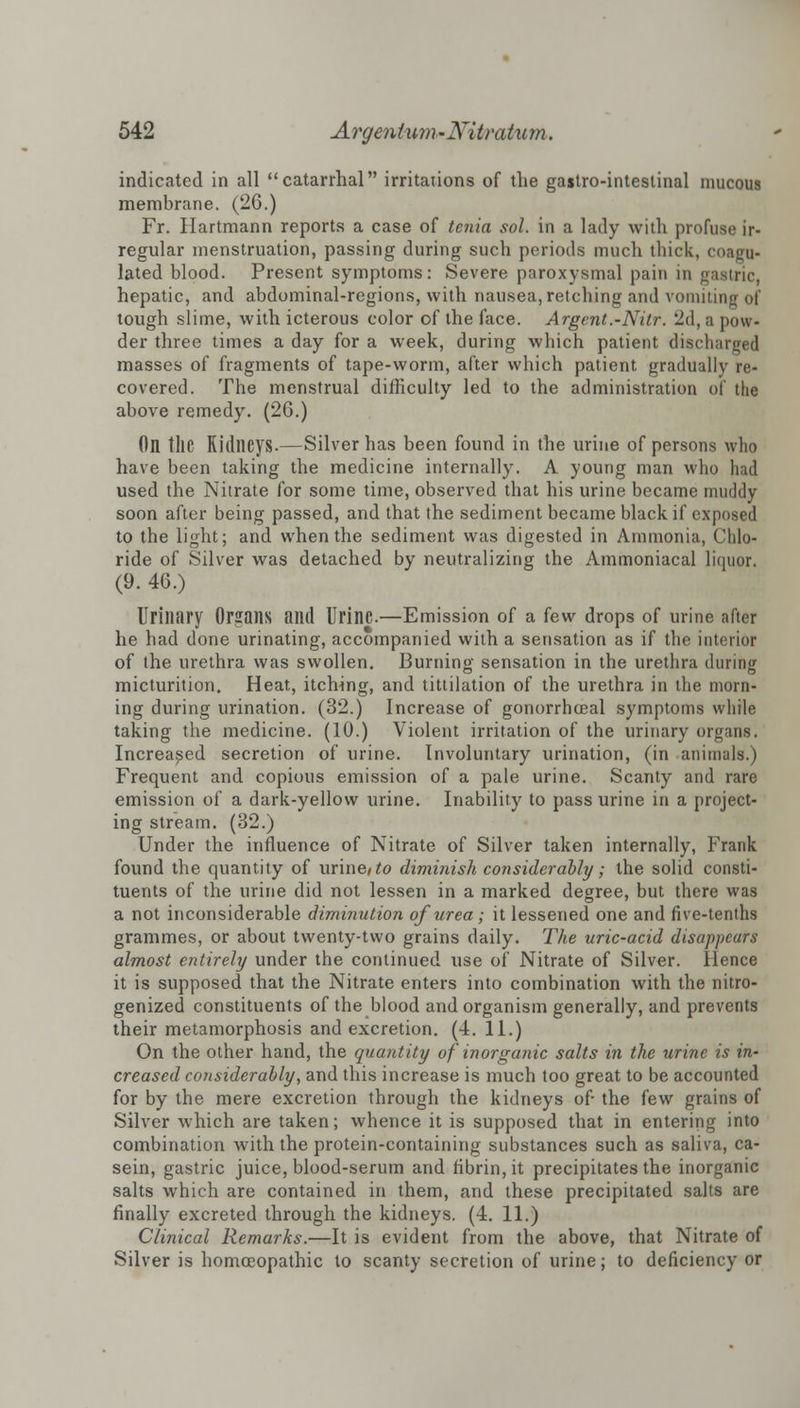 indicated in all catarrhal irritations of the gastro-intestinal mucous membrane. (26.) Fr. Hartmann reports a case of tenia sol. in a lady with profuse ir- regular menstruation, passing during such periods much thick, coagu- lated blood. Present symptoms: Severe paroxysmal pain in gastric, hepatic, and abdominal-regions, with nausea, retching and vomiting of tough slime, with icterous color of the face. Argent.-Nilr. 2d, a pow- der three times a day for a week, during which patient discharged masses of fragments of tape-worm, after which patient gradually re- covered. The menstrual difficulty led to the administration of the above remedy. (26.) On the Kidneys.—Silver has been found in the urine of persons who have been taking the medicine internally. A young man who had used the Nitrate for some time, observed that his urine became muddy soon after being passed, and that the sediment became black if exposed to the light; and when the sediment was digested in Ammonia, Chlo- ride of Silver was detached by neutralizing the Ammoniacal liquor. (9. 46.) Urinary Organs and Urine.—Emission of a few drops of urine after he had done urinating, accompanied with a sensation as if the interior of the urethra was swollen. Burning sensation in the urethra during micturition. Heat, itching, and tittilation of the urethra in the morn- ing during urination. (32.) Increase of gonorrhceal symptoms while taking the medicine. (10.) Violent irritation of the urinary organs. Increased secretion of urine. Involuntary urination, (in animals.) Frequent and copious emission of a pale urine. Scanty and rare emission of a dark-yellow urine. Inability to pass urine in a project- ing stream. (32.) Under the influence of Nitrate of Silver taken internally, Frank found the quantity of urine/ to diminish considerably; the solid consti- tuents of the urine did not lessen in a marked degree, but there was a not inconsiderable diminution of urea ; it lessened one and five-tenths grammes, or about twenty-two grains daily. The uric-acid disappears almost entirely under the continued use of Nitrate of Silver. Hence it is supposed that the Nitrate enters into combination with the nitro- genized constituents of the blood and organism generally, and prevents their metamorphosis and excretion. (4. 11.) On the other hand, the quantity of inorganic salts in the urine is in- creased considerably, and this increase is much too great to be accounted for by the mere excretion through the kidneys of- the few grains of Silver which are taken; whence it is supposed that in entering into combination with the protein-containing substances such as saliva, ca- sein, gastric juice, blood-serum and fibrin, it precipitates the inorganic salts which are contained in them, and these precipitated salts are finally excreted through the kidneys. (4. 11.) Clinical Remarks.—It is evident from the above, that Nitrate of Silver is homoeopathic to scanty secretion of urine; to deficiency or