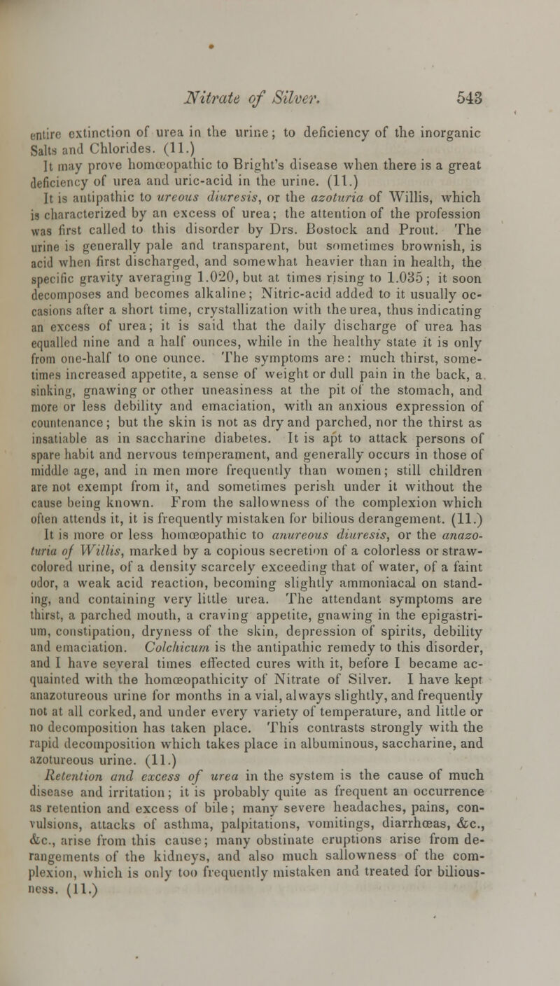 entire extinction of urea in the urine; to deficiency of the inorganic Salts and Chlorides. (11.) ]t may prove homoeopathic to Bright's disease when there is a great deficiency of urea and uric-acid in the urine. (11.) It is antipathic to ureous diuresis, or the azoturia of Willis, which is characterized by an excess of urea; the attention of the profession was first called to this disorder by Drs. Bostock and Prout. The urine is generally pale and transparent, but sometimes brownish, is acid when first discharged, and somewhat heavier than in health, the specific gravity averaging 1.020, but at times rising to 1.035; it soon decomposes and becomes alkaline; Nitric-acid added to it usually oc- casions after a short time, crystallization with the urea, thus indicating an excess of urea; it is said that the daily discharge of urea has equalled nine and a half ounces, while in the healthy state it is only from one-half to one ounce. The symptoms are: much thirst, some- times increased appetite, a sense of weight or dull pain in the back, a sinking, gnawing or other uneasiness at the pit of the stomach, and more or less debility and emaciation, with an anxious expression of countenance; but the skin is not as dry and parched, nor the thirst as insatiable as in saccharine diabetes. It is apt to attack persons of spare habit and nervous temperament, and generally occurs in those of middle age, and in men more frequently than women; still children are not exempt from it, and sometimes perish under it without the cause being known. From the sallovvness of the complexion which often attends it, it is frequently mistaken for bilious derangement. (11.) It is more or less homoeopathic to anvreous diuresis, or the anazo- turia of Willis, marked by a copious secretion of a colorless or straw- colored urine, of a density scarcely exceeding that of water, of a faint odor, a weak acid reaction, becoming slightly ammoniacal on stand- ing, and containing very little urea. The attendant symptoms are thirst, a parched mouth, a craving appetite, gnawing in the epigastri- um, constipation, dryness of the skin, depression of spirits, debility and emaciation. Colchicum is the antipathic remedy to this disorder, and I have several times effected cures with it, before I became ac- quainted with the homceopathicity of Nitrate of Silver. I have kept anazotureous urine for months in a vial, always slightly, and frequently not at all corked, and under every variety of temperature, and little or no decomposition has taken place. This contrasts strongly with the rapid decomposition which takes place in albuminous, saccharine, and azotureous urine. (11.) Retention and excess of urea in the system is the cause of much disease and irritation; it is probably quite as frequent an occurrence as retention and excess of bile; many severe headaches, pains, con- vulsions, attacks of asthma, palpitations, vomitings, diarrhoeas, &c, &c, arise from this cause; many obstinate eruptions arise from de- rangements of the kidneys, and also much sallowness of the com- plexion, which is only too frequently mistaken and treated for bilious- ness. (11.)