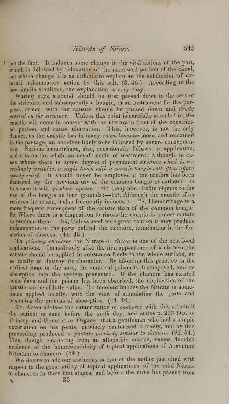 not the fact. It induces some change in the vital actions of the part, which is followed by relaxation of the narrowed portion of the canal, but which change it is as difficult to explain as the subduction of ex- ternal inflammatory action by this salt. (3. 4G.) According to the law similia siuiilibus, the explanation is very easy. Waring says, a sound should be first passed down to the seat of the stricture, and subsequently a bougie, or an instrument for the pur- pose, armed with the caustic should be passed down and firmly pressed on the stricture. Unless this point is carefully attended to, the caustic will come in contact with the urethra in front of the constrict- ed portion and cause ulceration. This, however, is not the only danger, as the caustic has in many cases become loose, and remained in the passage, an accident likely to be followed by severe consequen- ces. Serious haemorrhage, also, occasionally follows the application, and it is on the whole an unsafe mode of treatment; although, in ca- ses where there is some degree of permanent stricture which is ex- ceedingly irritable, a slight touch with a caustic bougie will often afford speedy relief It should never be employed if the urethra has been damaged by the previous use of the common bougie or catheter: in this case it will 'produce spasm. Sir Benjamin Brodie objects to the use of the bougie on four grounds:—1st, Although the caustic often relieves the spasm, it also frequently induces it. 'Id, Haemorrhage is a more frequent consequent of the caustic than of the common bougie. 3(/, Where there is a disposition to rigors the caustic is almost certain to produce them. 4///, Unless used with great caution it may produce inflammation of the parts behind the stricture, terminating in the for- mation of abscess. (44. 46.) To primary chancres the Nitrate of Silver is one of the best local applications. Immediately after the first appearance of a chancre the caustic should be applied in substance freely to the whole surface, so as totally to destroy its character. By adopting this practice in the earliest stage of the sore, the venereal poison is decomposed, and its absorption into the system prevented. If the chancre has existed some days and the poison has been absorbed, the application of the caustic can be of little value. To indolent buboes the Nitrate is some- times applied locally, with the view of stimulating the parts and hastening the process of absorption. (44. 46.) Mr. Acton advises the cauterization of chancres with this article if the patient is seen before the sixth day, and states p. 263 Dis. of Urinary and Generative Organs, that a gentleman who had a simple excoriation on his penis, unwisely cauterized it freely, and by this proceeding produced a pustule precisely similar to chancre. (84. 54.) This, though emanating from an allopathic source, seems decided evidence of the homoeopathicity of topical applications of Argentum Nitratum to chancre. (54.) We desire to add our testimony to that of the author just cited with respect to the great utility of topical applications of the solid Nitrate to chancres in their first stages, and before the virus has passed from x 35