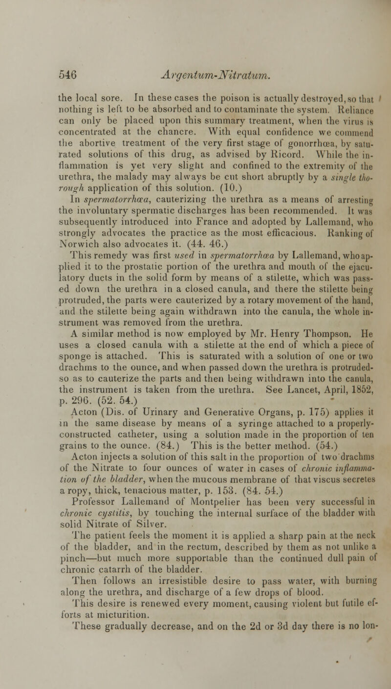 the local sore. In these cases the poison is actually destroyed, so th;it nothing is left to be absorbed and to contaminate the system. Reliance can only be placed upon this summary treatment, when the vims is concentrated at the chancre. With equal confidence we commend the abortive treatment of the very first stage of gonorrhoea, by satu- rated solutions of this drug, as advised by Ricord. While the in- flammation is yet very slight and confined to the extremity of the urethra, the malady may always be cut short abruptly by a single tho- rough application of this solution. (10.) In spermatorrhea, cauterizing the urethra as a means of arresting the involuntary spermatic discharges has been recommended. It was subsequently introduced into France and adopted by Lallemand, who strongly advocates the practice as the most efficacious. Ranking of Norwich also advocates it. (44. 46.) This remedy was first used in spermatorrhea by Lallemand, whoap- plied it to the prostatic portion of the urethra and mouth of the ejacu- latory ducts in the solid form by means of a stilette, which was pass- ed down the urethra in a closed canula, and there the stilette being protruded, the parts were cauterized by a rotary movement of the hand, and the stilette being again withdrawn into the canula, the whole in- strument was removed from the urethra. A similar method is now employed by Mr. Henry Thompson. He uses a closed canula with a stilette at the end of which a piece of sponge is attached. This is saturated with a solution of one or two drachms to the ounce, and when passed down the urethra is protruded- so as to cauterize the parts and then being withdrawn into the canula, the instrument is taken from the urethra. See Lancet, April, 1852, p. 296. (52. 54.) Acton (Dis. of Urinary and Generative Organs, p. 175) applies it in the same disease by means of a syringe attached to a properly- constructed catheter, using a solution made in the proportion of ten grains to the ounce. (84.) This is the better method. (54.) Acton injects a solution of this salt in the proportion of two drachms of the Nitrate to four ounces of water in cases of chronic inflamma- tion of the bladder, when the mucous membrane of thatviscus secretes a ropy, thick, tenacious matter, p. 153. (84. b\.) Professor Lallemand of Montpelier has been very successful in chronic cystitis, by touching the internal surface of the bladder with solid Nitrate of Silver. The patient feels the moment it is applied a sharp pain at the neck of the bladder, and in the rectum, described by them as not unlike a pinch—but much more supportable than the continued dull pain of chronic catarrh of the bladder. Then follows an irresistible desire to pass water, with burning along the urethra, and discharge of a few drops of blood. This desire is renewed every moment, causing violent but futile ef- forts at micturition. These gradually decrease, and on the 2d or 3d day there is no lon-
