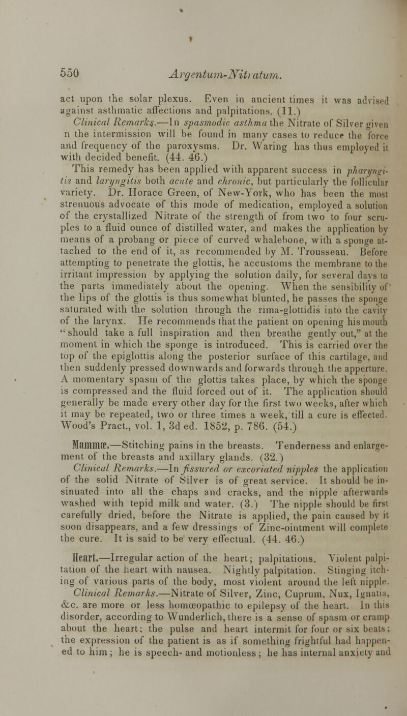 act upon the solar plexus. Even in ancient times it was advised against asthmatic affections and palpitations. (11.) Clinical Remarks.—In spasmodic asthma the Nitrate of Silver given n the intermission will be found in many cases to reduce the force and frequency of the paroxysms. Dr. Waring has thus employed it with decided benefit. (44. 46.) This remedy has been applied with apparent success in pharyngi- tis and laryngitis both acute and chronic, but particularly the follicular variety. Dr. Horace Green, of New-York, who has been the most strenuous advocate of this mode of medication, employed a solution of the crystallized Nitrate of the strength of from two to four scru- ples to a fluid ounce of distilled water, and makes the application by means of a probang or piece of curved whalebone, with a sponge at- tached to the end of it, as recommended by M. Trousseau. Before attempting to penetrate the glottis, he accustoms the membrane to the irritant impression by applying the solution daily, for several days to the parts immediately about the opening. When the sensibility of' the lips of the glottis is thus somewhat blunted, he passes the sponge saturated with the solution through the rima-glottidis into the cavity of the larynx. He recommends that the patient on opening his mouth should take a full inspiration and then breathe gently out, at the moment in which the sponge is introduced. This is carried over the top of the epiglottis along the posterior surface of this cartilage, and then suddenly pressed downwards and forwards through the apperture. A momentary spasm of the glottis takes place, by which the sponge is compressed and the fluid forced out of it. The application should generally be made every other day for the first two weeks, after which it may be repeated, two or three times a week, till a cure is effected. Wood's Pract., vol. 1, 3d ed. 1852, p. 786. (54.) MamniiT.—Stitching pains in the breasts. Tenderness and enlarge- ment of the breasts and axillary glands. (32.) Cli?iical Remarks.—In fissured or excoriated nipples the application of the solid Nitrate of Silver is of great service. It should be in- sinuated into all the chaps and cracks, and the nipple afterwards washed with tepid milk and water. (3.) The nipple should be first carefully dried, before the Nitrate is applied, the pain caused by it soon disappears, and a few dressings of Zinc-ointment will complete the cure. It is said to be very effectual. (44. 46.) Heart.—Irregular action of the heart; palpitations. Violent palpi- tation of the heart with nausea. Nightly palpitation. Stinging itch- ing of various parts of the body, most violent around the left nipple. Clinical Remarks.—Nitrate of Silver, Zinc, Cuprum, Nux, Ignatia, &c. are more or less homoeopathic to epilepsy of the heart. In tins disorder, according to Wunderlich, there is a sense of spasm or cramp about the heart; the pulse and heart intermit for four or six beats: the expression of the patient is as if something frightful had happen- ed to him; he is speech- and motionless ; he has internal anxiety and