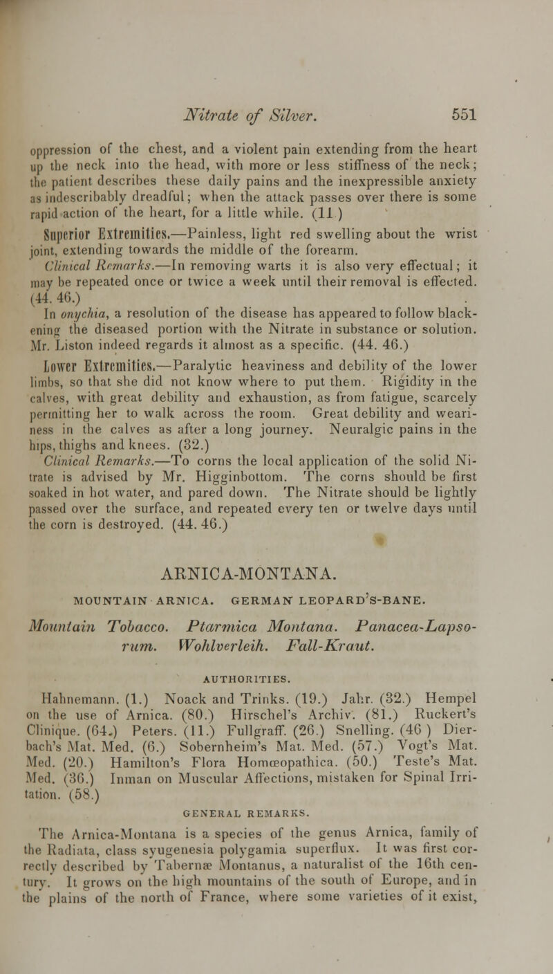 oppression of the chest, and a violent pain extending from the heart up the neck into the head, with more or Jess stiffness of the neck; the patient describes these daily pains and the inexpressible anxiety as indescribably dreadful; when the attack passes over there is some rapid action of the heart, for a little while. (11 ) Superior Extremities.—Painless, light red swelling about the wrist joint, extending towards the middle of the forearm. Clinical Remarks.—In removing warts it is also very effectual; it may be repeated once or twice a week until their removal is effected. (44. 40.) In onychia, a resolution of the disease has appeared to follow black- ening the diseased portion with the Nitrate in substance or solution. Mr. Liston indeed regards it almost as a specific. (44. 46.) Lower Extremities.—Paralytic heaviness and debility of the lower limbs, so that she did not know where to put them. Rigidity in the calves, with great debility and exhaustion, as from fatigue, scarcely permitting her to walk across the room. Great debility and weari- ness in the calves as after a long journey. Neuralgic pains in the hips, thighs and knees. (32.) Clinical Remarks.—To corns the local application of the solid Ni- trate is advised by Mr. Higginbottom. The corns should be first soaked in hot water, and pared down. The Nitrate should be lightly passed over the surface, and repeated every ten or twelve days until the corn is destroyed. (44. 46.) ARNICA-MONTANA. MOUNTAIN ARNICA. GERMAN LEOPARd's-BANE. Mountain Tobacco. Ptarmica Montana. Panacea-Lapso- rum. Wohlverleih. Fall-Kraut. AUTHORITIES. Hahnemann. (1.) Noack and Trinks. (19.) Jahr. (32.) Hempel on the use of Arnica. (80.) Hirschel's Archiv. (81.) Ruckert's Clinique. (64.) Peters. (11.) Fullgraff. (26.) Snelling. (46 ) Dier- bach's Mat. Med. (6.) Sobernheim's Mat. Med. (57.) Vogt's Mat. Med. (20.) Hamilton's Flora Homceopathica. (50.) Teste's Mat. Med. (36.) Inman on Muscular Affections, mistaken for Spinal Irri- tation. (58.) GENERAL REMARKS. The Arnica-Montana is a species of the genus Arnica, family of the Radiata, class syugenesia polygamia superflux. It was first cor- rectly described by Taberna? Montanus, a naturalist of the 16th cen- tnrv. It grows on the high mountains of the south of Europe, and in the plains of the north of France, where some varieties of it exist,