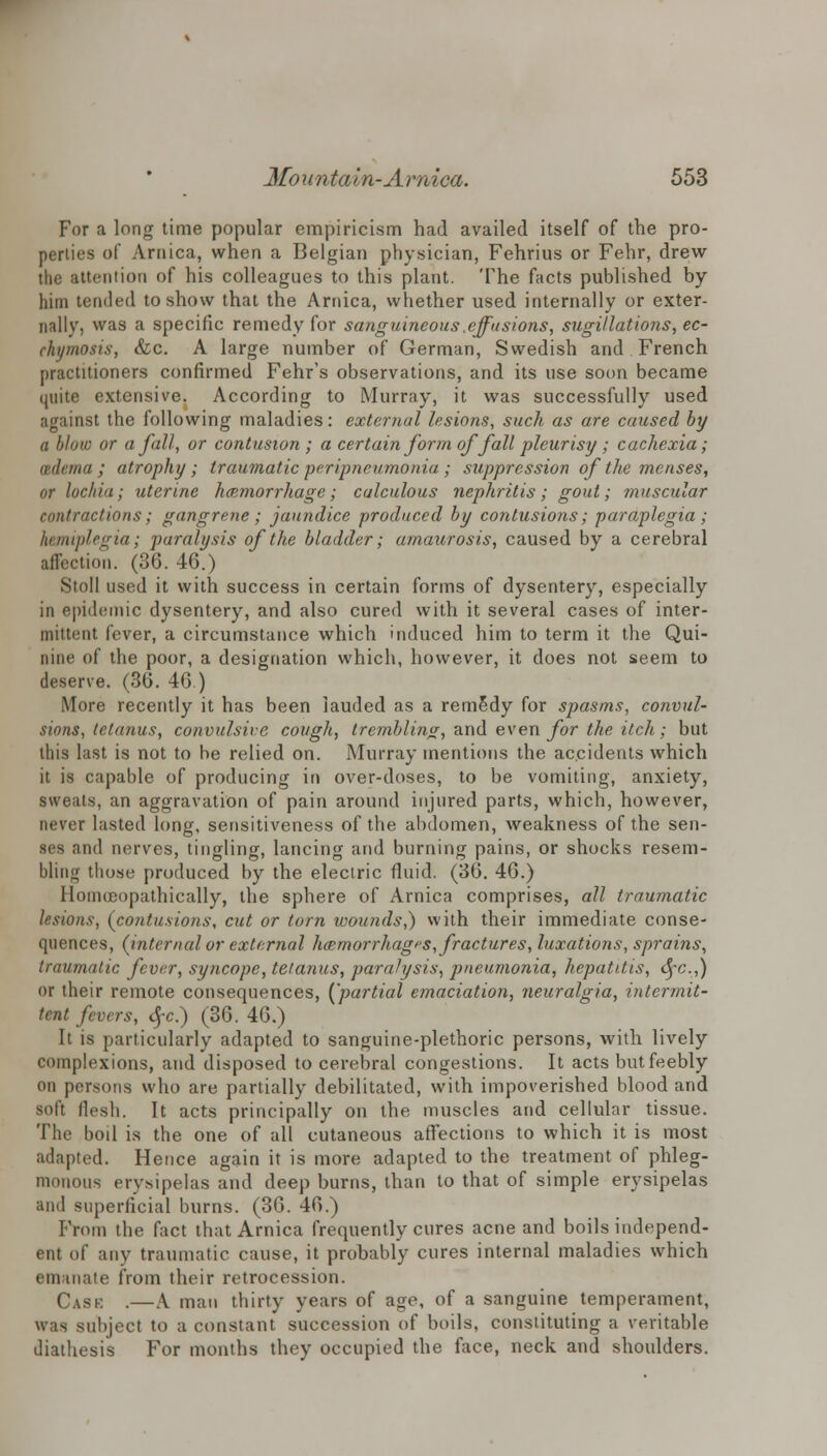 For a long time popular empiricism had availed itself of the pro- perties of Arnica, when a Belgian physician, Fehrius or Fehr, drew the attention of his colleagues to this plant. The facts published by him tended to show that the Arnica, whether used internally or exter- nally, was a specific remedy for sanguineous .effusions, sugi/lations, ec- chymosis, &c. A large number of German, Swedish and French practitioners confirmed Fehr's observations, and its use soon became quite extensive. According to Murray, it was successfully used against the following maladies: external lesions, such as are caused by a blow or a fall, or contusion ; a certain form offall pleurisy ; cachexia; tnlnna ; atrophy; traumatic peripneumonia; suppression of the menses, or lochia; uterine hemorrhage; calculous nephritis; gout; muscular contractions; gangrene; jaundice produced by contusions; -paraplegia; hemiplegia; paralysis of the bladder; amaurosis, caused by a cerebral affection. (36. 46.) Stoll used it with success in certain forms of dysentery, especially in epidemic dysentery, and also cured with it several cases of inter- mittent fever, a circumstance which induced him to term it the Qui- nine of the poor, a designation which, however, it does not seem to deserve. (36. 46.) More recently it has been lauded as a remedy for spasms, convul- sions, tetanus, convulsive cough, trembling, and even for the itch; but this last is not to be relied on. Murray mentions the accidents which it is capable of producing in over-doses, to be vomiting, anxiety, sweats, an aggravation of pain around injured parts, which, however, never lasted long, sensitiveness of the abdomen, weakness of the sen- ses and nerves, tingling, lancing and burning pains, or shocks resem- bling those produced by the electric fluid. (36. 46.) Homoeopathically, the sphere of Arnica comprises, all traumatic lesions, (contusions, cut or torn wounds,) with their immediate conse- quences, (internal or external hemorrhages, fractures, luxations, sprains, traumatic fever, syncope, tetanus, paralysis, pneumonia, hepatitis, <yc.,) or their remote consequences, {'partial emaciation, neuralgia, intermit- tent fevers, <SfC.) (36. 46.) It is particularly adapted to sanguine-plethoric persons, with lively complexions, and disposed to cerebral congestions. It acts but feebly on persons who are partially debilitated, with impoverished blood and soft flesh. It acts principally on the muscles and cellular tissue. The boil is the one of all cutaneous affections to which it is most adapted. Hence again it is more adapted to the treatment of phleg- monous erysipelas and deep bums, than to that of simple erysipelas and superficial burns. (36. 46.) From the fact that Arnica frequently cures acne and boils independ- ent of any traumatic cause, it probably cures internal maladies which eniuiate from their retrocession. Cask .—A man thirty years of age, of a sanguine temperament, was subject to a constant succession of boils, constituting a veritable diathesis For months they occupied the face, neck and shoulders.