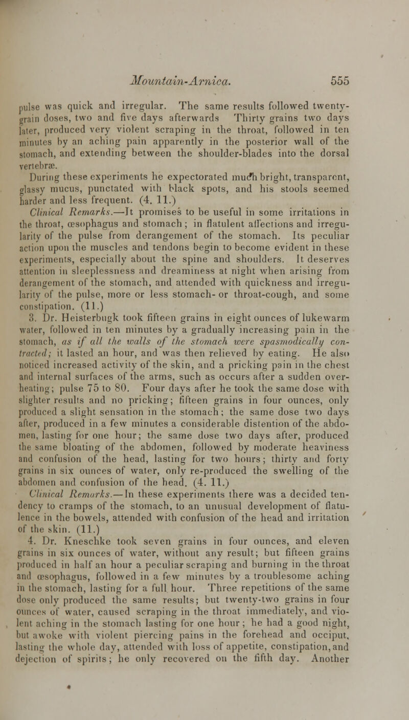 pulse was quick and irregular. The same results followed twenty- grain doses, two and five days afterwards Thirty grains two days later, produced very violent scraping in the throat, followed in ten minutes by an aching pain apparently in the posterior wall of the stomach, and extending between the shoulder-blades into the dorsal vertebra:. During these experiments he expectorated mucfh bright, transparent, glassy mucus, punctated with black spots, and his stools seemed harder and less frequent. (4. 11.) Clinical Remarks.—It promises to be useful in some irritations in the throat, (esophagus and stomach; in flatulent affections and irregu- larity of the pulse from derangement of the stomach. Its peculiar action upon the muscles and tendons begin to become evident in these experiments, especially about the spine and shoulders. It deserves attention in sleeplessness and dreaminess at night when arising from derangement of the stomach, and attended with quickness and irregu- larity of the pulse, more or less stomach- or throat-cough, and some constipation. (11.) ,'!. Dr. Heisterbugk took fifteen grains in eight ounces of lukewarm water, followed in ten minutes by a gradually increasing pain in the stomach, as if all the walls of the stomach were spasmodically con- tractu! ; it lasted an hour, and was then relieved by eating. He also noticed increased activity of the skin, and a pricking pain in the chest and internal surfaces of the arms, such as occurs after a sudden over- heating; pulse 75 to 80. Four days after he took the same dose with slighter results and no pricking; fifteen grains in four ounces, only produced a slight sensation in the stomach; the same dose two days after, produced in a few minutes a considerable distention of the abdo- men, lasting for one hour; the same dose two days after, produced the same bloating of the abdomen, followed by moderate heaviness and confusion of the head, lasting for two hours; thirty and forty grains in six ounces of water, only re-produced the swelling of the abdomen and confusion of the head. (4. 11.) Clinical Remarks.—In these experiments there was a decided ten- dency to cramps of the stomach, to an unusual development of flatu- lence in the bowels, attended with confusion of the head and irritation of the skin. (11.) 4. Dr. Kneschke took seven grains in four ounces, and eleven grains in six ounces of water, without any result; but fifteen grains produced in half an hour a peculiar scraping and burning in the throat ami (esophagus, followed in a few minutes by a troublesome aching in the stomach, lasting for a full hour. Three repetitions of the same dose only produced the same results; but twenty-two grains in four ounces of water, caused scraping in the throat immediately, and vio- lent aching in the stomach lasting for one hour; he had a good night, but awoke with violent piercing pains in the forehead and occiput, lasting the whole day, attended with loss of appetite, constipation, and dejection of spirits; he only recovered on the fifth day. Another