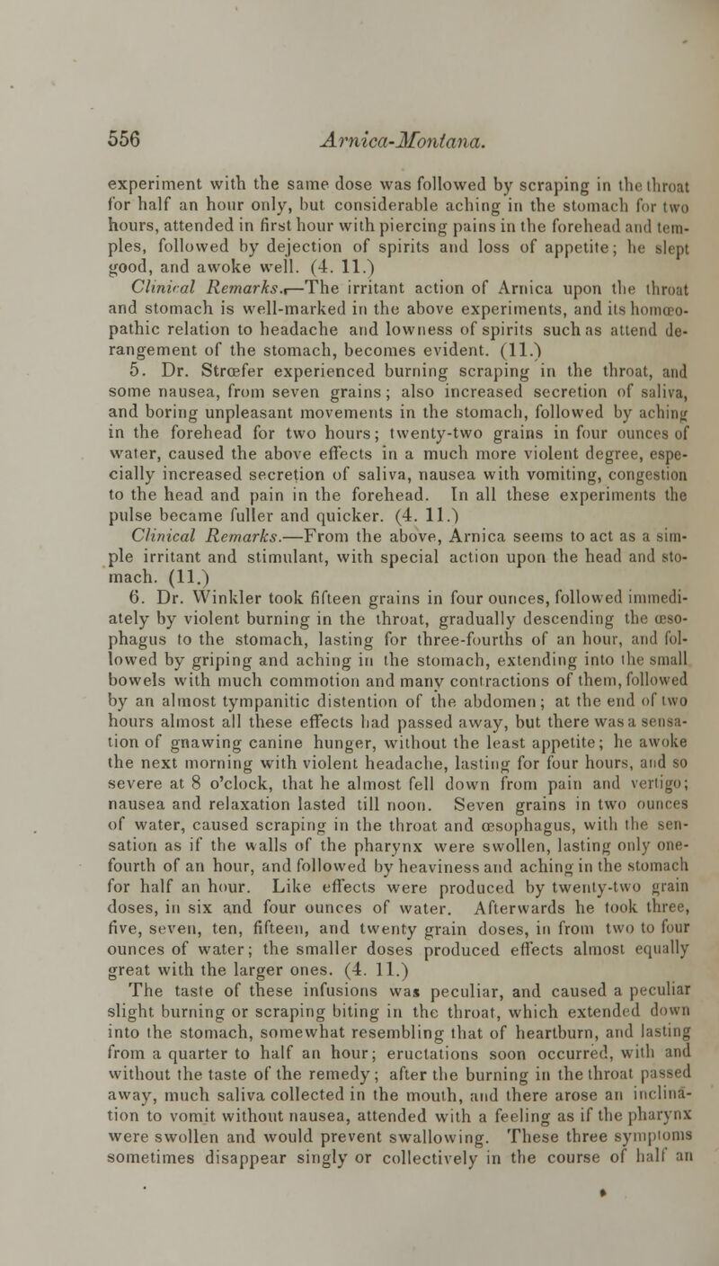 experiment with the same dose was followed by scraping in the throat for half an hour only, but considerable aching in the stomach for two hours, attended in first hour with piercing pains in the forehead and tem- ples, followed by dejection of spirits and loss of appetite; he slept good, and awoke well. (4. 11.) Clinical Remarks.,—The irritant action of Arnica upon the throat and stomach is well-marked in the above experiments, and its homoeo- pathic relation to headache and lowness of spirits such as attend de- rangement of the stomach, becomes evident. (11.) 5. Dr. Stroefer experienced burning scraping in the throat, and some nausea, from seven grains; also increased secretion of saliva, and boring unpleasant movements in the stomach, followed by aching in the forehead for two hours; twenty-two grains in four ounces of water, caused the above effects in a much more violent degree, espe- cially increased secretion of saliva, nausea with vomiting, congestion to the head and pain in the forehead. Tn all these experiments the pulse became fuller and quicker. (4. 11.) Clinical Remarks.—From the above, Arnica seems to act as a sim- ple irritant and stimulant, with special action upon the head and sto- mach. (11.) 6. Dr. Winkler took fifteen grains in four ounces, followed immedi- ately by violent burning in the throat, gradually descending the oeso- phagus to the stomach, lasting for three-fourths of an hour, and fol- lowed by griping and aching in the stomach, extending into the small bowels with much commotion and many contractions of them, followed by an almost tympanitic distention of the abdomen; at the end of two hours almost all these effects had passed away, but there was a sensa- tion of gnawing canine hunger, without the least appetite; he awoke the next morning with violent headache, lasting for four hours, and so severe at 8 o'clock, that he almost fell down from pain and vertigo; nausea and relaxation lasted till noon. Seven grains in two ounces of water, caused scraping in the throat and oesophagus, with the sen- sation as if the walls of the pharynx were swollen, lasting only one- fourth of an hour, and followed by heaviness and aching in the stomach for half an hour. Like effects were produced by twenty-two grain doses, in six and four ounces of water. Afterwards he took three, five, seven, ten, fifteen, and twenty grain doses, in from two to four ounces of water; the smaller doses produced effects almost equally great with the larger ones. (4. 11.) The taste of these infusions was peculiar, and caused a peculiar slight burning or scraping biting in the throat, which extended down into the stomach, somewhat resembling that of heartburn, and lasting from a quarter to half an hour; eructations soon occurred, with and without the taste of the remedy; after the burning in the throat passed away, much saliva collected in the mouth, and there arose an inclina- tion to vomit without nausea, attended with a feeling as if the pharynx were swollen and would prevent swallowing. These three symptoms sometimes disappear singly or collectively in the course of half an