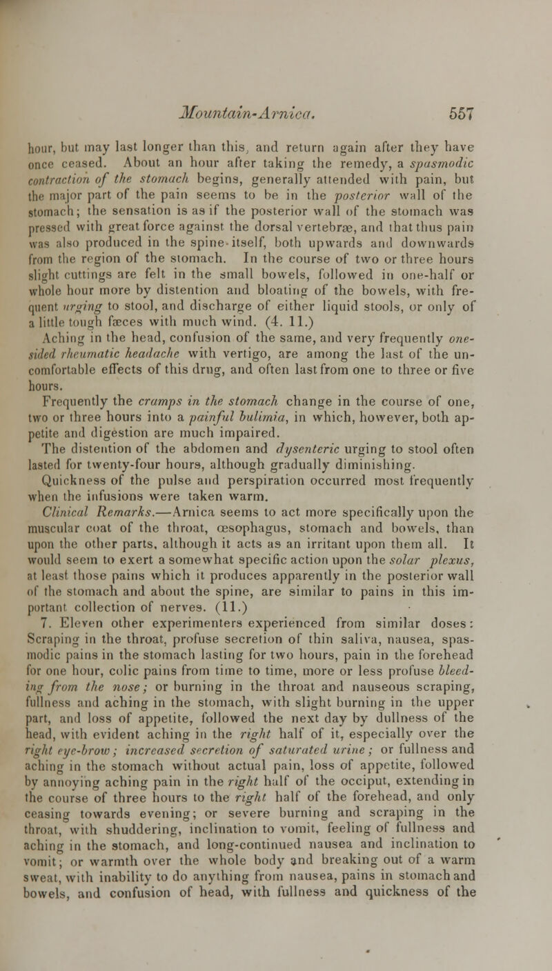 hour, but may last longer than this, and return again after they have once ceased. About an hour after taking the remedy, a spasmodic contraction of the stomach begins, generally attended with pain, but the major part of the pain seems to be in the posterior wall of the stomach; the sensation is as if the posterior wall of the stomach was pressed with great force against the dorsal vertebrae, and ihatthus pain was also produced in the spine-itself, both upwards and downwards from the region of the stomach. In the course of two or three hours slight cuttings are felt in the small bowels, followed in one-half or whole hour more by distention and bloating of the bowels, with fre- quent urging to stool, and discharge of either liquid stools, or only of a little tough faeces with much wind. (4. 11.) Aching in the head, confusion of the same, and very frequently one- sided rheumatic headache with vertigo, are among the last of the un- comfortable effects of this drug, and often last from one to three or five hours. Frequently the cramps in the stomach change in the course of one, two or three hours into a painful bulimia, in which, however, both ap- petite and digestion are much impaired. The distention of the abdomen and dysenteric urging to stool often lasted for twenty-four hours, although gradually diminishing. Quickness of the pulse and perspiration occurred most frequently when the infusions were taken warm. Clinical Remarks.—Arnica seems to act more specifically upon the muscular coat of the throat, oesophagus, stomach and bowels, than upon the other parts, although it acts as an irritant upon them all. It would seem to exert a somewhat specific action upon the solar plexus, at least those pains which it produces apparently in the posterior wall of the stomach and about the spine, are similar to pains in this im- portant collection of nerves. (11.) 7. Eleven other experimenters experienced from similar doses: Scraping in the throat, profuse secretion of thin saliva, nausea, spas- modic pains in the stomach lasting for two hours, pain in the forehead for one hour, colic pains from time to time, more or less profuse bleed- ing from the nose; or burning in the throat and nauseous scraping, fullness and aching in the stomach, writh slight burning in the upper part, and loss of appetite, followed the next day by dullness of the head, with evident aching in the right half of it, especially over the fight njc-hrow; increased secretion of saturated urine ; or fullness and aching in the stomach without actual pain, loss of appetite, followed by annoying aching pain in the right half of the occiput, extending in the course of three hours to the right half of the forehead, and only ceasing towards evening; or severe burning and scraping in the throat, with shuddering, inclination to vomit, feeling of fullness and aching in the stomach, and long-continued nausea and inclination to vomit; or warmth over the whole body and breaking out of a warm sweat, with inability to do anything from nausea, pains in stomach and bowels, and confusion of head, with fullness and quickness of the