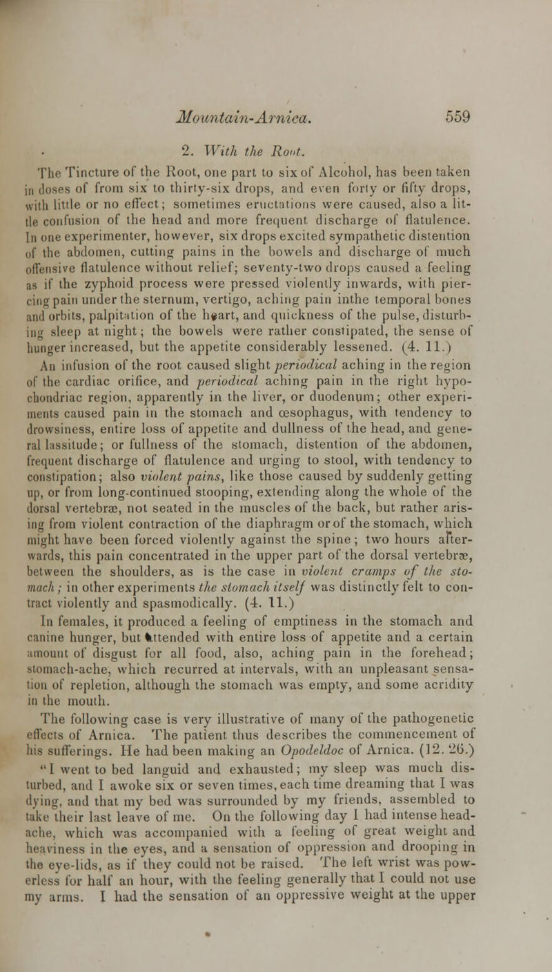 2. With the Root. The Tincture of the Root, one part to six of Alcohol, has been taken in doses of from six to thirty-six drops, and even forty or fifty drops, with little or no effect; sometimes eructations were caused, also a lit- tle confusion of the head and more frequent discharge of flatulence. In one experimenter, however, six drops excited sympathetic distention of the abdomen, cutting pains in the bowels and discharge of much offensive flatulence without relief; seventy-two drops caused a feeling as if the zyphoid process were pressed violently inwards, with pier- cing pain under the sternum, vertigo, aching pain inthe temporal bones and orbits, palpitation of the h#art, and quickness of the pulse, disturb- ing sleep at night; the bowels were rather constipated, the sense of hunger increased, but the appetite considerably lessened. (4. 11.) An infusion of the root caused slight periodical aching in the region of the cardiac orifice, and periodical aching pain in the right hypo- chondriac region, apparently in the liver, or duodenum; other experi- ments caused pain in the stomach and oesophagus, with tendency to drowsiness, entire loss of appetite and dullness of the head, and gene- ral lassitude; or fullness of the stomach, distention of the abdomen, frequent discharge of flatulence and urging to stool, with tendency to constipation; also violent pains, like those caused by suddenly getting up, or from long-continued stooping, extending along the whole of the dorsal vertebrae, not seated in the muscles of the back, but rather aris- ing from violent contraction of the diaphragm or of the stomach, which might have been forced violently against the spine; two hours after- wards, this pain concentrated in the upper part of the dorsal vertebrae, between the shoulders, as is the case in violent cramps of the sto- mach ; in other experiments the stomach itself was distinctly felt to con- tract violently and spasmodically. (4. 11.) In females, it produced a feeling of emptiness in the stomach and canine hunger, but Intended with entire loss of appetite and a certain amount of disgust for all food, also, aching pain in the forehead; stomach-ache, which recurred at intervals, with an unpleasant sensa- tion of repletion, although the stomach was empty, and some acridity in the mouth. The following case is very illustrative of many of the pathogenetic effects of Arnica. The patient thus describes the commencement of his sufferings. He had been making an Opodeldoc of Arnica. (12. 26.)  1 went to bed languid and exhausted; my sleep was much dis- turbed, and I awoke six or seven times, each time dreaming that I was dying, and that my bed was surrounded by my friends, assembled to take their last leave of me. On the following day I had intense head- ache, which was accompanied with a feeling of great weight and heaviness in the eyes, and a sensation of oppression and drooping in the eye-lids, as if they could not be raised. The left wrist was pow- erless for half an hour, with the feeling generally that I could not use my arms. I had the sensation of an oppressive weight at the upper