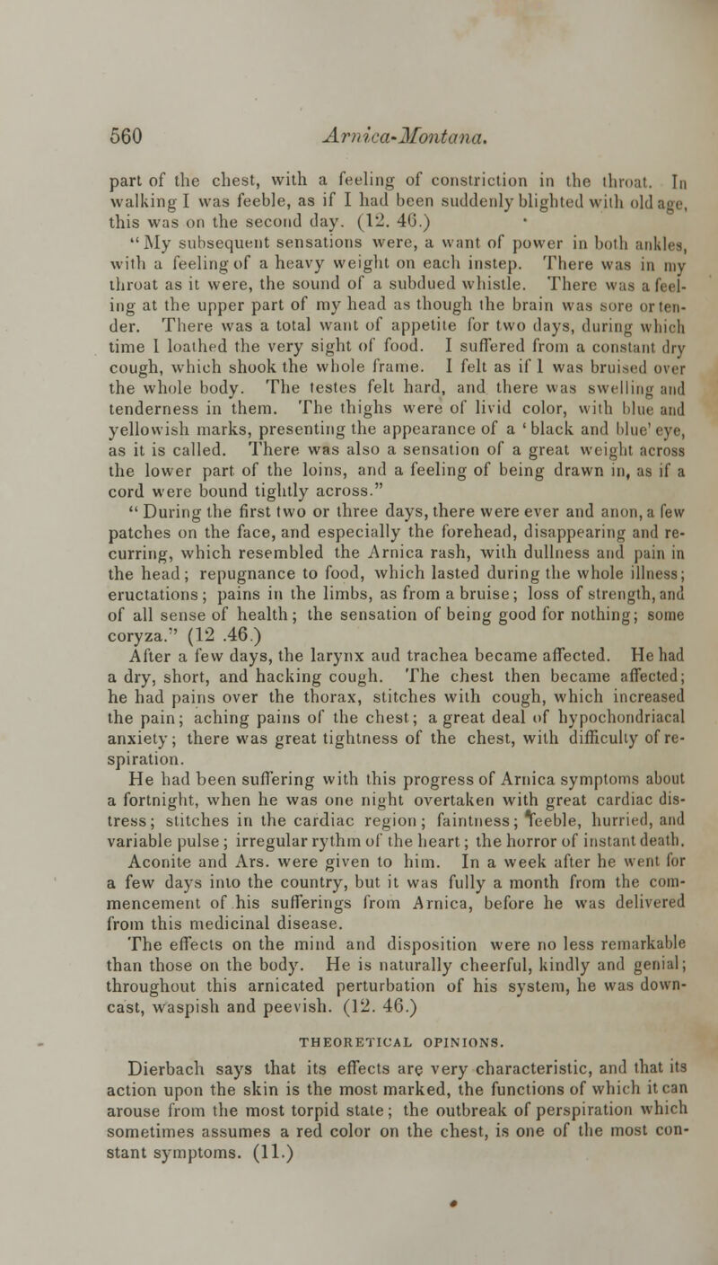 part of the chest, with a feeling of constriction in the throat. In walking I was feeble, as if I had been suddenly blighted wilh old age, this was on the second day. (12. 4(3.)  My subsequent sensations were, a want of power in both ankles, with a feeling of a heavy weight on each instep. There was in my throat as it were, the sound of a subdued whistle. There was a feel- ing at the upper part of my head as though the brain was sore or ten- der. There was a total want of appetite for two days, during which time 1 loathed the very sight of food. I suffered from a constant dry cough, which shook the whole frame. I felt as if 1 was bruised over the whole body. The testes felt hard, and there was swelling and tenderness in them. The thighs were of livid color, with blue and yellowish marks, presenting the appearance of a 'black and blue'eye, as it is called. There was also a sensation of a great weight across the lower part, of the loins, and a feeling of being drawn in, as if a cord were bound tightly across.  During the first two or three days, there were ever and anon, a few patches on the face, and especially the forehead, disappearing and re- curring, which resembled the Arnica rash, with dullness and pain in the head; repugnance to food, which lasted during the whole illness; eructations; pains in the limbs, as from a bruise; loss of strength,and of all sense of health; the sensation of being good for nothing; some coryza. (12 .46.) After a few days, the larynx aud trachea became affected. He had a dry, short, and hacking cough. The chest then became affected; he had pains over the thorax, stitches with cough, which increased the pain; aching pains of the chest; a great deal of hypochondriacal anxiety; there was great tightness of the chest, with difficulty of re- spiration. He had been suffering with this progress of Arnica symptoms about a fortnight, when he was one night overtaken with great cardiac dis- tress; stitches in the cardiac region; faintness; Yeeble, hurried, and variable pulse ; irregular rythm of the heart; the horror of instant death. Aconite and Ars. were given to him. In a week after he went for a few days into the country, but it was fully a month from the com- mencement of his sufferings from Arnica, before he was delivered from this medicinal disease. The effects on the mind and disposition were no less remarkable than those on the body. He is naturally cheerful, kindly and genial; throughout this arnicated perturbation of his system, he was down- cast, waspish and peevish. (12. 46.) THEORETICAL OPINIONS. Dierbach says that its effects are very characteristic, and that its action upon the skin is the most marked, the functions of which it can arouse from the most torpid state; the outbreak of perspiration which sometimes assumes a red color on the chest, is one of the most con- stant symptoms. (11.)