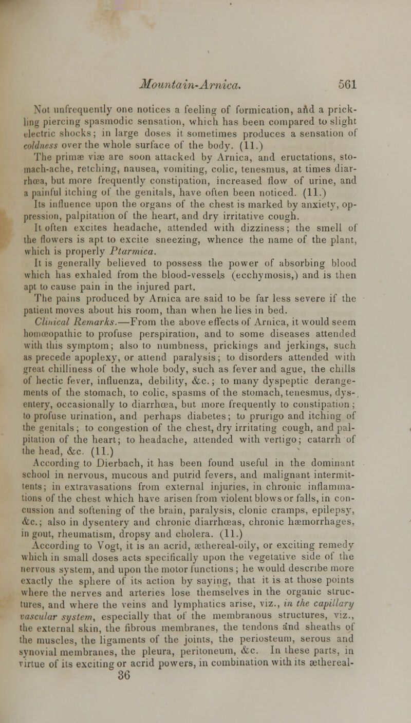 Not (infrequently one notices a feeling of formication, and a prick- ling piercing spasmodic sensation, which has been compared to slight electric shocks; in large doses it sometimes produces a sensation of coldness over the whole surface of the body. (11.) The primae via) are soon attacked by Arnica, and eructations, sto- mach-ache, retching, nausea, vomiting, colic, tenesmus, at times diar- rhoea, but more frequently constipation, increased flow of urine, and a painful itching of the genitals, have often been noticed. (11.) Its influence upon the organs of the chest is marked by anxiety, op- pression, palpitation of the heart, and dry irritative cough. It often excites headache, attended with dizziness; the smell of the flowers is apt to excite sneezing, whence the name of the plant, which is properly Ptarmica. It is generally believed to possess the power of absorbing blood which has exhaled from the blood-vessels (ecchymosis,) and is then apt to cause pain in the injured part. The pains produced by Arnica are said to be far less severe if the patient moves about his room, than when he lies in bed. Cluneal Remarks.—From the above effects of Arnica, it would seem homoeopathic to profuse perspiration, and to some diseases attended with this symptom; also to numbness, prickings and jerkings, such as precede apoplexy, or attend paralysis; to disorders attended with great chilliness of the whole body, such as fever and ague, the chills of hectic fever, influenza, debility, &c.; to many dyspeptic derange- ments of the stomach, to colic, spasms of the stomach, tenesmus, dys- entery, occasionally to diarrhoea, but more frequently to constipation ; to profuse urination, and perhaps diabetes; to prurigo and itching of the genitals; to congestion of the chest, dry irritating cough, and pal- pitation of the heart; to headache, attended with vertigo; catarrh of the head, &c. (11.) According to Dierbach, it has been found useful in the dominant school in nervous, mucous and putrid fevers, and malignant intermit- tents; in extravasations from external injuries, in chronic inflamma- tions of the chest which have arisen from violent blows or falls, in con- cussion and softening of the brain, paralysis, clonic cramps, epilepsy, &c.; also in dysentery and chronic diarrhoeas, chronic haemorrhages, in gout, rheumatism, dropsy and cholera. (11.) According to Vogt, it is an acrid, aethereal-oily, or exciting remedy which in small doses acts specifically upon the vegetative side of the nervous system, and upon the motor functions ; he would describe more exactly the sphere of its action by saying, that it is at those points where the nerves and arteries lose themselves in the organic struc- tures, and where the veins and lymphatics arise, viz., in the capillary vascular system, especially that of the membranous structures, viz., the external skin, the fibrous membranes, the tendons and sheaths of the muscles, the ligaments of the joints, the periosteum, serous and synovial membranes, the pleura, peritoneum, &c. In these parts, in virtue of its exciting or acrid powers, in combination with its aethereal- 36