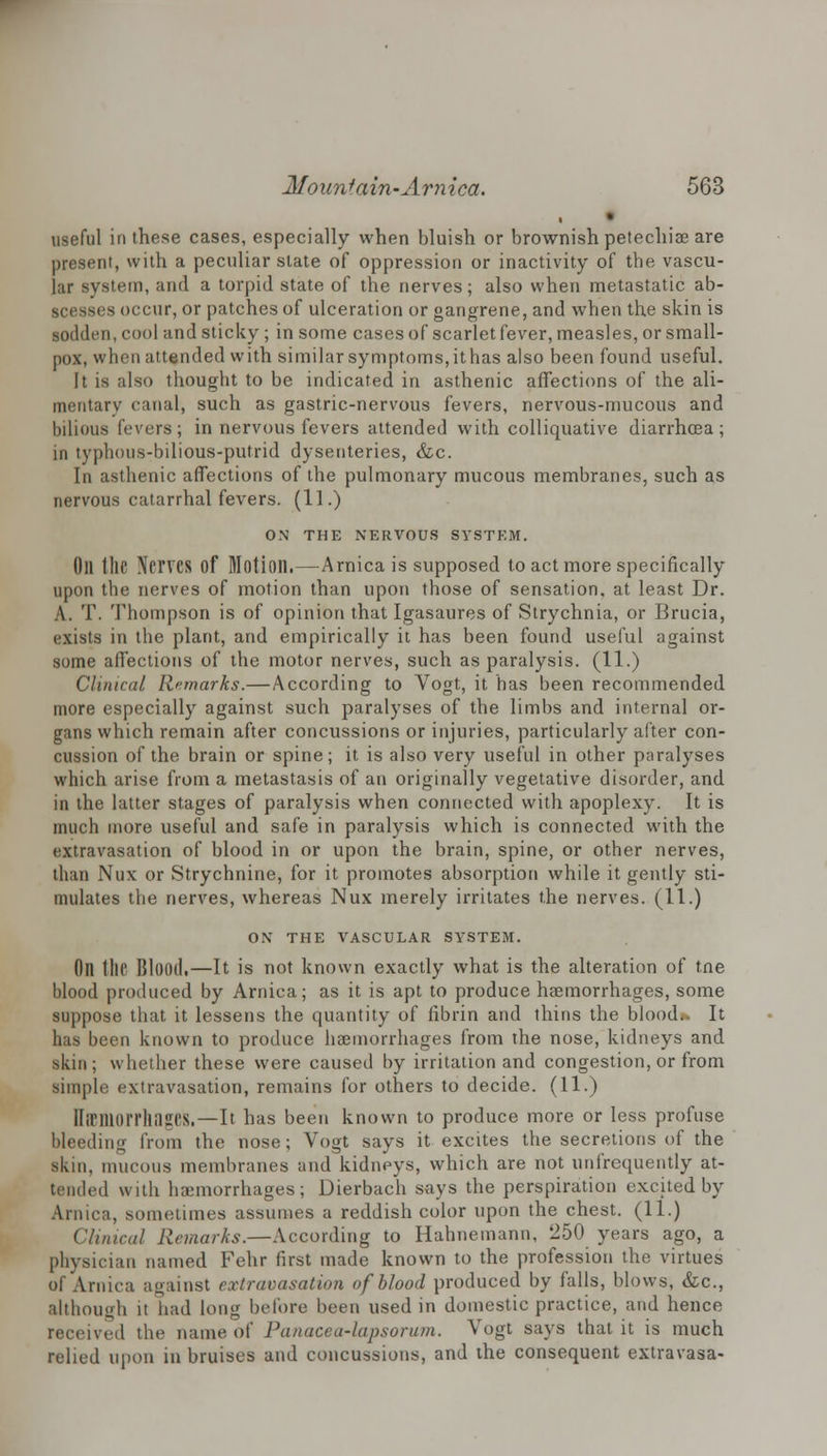 useful in these cases, especially when bluish or brownish petechia? are present, with a peculiar slate of oppression or inactivity of the vascu- lar system, and a torpid state of the nerves; also when metastatic ab- scesses occur, or patches of ulceration or gangrene, and when the skin is sodden, cool and sticky ; in some cases of scarlet fever, measles, or small- pox, when attended with similar symptoms,ithas also been found useful. It is also thought to be indicated in asthenic affections of the ali- mentary canal, such as gastric-nervous fevers, nervous-mucous and bilious fevers; in nervous fevers attended with colliquative diarrhoea; in typlious-bilious-putrid dysenteries, &c. In asthenic affections of the pulmonary mucous membranes, such as nervous catarrhal fevers. (11.) ON THE NERVOUS SYSTEM. Oil tllC Nerves Of Motion.—Arnica is supposed to act more specifically upon the nerves of motion than upon those of sensation, at least Dr. A. T. Thompson is of opinion that Igasaures of Strychnia, or Brucia, exists in the plant, and empirically it has been found useful against some affections of the motor nerves, such as paralysis. (11.) Clinical Remarks.— According to Vogt, it has been recommended more especially against such paralyses of the limbs and internal or- gans which remain after concussions or injuries, particularly alter con- cussion of the brain or spine; it is also very useful in other paralyses which arise from a metastasis of an originally vegetative disorder, and in the latter stages of paralysis when connected with apoplexy. It is much more useful and safe in paralysis which is connected with the extravasation of blood in or upon the brain, spine, or other nerves, than Nux or Strychnine, for it promotes absorption while it gently sti- mulates the nerves, whereas Nux merely irritates the nerves. (11.) ON THE VASCULAR SYSTEM. Oil tllf Blood.—It is not known exactly what is the alteration of tne blood produced by Arnica; as it is apt to produce haemorrhages, some suppose that it lessens the quantity of fibrin and thins the blood». It has been known to produce haemorrhages from the nose, kidneys and skin; whether these were caused by irritation and congestion, or from simple extravasation, remains for others to decide. (11.) IlirillOI'I'llilSCS.—It has been known to produce more or less profuse bleeding from the nose; Vogt says it excites the secretions of the skin, mucous membranes and kidneys, which are not unfrequently at- tended with haemorrhages; Dierbach says the perspiration excited by Arnica, sometimes assumes a reddish color upon the chest. (11.) Clinical Remarks.—According to Hahnemann. 250 years ago, a physician named Fehr first made known to the profession the virtues of Arnica against extravasation of blood produced by falls, blows, &c, although it had long before been used in domestic practice, and hence receive,1 the name of Panacea-lapsorum. Vogt says that it is much relied upon in bruises and concussions, and the consequent extravasa-