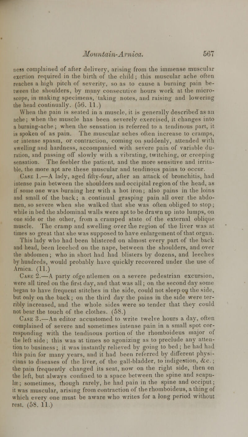 new complained of after delivery, arising from the immense muscular exertion required in the birth of the child; this muscular ache often reaches a high pitch of severity, so as to cause a burning pain be- tween the shoulders, by many consecutive hours work at the micro- scope, in making specimens, taking notes, and raising and lowering the head continually. (56. 11.) When the pain is seated in a muscle, it is generally described'as au ache; when the muscle has been severely exercised, it changes into a burning-ache; when the sensation is referred to a tendinous part, it is spoken of as pain. The muscular aches often increase to cramps, or intense spasm, or contraction, coming on suddenly, attended with swelling and hardness, accompanied with severe pain of variable du- ration, and passing off slowly with a vibrating, twitching, or creeping sensation. The feebler the patient, and the more sensitive and irrita- ble, the more apt are these muscular and tendinous pains to occur. Case 1.—A lady, aged fifty-four, after an attack of bronchitis, had intense pain between the shoulders and occipital region of the head, as if some one was burning her with a hot iron; also pains in the loins and small of the back; a continual grasping pain all over the abdo- men, so severe when she walked that she was often obliged to stop; while in bed the abdominal walls were apt to be drawn up into lumps, on one side or the other, from a cramped state of the external oblique muscle. The cramp and swelling over the region of the liver was at times so great that she was supposed to have enlargement of that organ. This lady who had been blistered on almost every part of the back and head, been leeched on the nape, between the shoulders, and over the abdomen; who in short had had blisters by dozens, and leeches by hundreds, would probably have quickly recovered under the use of Arnica. (11.) Case 2.—A party ofge ntlemen on a severe pedestrian excursion, were all tired on the first day, and that was all; on the second day some began to have frequent stitches in the side, could not sleep ou the side, but only on the back; on the third day the pains in the side were ter- ribly increased, and the whole sides were so tender that they could not bear the touch of the clothes. (58.) Case 3.—An editor accustomed to write twelve hours a day, often complained of severe and sometimes intense pain in a small spot cor- responding with the tendinous portion of the rhomboideus major of the left side; this was at times so agonizing as to preclude any atten- tion to business; it was instantly relieved by going to bed; he had had this pain for many years, and it had been referred by different physi- cians to diseases of the liver, of the gall-bladder, to indigestion, &c.; the pain frequently changed its seat, now on the right side, then on the left, but always confined to a space between the spine and scapu- la); sometimes, though rarely, he had pain in the spine and occiput; it was muscular, arising from contraction of the rhomboideus, a thing of which every one must be aware who writes for a long period without rest. (58. 11.)