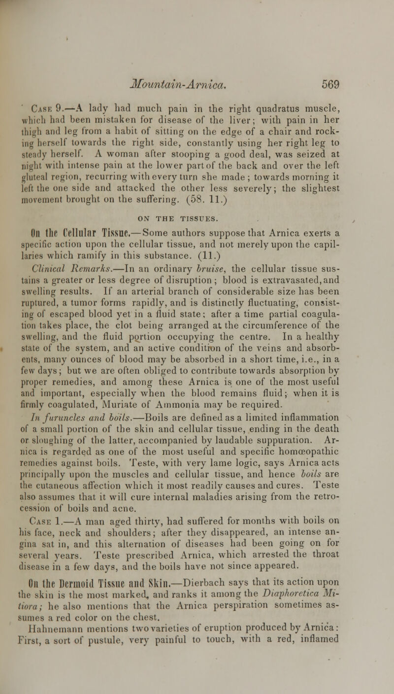 Cask 9.—A lady had much pain in the right quadratus muscle, which had been mistaken for disease of the liver; with pain in her thigh and leg from a habit of sitting on the edge of a chair and rock- ing herself towards the right side, constantly using her right leg to steady herself. A woman after stooping a good deal, was seized at Dlght with intense pain at the lower part of the back and over the left gluteal region, recurring with every turn she made; towards morning it left the one side and attacked the other less severely; the slightest movement brought on the suffering. (58. 11.) ON THE TISSUES. Oil tile Cellular Tissue.— Some authors suppose that Arnica exerts a specific action upon the cellular tissue, and not merely upon the capil- laries which ramify in this substance. (11.) Clinical Remarks.—In an ordinary bruise, the cellular tissue sus- tains a greater or less degree of disruption ; blood is extravasated,and swelling results. If an arterial branch of considerable size has been ruptured, a tumor forms rapidly, and is distinctly fluctuating, consist- ing of escaped blood yet in a fluid state; after a time partial coagula- tion takes place, the clot being arranged at the circumference of the swelling, and the fluid portion occupying the centre. In a healthy state of the system, and an active condition of the veins and absorb- ents, many ounces of blood may be absorbed in a short time, i.e., in a few days; but we are often obliged to contribute towards absorption by proper remedies, and among these Arnica is one of the most useful and important, especially when the blood remains fluid; when it is firmly coagulated, Muriate of Ammonia may be required. In furuncles and boils.—Boils are defined as a limited inflammation of a small portion of the skin and cellular tissue, ending in the death or sloughing of the latter, accompanied by laudable suppuration. Ar- nica is regarded as one of the most useful and specific homoeopathic remedies against boils. Teste, with very lame logic, says Arnica acts principally upon the muscles and cellular tissue, and hence boils are the cutaneous affection which it most readily causes and cures. Teste also assumes that it will cure internal maladies arising from the retro- cession of boils and acne. Case 1.—A man aged thirty, had suffered for months with boils on his face, neck and shoulders; after they disappeared, an intense an- gina sat in, and this alternation of diseases had been going on for several years. Teste prescribed Arnica, which arrested the throat disease in a few days, and the boils have not since appeared. Oil the Dermoid Tissue and Skill.—Dierbach says that its action upon the skin is the most marked, and ranks it among the Diaphoretica Mi- tiora; he also mentions that the Arnica perspiration sometimes as- sumes a red color on the chest. Hahnemann mentions two varieties of eruption produced by Arnica: First, a sort of pustule, very painful to touch, with a red, inflamed