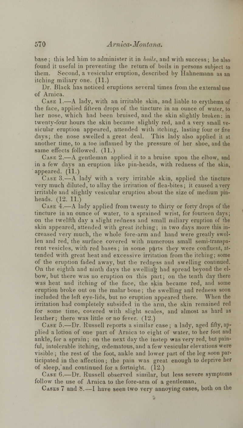 base; this led him to administer it in boils, and with success; he also found it useful in preventing the return of boils in persons subject to them. Second, a vesicular eruption, described by Hahnemann as an itching miliary one. (11.) Dr. Black has noticed eruptions several times from the external use of Arnica. Case 1.—A lady, with an irritable skin, and liable to erythema of the face, applied fifteen drops of the tincture in an ounce of water, to her nose, which had been bruised, and the skin slightly broken: in twenty-four hours the skin became slightly red, and a very small ve- sicular eruption appeared, attended with itching, lasting four or five days; the nose swelled a great deal. This lady also applied it at another time, to a toe inflamed by the pressure of her shoe, and the same effects followed. (11.) Case 2.—A gentleman applied it to a bruise upon the elbow, and in a few days an eruption like pin-heads, with redness of the skin, appeared. (11.) Case 3.—A lady with a very irritable skin, applied the tincture very much diluted, to allay the irritation of flea-bites; it caused a very irritable and slightly vesicular eruption about the size of medium pin- heads. (12. 11.) Case 4.—A lady applied from twenty to thirty or forty drops of the tincture in an ounce of water, to a sprained wrist, for fourteen days; on the twelfth day a slight redness and small miliary eruption of the skin appeared, attended with great itching; in two days more this in- creased very much, the whole fore-arm and hand were greatly swol- len and red, the surface covered with numerous small semi-transpa- rent vesicles, with red bases; in some parts they were confluent, at- tended with great heat and excessive irritation from the itching; some of the eruption faded away, but the redness and swelling continued. On the eighth and ninth days the swelling had spread beyond the el- bow, but there was no eruption on this part; on the tenth day there was heat and itching of the face, the skin became red, and some eruption broke out on the malar bone; the swelling and redness soon included the left eye-lids, but no eruption appeared there. When the irritation had completely subsided in the arm, the skin remained red for some time, covered with slight scales, and almost as hard as leather; there was little or no fever. (12.) Case 5.—Dr. Russell reports a similar case; a lady, aged fifty, ap- plied a lotion of one part of Arnica to eight of water, to her foot and ankle, for a sprain ; on the next day the instep was very red, but pain- ful, intolerable itching, eedematous, and a few vesicular elevations were visible; the rest of the foot, ankle and lower part of the leg soon par- ticipated in the affection; the pain was great enough to deprive her of sleep,'and continued for a fortnight. (12.) Case 6.—Dr. Russell observed similar, but less severe symptoms follow the use of Arnica to the fore-arm of a gentleman. Cases 7 and 8.—I have seen two very annoying cases, both on the