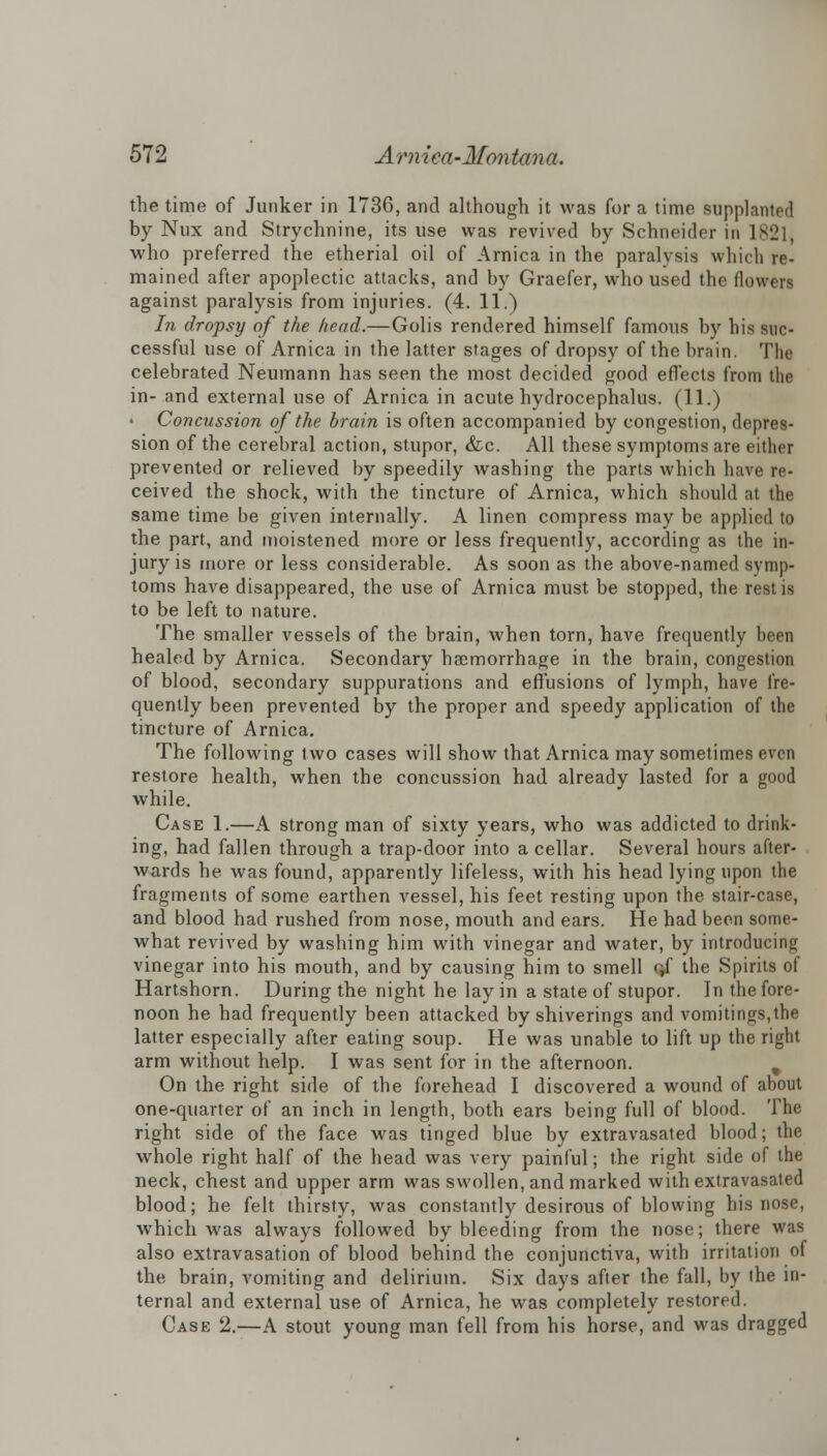 the time of Junker in 1736, and although it was for a time supplanted by Nux and Strychnine, its use was revived by Schneider in 1821, who preferred the etherial oil of Arnica in the paralysis which re- mained after apoplectic attacks, and by Graefer, who used the flowers against paralysis from injuries. (4. 11.) In dropsy of the head.—Golis rendered himself famous by his suc- cessful use of Arnica in the latter stages of dropsy of the brain. The celebrated Neumann has seen the most decided good effects from the in- and external use of Arnica in acute hydrocephalus. (11.) Concussion of the brain is often accompanied by congestion, depres- sion of the cerebral action, stupor, &c. All these symptoms are either prevented or relieved by speedily washing the parts which have re- ceived the shock, with the tincture of Arnica, which should ;it the same time be given internally. A linen compress may be applied to the part, and moistened more or less frequently, according as the in- jury is more or less considerable. As soon as the above-named symp- toms have disappeared, the use of Arnica must be stopped, the rest is to be left to nature. The smaller vessels of the brain, when torn, have frequently been healed by Arnica. Secondary haemorrhage in the brain, congestion of blood, secondary suppurations and effusions of lymph, have fre- quently been prevented by the proper and speedy application of the tincture of Arnica. The following two cases will show that Arnica may sometimes even restore health, when the concussion had already lasted for a good while. Case 1.—A strong man of sixty years, who was addicted to drink- ing, had fallen through a trap-door into a cellar. Several hours after- wards he was found, apparently lifeless, with his head lying upon the fragments of some earthen vessel, his feet resting upon the stair-case, and blood had rushed from nose, mouth and ears. He had been some- what revived by washing him with vinegar and water, by introducing vinegar into his mouth, and by causing him to smell off the Spirits of Hartshorn. During the night he lay in a state of stupor. In the fore- noon he had frequently been attacked by shiverings and vomitings,the latter especially after eating soup. He was unable to lift up the right arm without help. I was sent for in the afternoon. On the right side of the forehead I discovered a wound of about one-quarter of an inch in length, both ears being full of blood. The right side of the face was tinged blue by extravasated blood; the whole right half of the head was very painful; the right side of the neck, chest and upper arm was swollen, and marked with extravasated blood; he felt thirsty, was constantly desirous of blowing his nose, which was always followed by bleeding from the nose; there was also extravasation of blood behind the conjunctiva, with irritation of the brain, vomiting and delirium. Six days after the fall, by the in- ternal and external use of Arnica, he wras completely restored. Case 2.—A stout young man fell from his horse, and was dragged