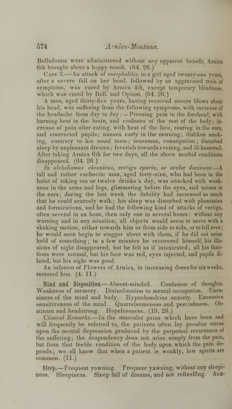 Belladonna were administered without any apparent benefit, Arnica 6th brought about a happy result. (f>4. 26.) Case 3.—An attack of encephalitis, in a girl aged twenty-one years, after a severe fall on her head, followed by an aggravated train of symptoms, was cured by Arnica 4th, except temporary blindness, which was cured by Bell, and Opium. (04. 26.) A man, aged thirty-five years, having received severe blows about his head, was suffering from the following symptoms, with increase of the headache from day to day: —Pressing pain in the forehead, with burning heat in the brain, and coolness of the rest of the body; in- crease of pain after eating, with heat of the face, roaring in the ears, and contracted pupils; nausea early in the morning; dislikes smok- ing, contrary to his usual taste; tenesmus, constipation; disturbed sleep by unpleasant dreams ; feverish towards evening, and ill-humored. After taking Arnica 6th for two days, all the above morbid conditions disappeared. (64. 26.) In alcholismus chronicus, vertigo spuria, or ocular dizziness.—A tall and rather cachectic man, aged forty-nine, who had been in the habit of taking ten or twelve drinks a day, was attacked with weak- ness in the arms and legs, glimmering before the eyes, and noises in the ears; during the last week the debility had increased so much that he could scarcely walk; his sleep was disturbed with phantasies and formications, and he had the following kind of attacks of vertigo, often several in an hour, then only one in several hours: without any warning and in any situation, all objects would seem to move with a shaking motion, either towards him or from side to side, or to fall over; he would soon begin to stagger about with them, if he did not seize hold of something; in a few minutes he recovered himself, his illu- sions of sight disappeared, but he felt as if intoxicated; all his func- tions were normal, but his face was red, eyes injected, and pupils di- lated, but his sight was good. An infusion of Flowers of Arnica, in increasing doses for six weeks, restored him. (4. 11.) Mind and Disposition.—Absent-minded. Confusion of thoughts. Weakness of memory. Disinclination to mental occupation. Unea- siness of the mind and body. Hypochondriac anxiety. Excessive sensitiveness of the mind. Quarrelsomeness and peevishness. Ob- stinate and headstrong. Hopelessness. (19. 26.) Clinical Remarks.—In the muscular pains which have been and will frequently be referred to, the patients often lay peculiar stress upon the mental depression produced by the perpetual recurrence of the suffering; the despondency does not arise simply from the pain, but from that feeble condition of the body upon which the pain de- pends; we all know that when a patient is weakly, low spirits are common. (11.) Sleep.—Frequent yawning. Frequent yawning, without any sleepi- ness. Sleepiness. Sleep full of dreams, and not refreshing. Anx-