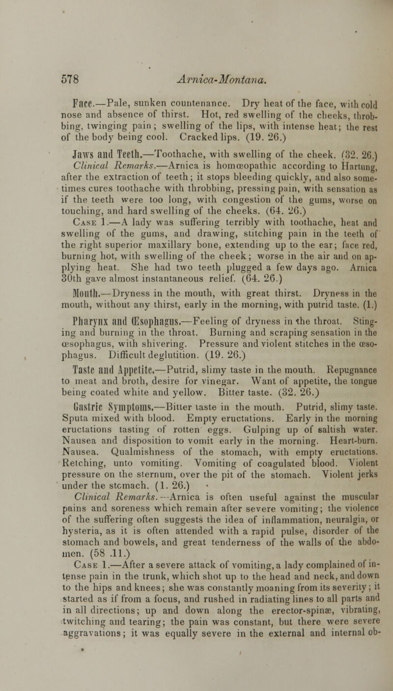 Face.—Pale, sunken countenance. Dry heat of the face, with cold nose and absence of thirst. Hot, red swelling of the cheeks, throb- bing, twinging pain; swelling of the lips, with intense heat; the rest of the body being cool. Cracked lips. (19. 26.) Jaws and Teelh.—Toothache, with swelling of the cheek. (32. 2G.) Clinical Remarks.—Arnica is homoeopathic according to Hartung, after the extraction of teeth; it stops bleeding quickly, and also some- times cures toothache with throbbing, pressing pain, with sensation as if the teeth were too long, with congestion of the gums, worse on touching, and hard swelling of the cheeks. (64. 26.) Case 1.—A lady was suffering terribly with toothache, heat and swelling of the gums, and drawing, stitching pain in the teeth of the right superior maxillary bone, extending up to the ear; face red, burning hot, with swelling of the cheek; worse in the air and on ap- plying heat. She had two teeth plugged a few days ago. Arnica 30th gave almost instantaneous relief. (64. 26.) Mouth.—Dryness in the mouth, with great thirst. Dryness in the mouth, without any thirst, early in the morning, with putrid taste. (1.) Pharynx and (Esophagus.—Feeling of dryness in the throat. Sting- ing and burning in the throat. Burning and scraping sensation in the oesophagus, with shivering. Pressure and violent stitches in the oeso- phagus. Difficult deglutition. (19.26.) Taste and Appetite.—Putrid, slimy taste in the mouth. Repugnance to meat and broth, desire for vinegar. Want of appetite, the tongue being coated white and yellow. Bitter taste. (32. 26.) Gastric Symptoms.—Bitter taste in the mouth. Putrid, slimy taste. Sputa mixed with blood. Empty eructations. Early in the morning eructations tasting of rotten eggs. Gulping up of saltish water. Nausea and disposition to vomit early in the morning. Heart-burn. Nausea. Qualmishness of the stomach, with empty eructations. Retching, unto vomiting. Vomiting of coagulated blood. Violent pressure on the sternum, over the pit of the stomach. Violent jerks under the stcmach. (1. 26.) Clinical Remarks. --Arnica is often useful against the muscular pains and soreness which remain after severe vomiting; the violence of the suffering often suggests the idea of inflammation, neuralgia, or hysteria, as it is often attended with a rapid pulse, disorder of the stomach and bowels, and great tenderness of the walls of the abdo- men. (58 .11.) Case 1.—After a severe attack of vomiting, a lady complained of in- tense pain in the trunk, which shot up to the head and neck, and down to the hips and knees; she was constantly moaning from its severity; it started as if from a focus, and rushed in radiating lines to all parts and in all directions; up and down along the erector-spinae, vibrating, twitching and tearing; the pain was constant, but there were severe aggravations; it was equally severe in the external and internal ob-