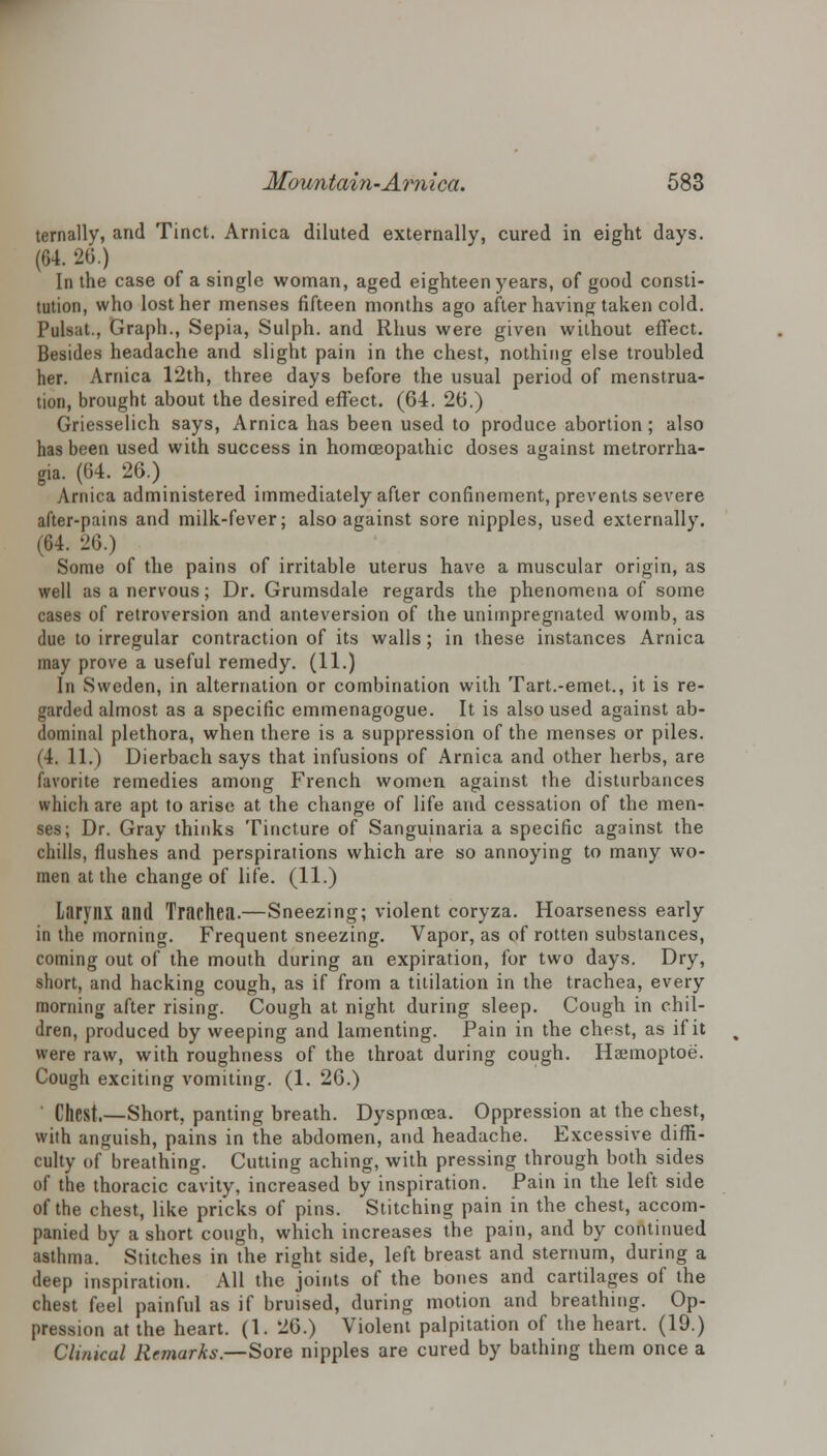 ternally, and Tinct. Arnica diluted externally, cured in eight days. (64. 26.) In the case of a single woman, aged eighteen years, of good consti- tution, who lost her menses fifteen months ago after having taken cold. Pulsat., Graph., Sepia, Sulph. and Rhus were given without effect. Besides headache and slight pain in the chest, nothing else troubled her. Arnica 12th, three days before the usual period of menstrua- tion, brought about the desired effect. (64. 26.) Griesselich says, Arnica has been used to produce abortion; also has been used with success in homoeopathic doses against metrorrha- gia. (64. 26.) Arnica administered immediately after confinement, prevents severe after-pains and milk-fever; also against sore nipples, used externally. (64. 26.) Some of the pains of irritable uterus have a muscular origin, as well as a nervous; Dr. Grumsdale regards the phenomena of some cases of retroversion and anteversion of the unimpregnated womb, as due to irregular contraction of its walls; in these instances Arnica may prove a useful remedy. (11.) In Sweden, in alternation or combination with Tart.-emet., it is re- garded almost as a specific emmenagogue. It is also used against ab- dominal plethora, when there is a suppression of the menses or piles. (4. 11.) Dierbach says that infusions of Arnica and other herbs, are favorite remedies among French women against the disturbances which are apt to arise at the change of life and cessation of the men- ses; Dr. Gray thinks Tincture of Sanguinaria a specific against the chills, flushes and perspirations which are so annoying to many wo- men at the change of life. (11.) Larynx and Trachea.—Sneezing; violent coryza. Hoarseness early in the morning. Frequent sneezing. Vapor, as of rotten substances, coming out of the mouth during an expiration, for two days. Dry, short, and hacking cough, as if from a titilation in the trachea, every morning after rising. Cough at night during sleep. Cough in chil- dren, produced by weeping and lamenting. Pain in the chest, as if it were raw, with roughness of the throat during cough. Haemoptoe. Cough exciting vomiting. (1. 26.) Chpsf,—Short, panting breath. Dyspnoea. Oppression at the chest, with anguish, pains in the abdomen, and headache. Excessive diffi- culty of breathing. Cutting aching, with pressing through both sides of the thoracic cavity, increased by inspiration. Pain in the left side of the chest, like pricks of pins. Stitching pain in the chest, accom- panied by a short cough, which increases the pain, and by continued asthma. Stitches in the right side, left breast and sternum, during a deep inspiration. All the joints of the bones and cartilages of the chest feel painful as if bruised, during motion and breathing. Op- pression at the heart. (1. 26.) Violent palpitation of the heart. (19.) Clinical Remarks.—Sore nipples are cured by bathing them once a