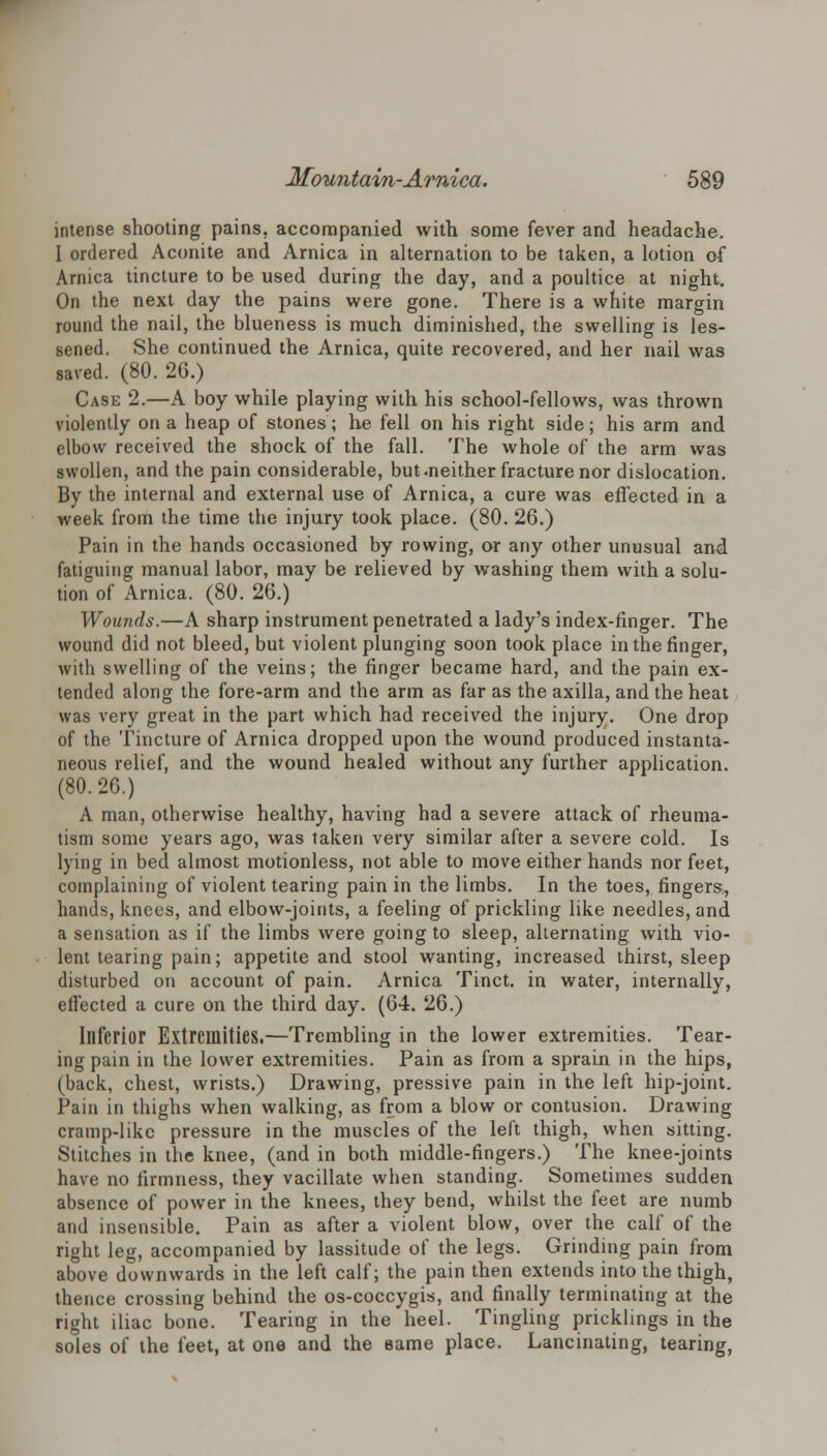 intense shooting pains, accompanied with some fever and headache. I ordered Aconite and Arnica in alternation to be taken, a lotion of Arnica tincture to be used during the day, and a poultice at night. On the next day the pains were gone. There is a white margin round the nail, the blueness is much diminished, the swelling is les- sened. She continued the Arnica, quite recovered, and her nail was saved. (80. 26.) Case 2.—A boy while playing with his school-fellows, was thrown violently on a heap of stones; he fell on his right side; his arm and elbow received the shock of the fall. The whole of the arm was swollen, and the pain considerable, but .neither fracture nor dislocation. By the internal and external use of Arnica, a cure was effected in a week from the time the injury took place. (80. 26.) Pain in the hands occasioned by rowing, or any other unusual and fatiguing manual labor, may be relieved by washing them with a solu- tion of Arnica. (80. 26.) Wounds.—A sharp instrument penetrated a lady's index-finger. The wound did not bleed, but violent plunging soon took place in the finger, with swelling of the veins; the finger became hard, and the pain ex- tended along the fore-arm and the arm as far as the axilla, and the heat was very great in the part which had received the injury. One drop of the Tincture of Arnica dropped upon the wound produced instanta- neous relief, and the wound healed without any further application. (80.26.) A man, otherwise healthy, having had a severe attack of rheuma- tism some years ago, was taken very similar after a severe cold. Is lying in bed almost motionless, not able to move either hands nor feet, complaining of violent tearing pain in the limbs. In the toes, fingers, hands, knees, and elbow-joints, a feeling of prickling like needles, and a sensation as if the limbs were going to sleep, alternating with vio- lent tearing pain; appetite and stool wanting, increased thirst, sleep disturbed on account of pain. Arnica Tinct. in water, internally, effected a cure on the third day. (64. 26.) Inferior Extremities.—Trembling in the lower extremities. Tear- ing pain in the lower extremities. Pain as from a sprain in the hips, (back, chest, wrists.) Drawing, pressive pain in the left hip-joint. Pain in thighs when walking, as from a blow or contusion. Drawing cramp-like pressure in the muscles of the left thigh, when sitting. Stitches in the knee, (and in both middle-fingers.) The knee-joints have no firmness, they vacillate when standing. Sometimes sudden absence of power in the knees, they bend, whilst the feet are numb and insensible. Pain as after a violent blow, over the calf of the right leg, accompanied by lassitude of the legs. Grinding pain from above downwards in the left calf; the pain then extends into the thigh, thence crossing behind the os-coccygis, and finally terminating at the right iliac bone. Tearing in the heel. Tingling pricklings in the soles of the feet, at one and the same place. Lancinating, tearing,