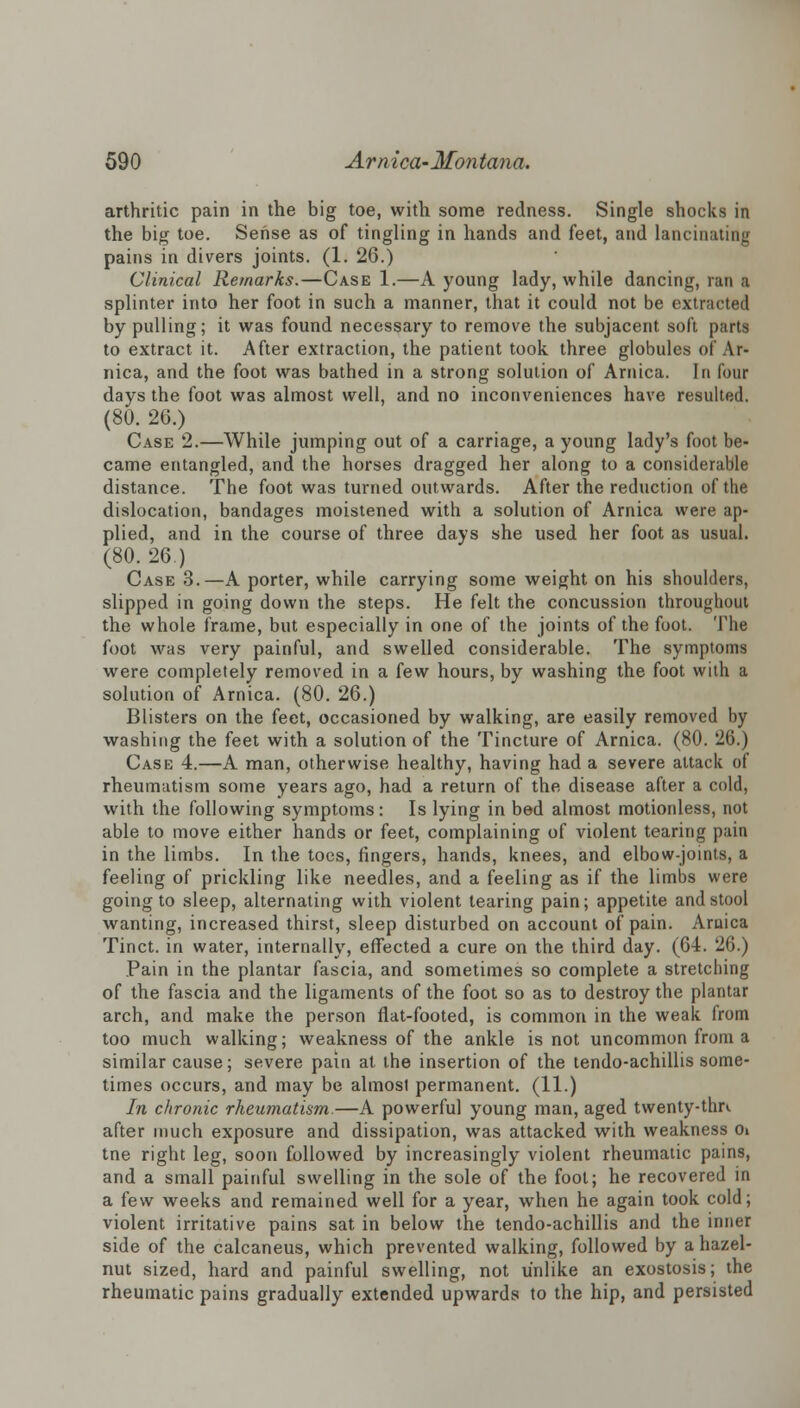 arthritic pain in the big toe, with some redness. Single shocks in the big toe. Sense as of tingling in hands and feet, and lancinating pains in divers joints. (1. 26.) Clinical Remarks.—Case 1.—A young lady, while dancing, ran a splinter into her foot in such a manner, that it could not be extracted by pulling; it was found necessary to remove the subjacent soft parts to extract it. After extraction, the patient took three globules of Ar- nica, and the foot was bathed in a strong solution of Arnica. In lour days the foot was almost well, and no inconveniences have resulted. (80. 26.) Case 2.—While jumping out of a carriage, a young lady's foot be- came entangled, and the horses dragged her along to a considerable distance. The foot was turned outwards. After the reduction of the dislocation, bandages moistened with a solution of Arnica were ap- plied, and in the course of three days she used her foot as usual. (80. 26.) Case 3.—A porter, while carrying some weight on his shoulders, slipped in going down the steps. He felt the concussion throughout the whole frame, but especially in one of the joints of the foot. The foot was very painful, and swelled considerable. The symptoms were completely removed in a few hours, by washing the foot with a solution of Arnica. (80. 26.) Blisters on the feet, occasioned by walking, are easily removed by washing the feet with a solution of the Tincture of Arnica. (80. 26.) Case 4.—A man, otherwise healthy, having had a severe attack of rheumatism some years ago, had a return of the disease after a cold, with the following symptoms: Is lying in bed almost motionless, not able to move either hands or feet, complaining of violent tearing pain in the limbs. In the toes, ringers, hands, knees, and elbow-joints, a feeling of prickling like needles, and a feeling as if the limbs were going to sleep, alternating with violent tearing pain; appetite and stool wanting, increased thirst, sleep disturbed on account of pain. Aruica Tinct. in water, internally, effected a cure on the third day. (64. 26.) Pain in the plantar fascia, and sometimes so complete a stretching of the fascia and the ligaments of the foot so as to destroy the plantar arch, and make the person flat-footed, is common in the weak from too much walking; weakness of the ankle is not uncommon from a similar cause; severe pain at the insertion of the tendo-achillis some- times occurs, and may be almost permanent. (11.) In chronic rheumatism.—A powerful young man, aged twenty-tlm after much exposure and dissipation, was attacked with weakness Oi tne right leg, soon followed by increasingly violent rheumatic pains, and a small painful swelling in the sole of the fool; he recovered in a few weeks and remained well for a year, when he again took cold; violent irritative pains sat in below the tendo-achillis and the inner side of the calcaneus, which prevented walking, followed by a hazel- nut sized, hard and painful swelling, not unlike an exostosis; the rheumatic pains gradually extended upwards to the hip, and persisted