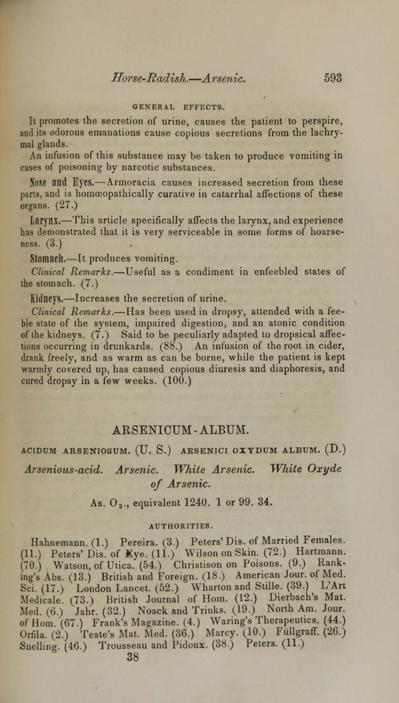 GENERAL EFFECTS. It promotes the secretion of urine, causes the patient to perspire, and its odorous emanations cause copious secretions from the lachry- mal glands. An infusion of this substance may be taken to produce vomiting in cases of poisoning by narcotic substances. Nose and Eyes.—Armoracia causes increased secretion from these parts, and is homoeopathically curative in catarrhal affections of these organs. (27.) Larynx.—This article specifically affects the larynx, and experience has demonstrated that it is very serviceable in some forms of hoarse- ness. (3.) Stomach.—It produces vomiting. Clinical Remarks.—Useful as a condiment in enfeebled states of the stomach. (7.) Kidneys.—Increases the secretion of urine. Clinical Remarks.—Has been used in dropsy, attended with a fee- ble state of the system, impaired digestion, and an atonic condition of the kidneys. (7.) Said to be peculiarly adapted to dropsical affec- tions occurring in drunkards. (88.) An infusion of the root in cider, drank freely, and as warm as can be borne, while the patient is kept warmly covered up, has caused copious diuresis and diaphoresis, and cured dropsy in a few weeks. (100.) ARSENICUM-ALBUM. ACIDUM ARSENIOSUM. (U. S.) ARSENICI OIYDUM ALBUM. (D.) Arsenious-acid. Arsenic. White Arsenic. White Oxyde of Arsenic. As. 03., equivalent 1240. 1 or 99. 34. AUTHORITIES. Hahnemann. (1.) Pereira. (3.) Peters' Dis. of Married Females. (11.) Peters'Dis. of Eye. (11.) Wilson on Skin. (72.) Hartmann. (70.) Watson, of Utica. (54.) Christison on Poisons. (9.) Rank- ing's Abs. (13.) British and Foreign. (18.) American Jour, of Med. Sci. (17.) London Lancet. (52.) Wharton and Stille. (39.) L'Art Medicale. (73.) British Journal of Horn. (12.) Dierbach's Mat. Med. (6.) Jahr. (32.) Noack and Trinks. (19.) North Am. Jour, of Horn. (67.) Frank's Magazine. (4.) Waring's Therapeutics. (44.) Orfila. (2.) Teste's Mat. Med. (36.) Marcy. (10.) Fiillgraff. (26.) Snelling. (46.) Trousseau and Pidoux. (38.) Peters. (11.) 38