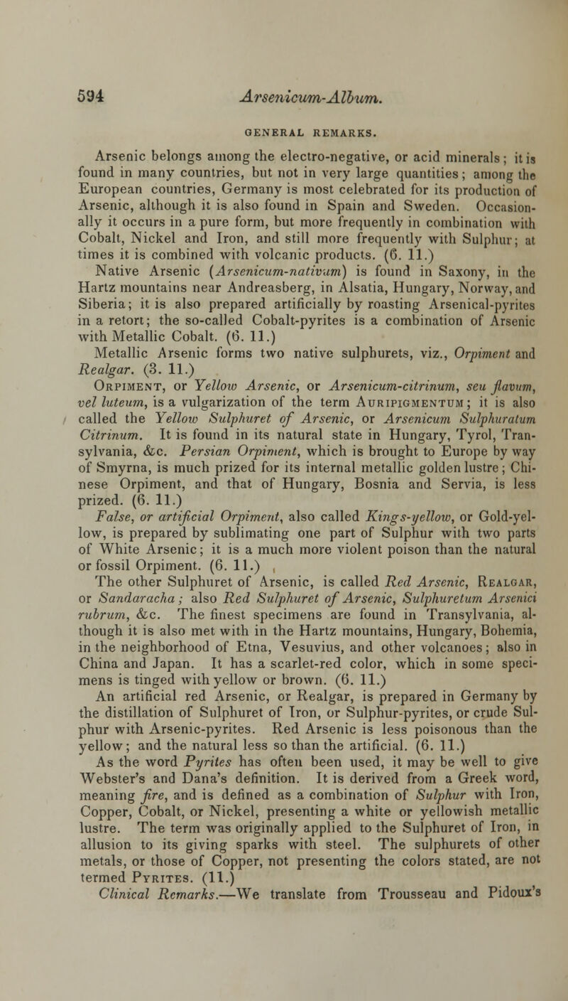 GENERAL REMARKS. Arsenic belongs among the electro-negative, or acid minerals; it is found in many countries, but not in very large quantities; among the European countries, Germany is most celebrated for its production of Arsenic, although it is also found in Spain and Sweden. Occasion- ally it occurs in a pure form, but more frequently in combination with Cobalt, Nickel and Iron, and still more frequently with Sulphur; at times it is combined with volcanic products. (6. 11.) Native Arsenic (Arsenicum-nativum) is found in Saxony, in the Hartz mountains near Andreasberg, in Alsatia, Hungary, Norway, and Siberia; it is also prepared artificially by roasting Arsenical-pyrites in a retort; the so-called Cobalt-pyrites is a combination of Arsenic with Metallic Cobalt. (6. 11.) Metallic Arsenic forms two native sulphurets, viz., Orpiment and Realgar. (3. 11.) Orpiment, or Yellow Arsenic, or Arsenicum-citrinum, seu flavitm, vel luteum, is a vulgarization of the term Auripigmentum ; it is also called the Yellow Sulphuret of Arsenic, or Arsenicum Sulphuralum Citrinum. It is found in its natural state in Hungary, Tyrol, Tran- sylvania, &c. Persian Orpiment, which is brought to Europe by way of Smyrna, is much prized for its internal metallic golden lustre; Chi- nese Orpiment, and that of Hungary, Bosnia and Servia, is less prized. (6. 11.) False, or artificial Orpiment, also called Kings-yellow, or Gold-yel- low, is prepared by sublimating one part of Sulphur with two parts of White Arsenic; it is a much more violent poison than the natural or fossil Orpiment. (6. 11.) , The other Sulphuret of Arsenic, is called Red Arsenic, Realgar, or Sandaracha; also Red Sulphuret of Arsenic, Sulphuretum Arsenici rubrum, &c. The finest specimens are found in Transylvania, al- though it is also met with in the Hartz mountains, Hungary, Bohemia, in the neighborhood of Etna, Vesuvius, and other volcanoes; also in China and Japan. It has a scarlet-red color, which in some speci- mens is tinged with yellow or brown. (6. 11.) An artificial red Arsenic, or Realgar, is prepared in Germany by the distillation of Sulphuret of Iron, or Sulphur-pyrites, or crude Sul- phur with Arsenic-pyrites. Red Arsenic is less poisonous than the yellow; and the natural less so than the artificial. (6. 11.) As the word Pyrites has often been used, it may be well to give Webster's and Dana's definition. It is derived from a Greek word, meaning fire, and is defined as a combination of Sulphur with Iron, Copper, Cobalt, or Nickel, presenting a white or yellowish metallic lustre. The term was originally applied to the Sulphuret of Iron, in allusion to its giving sparks with steel. The sulphurets of other metals, or those of Copper, not presenting the colors stated, are not termed Pyrites. (11.) Clinical Remarks.—We translate from Trousseau and Pidoux's