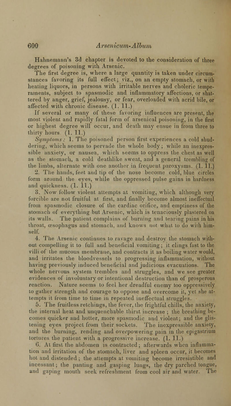 Hahnemann's 3d chapter is devoted to the consideration of three degrees of poisoning with Arsenic. The first degree is, where a large quantity is taken under circum- stances favoring its full effect; viz., on an empty stomach, or with heating liquors, in persons with irritable nerves and choleric tempe- raments, subject to spasmodic and inflammatory affections, or shat- tered by anger, grief, jealousy, or fear, overloaded with acrid bile, or affected with chronic disease. (1. 11.) If several or many of these favoring influences are present, the most violent and rapidly fatal form of arsenical poisoning, in the first or highest degree will occur, and death may ensue in from three to thirty hours. (1. 11.) Symptoms: 1. The poisoned person first experiences a cold shud- dering, which seems to pervade the whole body; while an inexpres- sible anxiety, or nausea, which seems to oppress the chest as well as the stomach, a cold deathlike sweat, and a general trembling of the limbs, alternate with one another in frequent paroxysms. (1. 1 I.) 2. The hands, feet and tip of the nose become cold, blue circles form around the eyes, while the oppressed pulse gains in hardness and quickness. (1. 11.) 3. Now follow violent attempts at vomiting, which although very forcible are not fruitful at first, and finally become almost ineffectual from spasmodic closure of the cardiac orifice, and emptiness of the stomach of everything but Arsenic, which is tenaciously plastered on its walls. The patient complains of burning and tearing pains in his throat, oesophagus and stomach, and knows not what to do with him- self. 4. The Arsenic continues to ravage and destroy the stomach with- out compelling it to full and beneficial vomiting; it clings fast to the villi of the mucous membrane, and contracts it as boiling water would, and irritates the bloodvessels to progressing inflammation, without having previously induced beneficial and judicious evacuations. The whole nervous system trembles and struggles, and we see greater evidences of involuntary or intentional destruction than of prosperous reaction. Nature seems to feel her dreadful enemy too oppressively to gather strength and courage to oppose and overcome it, yet she at- tempts it from time to time in repeated ineffectual struggles. 5. The fruitless retchings, the fever, the frightful chills, the anxiety, the internal heat and unquenchable thirst increase ; the breathing In- comes quicker and hotter, more spasmodic and violent; and the glis- tening eyes project from their sockets. The inexpressible anxiety, and the burning, rending and overpowering pain in the epigastrium tortures the patient with a progressive increase. (1. 11.) G. At first the abdomen is contracted; afterwards when inflamma- tion and irritation of the stomach, liver and spleen occur, it becomes hot and distended; the attempts at vomiting become irresistible and incessant; the panting and gasping lungs, the dry parched tongue, and gaping mouth seek refreshment from cool air and water. The