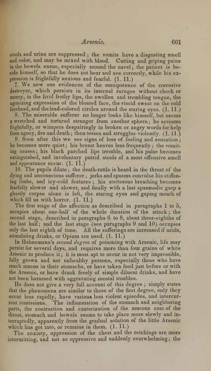 stools and urine are suppressed ; the vomits have a disgusting smell and color, and may be mixed with blood. Cutting and griping pains in the bowels ensue, especially around the navel; the patient is be- side himself, so that he does not hear and see correctly, while his ex- pression is frightfully anxious and fearful. (1. 11.) 7. We now see evidences of the omnipotence of the corrosive destroyer, which persists in its internal ravages without check or mercy, in the livid frothy lips, the swollen and trembling tongue, the agonizing expression of the bloated face, the viscid sweat on the cold forehead, and the lead-colored circles around the staring eyes. (1.11.) 8. The miserable sufferer no longer looks like himself, but seems a wretched and tortured stranger from another sphere; he screams frightfully, or wimpers despairingly in broken or angry words for help from agony, fire and death; then tosses and struggles violently. (1. 11.) 9. Soon after this we see signs of loss of feeling and sensation ; he becomes more quiet; his breast heaves less frequently; the vomit- ing ceases; his black parched lips tremble, and his pulse becomes extinguished, and involuntary putrid stools of a most offensive smell and appearance occur. (1. 11.) 10. The pupils dilate; the death-rattle is heard in the throat of the dying and unconscious sufferer ; jerks and spasms convulse his stiffen- ing limbs, and icy-cold features ; his stertorous breathing becomes fearfully slower and slower, and finally with a last spasmodic gasp a ghastly corpse alone is left, the staring eyes and gaping mouth of which fill us with horror. (1. 11.) The first stage of the affection as described in paragraphs 1 to 5, occupies about one-half of the whole duration of the attack ; the second stage, described in paragraphs 6 to 8, about three-eighths of the last half; and the last stage (see paragraphs 9 and 10) occupies only the last eighth of time. All the sufferings are increased if acids, stimulating drinks, or Opium are used. (1. 11.) In Hahnemann's second degree of poisoning with Arsenic, life may persist for several days, and requires more than four grains of white Arsenic to produce it; it is most apt to occur in not very impressible, fully grown and not unhealthy persons, especially those who have much mucus in their stomachs, or have taken food just before or with the Arsenic, or have drank freely of simple diluent drinks, and have not been harassed with aggravating mental troubles. He does not give a very full account of this degree ; simply states that the phenomena are similar to those of the first degree, only they occur less rapidly, have various less violent episodes, and intercur- rent remissions. The inflammation of the stomach and neighboring parts, the contraction and cauterization of the mucous coat of the throat, stomach and bowels seems to take place more slowly and in- terruptedly, apparently from the gradual solution of the little Arsenic which has got into, or remains in them. (1. 11.) The anxiety, oppression of the chest and the retchings are more intermitting, and not so oppressive and suddenly overwhelming; the