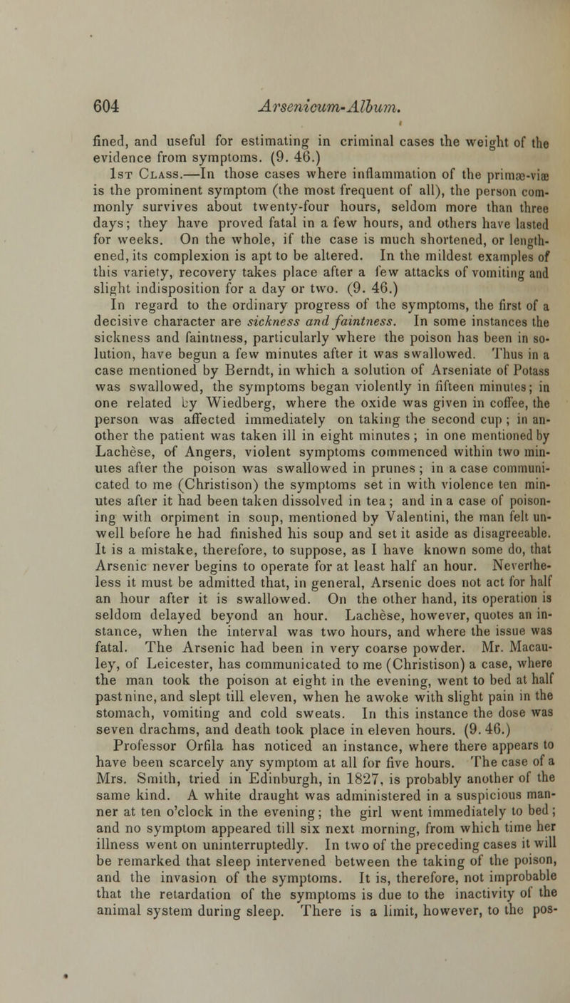 fined, and useful for estimating in criminal cases the weight of the evidence from symptoms. (9. 46.) 1st Class.—In those cases where inflammation of the prima>viae is the prominent symptom (the most frequent of all), the person com- monly survives about twenty-four hours, seldom more than three days; they have proved fatal in a few hours, and others have lasted for weeks. On the whole, if the case is much shortened, or length- ened, its complexion is apt to be altered. In the mildest examples of this variety, recovery takes place after a few attacks of vomiting and slight indisposition for a day or two. (9. 46.) In regard to the ordinary progress of the symptoms, the first of a decisive character are sickness and faintness. In some instances the sickness and faintness, particularly where the poison has been in so- lution, have begun a few minutes after it was swallowed. Thus in a case mentioned by Berndt, in which a solution of Arseniate of Potass was swallowed, the symptoms began violently in fifteen minutes; in one related by Wiedberg, where the oxide was given in coffee, the person was affected immediately on taking the second cup ; in an- other the patient was taken ill in eight minutes; in one mentioned by Lachese, of Angers, violent symptoms commenced within two min- utes after the poison was swallowed in prunes ; in a case communi- cated to me (Christison) the symptoms set in with violence ten min- utes after it had been taken dissolved in tea; and in a case of poison- ing with orpiment in soup, mentioned by Valentini, the man felt un- well before he had finished his soup and set it aside as disagreeable. It is a mistake, therefore, to suppose, as I have known some do, that Arsenic never begins to operate for at least half an hour. Neverthe- less it must be admitted that, in general, Arsenic does not act for half an hour after it is swallowed. On the other hand, its operation is seldom delayed beyond an hour. Lachese, however, quotes an in- stance, when the interval was two hours, and where the issue was fatal. The Arsenic had been in very coarse powder. Mr. Macau- ley, of Leicester, has communicated to me (Christison) a case, where the man took the poison at eight in the evening, went to bed at half past nine, and slept till eleven, when he awoke with slight pain in the stomach, vomiting and cold sweats. In this instance the dose was seven drachms, and death took place in eleven hours. (9. 46.) Professor Orfila has noticed an instance, where there appears to have been scarcely any symptom at all for five hours. The case of a Mrs. Smith, tried in Edinburgh, in 1827, is probably another of the same kind. A white draught was administered in a suspicious man- ner at ten o'clock in the evening; the girl went immediately to bed; and no symptom appeared till six next morning, from which time her illness went on uninterruptedly. In two of the preceding cases it will be remarked that sleep intervened between the taking of the poison, and the invasion of the symptoms. It is, therefore, not improbable that the retardation of the symptoms is due to the inactivity of the animal system during sleep. There is a limit, however, to the pos-