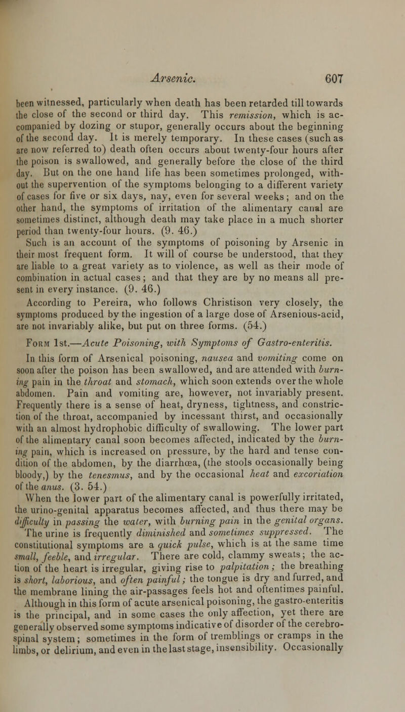 been witnessed, particularly when death has been retarded till towards the close of the second or third day. This remission, which is ac- companied by dozing or stupor, generally occurs about the beginning of the second day. It is merely temporary. In these cases (such as are now referred to) death often occurs about twenty-four hours after the poison is swallowed, and generally before the close of the third day. But on the one hand life has been sometimes prolonged, with- out the supervention of the symptoms belonging to a different variety of cases for five or six days, nay, even for several weeks; and on the other hand, the symptoms of irritation of the alimentary canal are sometimes distinct, although death may take place in a much shorter period than twenty-four hours. (9. 46.) Such is an account of the symptoms of poisoning by Arsenic in their most frequent form. It will of course be understood, that they are liable to a great variety as to violence, as well as their mode of combination in actual cases; and that they are by no means all pre- sent in every instance. (9. 46.) According to Pereira, who follows Christison very closely, the symptoms produced by the ingestion of a large dose of Arsenious-acid, are not invariably alike, but put on three forms. (54.) Form 1st.—Acute Poisoning, with Symptoms of Gastro-enteritis. In this form of Arsenical poisoning, nausea and vomiting come on soon after the poison has been swallowed, and are attended with burn- ing pain in the throat and stomach, which soon extends over the whole abdomen. Pain and vomiting are, however, not invariably present. Frequently there is a sense of heat, dryness, tightness, and constric- tion of the throat, accompanied by incessant thirst, and occasionally with an almost hydrophobic difficulty of swallowing. The lower part of the alimentary canal soon becomes affected, indicated by the burn- ing pain, which is increased on pressure, by the hard and tense con- dition of the abdomen, by the diarrhoea, (the stools occasionally being bloody,) by the tenesmus, and by the occasional heat and excoriation of the anus. (3. 54.) When the lower part of the alimentary canal is powerfully irritated, the urino-genital apparatus becomes affected, and thus there may be difficulty in passing the water, with burning pain in the genital organs. The urine is frequently diminished and sometimes suppressed. The constitutional symptoms are a quick pulse, which is at the same time mall, feeble, and irregular. There are cold, clammy sweats; the ac- tion of the heart is irregular, giving rise to palpitation; the breathing is short, laborious, and often painful; the tongue is dry and furred, and the membrane lining the air-passages feels hot and oftentimes painful. Although in this form of acute arsenical poisoning, the gastro-enteritis is the principal, and in some cases the only affection, yet there are generally observed some symptoms indicative of disorder of the cerebro- spinal system; sometimes in the form of tremblings or cramps in the limbs, or delirium, and even in the last stage, insensibility. Occasionally