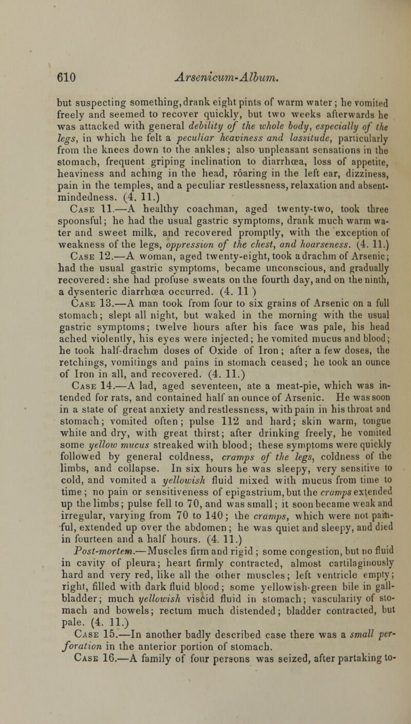 but suspecting something, drank eight pints of warm water ; he vomited freely and seemed to recover quickly, but two weeks afterwards he was attacked with general debility of the whole body, especially of the legs, in which he felt a peculiar heaviness and lassitude, particularly from the knees down to the ankles; also unpleasant sensations in the stomach, frequent griping inclination to diarrhoea, loss of appetite, heaviness and aching in the head, roaring in the left ear, dizziness, pain in the temples, and a peculiar restlessness, relaxation and absent- mindedness. (4. 11.) Case 11.—A healthy coachman, aged twenty-two, took three spoonsful; he had the usual gastric symptoms, drank much warm wa- ter and sweet milk, and recovered promptly, with the exception of weakness of the legs, oppression of the chest, and hoarseness. (4. 11.) Case 12.—A woman, aged twenty-eight, took a drachm of Arsenic; had the usual gastric symptoms, became unconscious, and gradually recovered: she had profuse sweats on the fourth day, and on the ninth, a dysenteric diarrhoea occurred. (4. 11 ) Case 13.—A man took from four to six grains of Arsenic on a full stomach; slept all night, but waked in the morning with the usual gastric symptoms; twelve hours after his face was pale, his head ached violently, his eyes were injected; he vomited mucus and blood; he took half-drachm doses of Oxide of Iron; after a few doses, the retchings, vomitings and pains in stomach ceased; he took an ounce of Iron in all, and recovered. (4. 11.) Case 14.—A lad, aged seventeen, ate a meat-pie, which was in- tended for rats, and contained half an ounce of Arsenic. He was soon in a state of great anxiety and restlessness, with pain in his throat and stomach; vomited often; pulse 112 and hard; skin warm, tongue white and dry, with great thirst; after drinking freely, he vomited some yellow mucus streaked with blood; these symptoms were quickly followed by general coldness, cramps of the legs, coldness of the limbs, and collapse. In six hours he was sleepy, very sensitive to cold, and vomited a yellowish fluid mixed with mucus from time to time; no pain or sensitiveness of epigastrium, but the m/w/>s extended up the limbs; pulse fell to 70, and was small; it soon became weak and irregular, varying from 70 to 140; the cramps, which were not pain- ful, extended up over the abdomen ; he was quiet and sleepy, and died in fourteen and a half hours. (4. 11.) Post-mortem.—Muscles firm and rigid ; some congestion, but no fluid in cavity of pleura; heart firmly contracted, almost cartilaginously hard and very red, like all the other muscles; left ventricle empty; right, filled with dark fluid blood; some yellowish-green bile in gall- bladder; much yellowish viscid fluid in stomach; vascularity of sto- mach and bowels; rectum much distended; bladder contracted, but pale. (4. 11.) Case 15.—In another badly described case there was a small per- foration in the anterior portion of stomach. Case 16.—A family of four persons was seized, after partaking to-