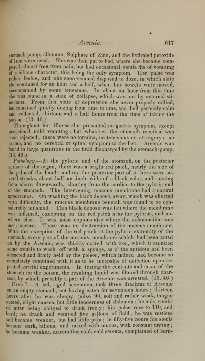 stomach-pump, albumen, Sulphate of Zinc, and the hydrated peroxide of Iron were used. She was then put to bed, where she became com- posed, almost free from pain, but had occasional gentle fits of vomiting of a bilious character, this being the only symptom. Her pulse was rather feeble, and she soon seemed disposed to doze, in which state she continued for an hour and a half, when her bowels were moved, accompanied by some tenesmus. In about an hour from this time she was found in a state of collapse, which was met by external sti- mulants. From this state of depression she never properly rallied, but remained quietly dozing from time to time, and died perfectly calm and collected, thirteen and a half hours from the time of taking the poison. (13. 46.) Throughout her illness she presented no gastric symptom, except occasional mild vomiting; but whatever the stomach received was soon rejected ; there were no tormina, no tenesmus or strangury; no cramp, and no cerebral or spinal symptom to the last. Arsenic was found in large quantities in the fluid discharged by the stomach-pump. (13. 4G.) Pathology.—At the pyloric end of the stomach, on the posterior surface of the organ, there was a bright red patch, nearly the size of the palm of the hand; and on the posterior part of it there were se- veral streaks, about half an inch wide of a black color, and running from above downwards, slanting from the cardkic to the pyloric end of the stomach. The intervening mucous membrane had a natural appearance. On washing the black deposit away, which was effected with difficulty, the mucous membrane beneath was found to be con- siderably inflamed. This black deposit was left where the membrane was inflamed, excepting on the red patch near the pylorus, and no- where else. It was most copious also where the inflammation was most severe. There was no destruction of the mucous membrane. With the exception of the red patch at the pyloric extremity of the stomach, every part of the mucous membrane which had been acted on by the Arsenic, was thickly coated with iron, which it required some trouble to wash off with a sponge, as if the antidote had been attracted and firmly held by the poison, which indeed had become so completely combined with it as to be incapable of detection upon re- . peated careful experiments. In testing the contents and coats of the stomach for the poison, the resulting liquid was filtered through char- coal, by which probably a part of the Arsenic was arrested. (13. 46.) Case 7.—A lad, aged seventeen, took three drachms of Arsenic on an empty stomach, not having eaten for seventeen hours; thirteen hours after he was sleepy, pulse 90, soft and rather weak, tongue coated, slight nausea, but little tenderness of abdomen ; he only vomit- ed after being obliged to drink freely; his pulse rose to 110, and hard; he drank and vomited five gallons of fluid; he was restless and became weaker, but had little pain ; in fifty-five hours his stools became dark, bilious, and mixed with mucus, with constant urging ; he became weaker, extremities cold, cold sweats, complained of burn-