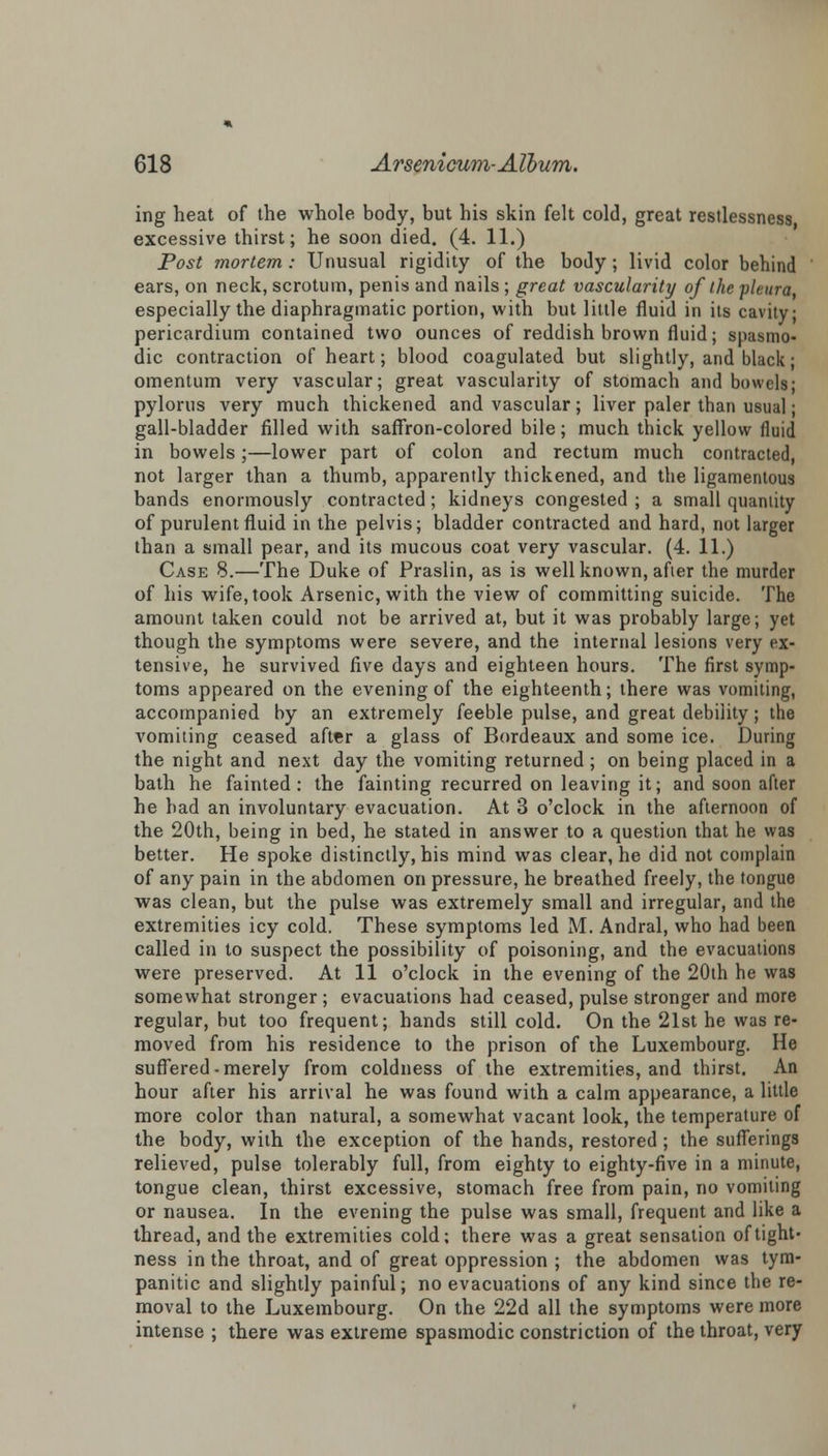 ing heat of the whole body, but his skin felt cold, great restlessness excessive thirst; he soon died. (4. 11.) Post mortem: Unusual rigidity of the body; livid color behind ears, on neck, scrotum, penis and nails ; great vascularity of the pleura, especially the diaphragmatic portion, with but little fluid in its cavity; pericardium contained two ounces of reddish brown fluid; spasmo- dic contraction of heart; blood coagulated but slightly, and black; omentum very vascular; great vascularity of stomach and bowels; pylorus very much thickened and vascular; liver paler than usual; gall-bladder filled with saffron-colored bile; much thick yellow fluid in bowels;—lower part of colon and rectum much contracted, not larger than a thumb, apparently thickened, and the ligamentous bands enormously contracted; kidneys congested ; a small quantity of purulent fluid in the pelvis; bladder contracted and hard, not larger than a small pear, and its mucous coat very vascular. (4. 11.) Case 8.—The Duke of Praslin, as is well known, afier the murder of his wife, took Arsenic, with the view of committing suicide. The amount taken could not be arrived at, but it was probably large; yet though the symptoms were severe, and the internal lesions very ex- tensive, he survived five days and eighteen hours. The first symp- toms appeared on the evening of the eighteenth; there was vomiting, accompanied by an extremely feeble pulse, and great debility; the vomiting ceased after a glass of Bordeaux and some ice. During the night and next day the vomiting returned ; on being placed in a bath he fainted : the fainting recurred on leaving it; and soon after he had an involuntary evacuation. At 3 o'clock in the afternoon of the 20th, being in bed, he stated in answer to a question that he was better. He spoke distinctly, his mind was clear, he did not complain of any pain in the abdomen on pressure, he breathed freely, the tongue was clean, but the pulse was extremely small and irregular, and the extremities icy cold. These symptoms led M. Andral, who had been called in to suspect the possibility of poisoning, and the evacuations were preserved. At 11 o'clock in the evening of the 20th he was somewhat stronger; evacuations had ceased, pulse stronger and more regular, but too frequent; hands still cold. On the 21st he was re- moved from his residence to the prison of the Luxembourg. He suffered • merely from coldness of the extremities, and thirst. An hour after his arrival he was found with a calm appearance, a little more color than natural, a somewhat vacant look, the temperature of the body, with the exception of the hands, restored ; the sufferings relieved, pulse tolerably full, from eighty to eighty-five in a minute, tongue clean, thirst excessive, stomach free from pain, no vomiting or nausea. In the evening the pulse was small, frequent and like a thread, and the extremities cold; there was a great sensation of tight- ness in the throat, and of great oppression ; the abdomen was tym- panitic and slightly painful; no evacuations of any kind since the re- moval to the Luxembourg. On the 22d all the symptoms were more intense ; there was extreme spasmodic constriction of the throat, very