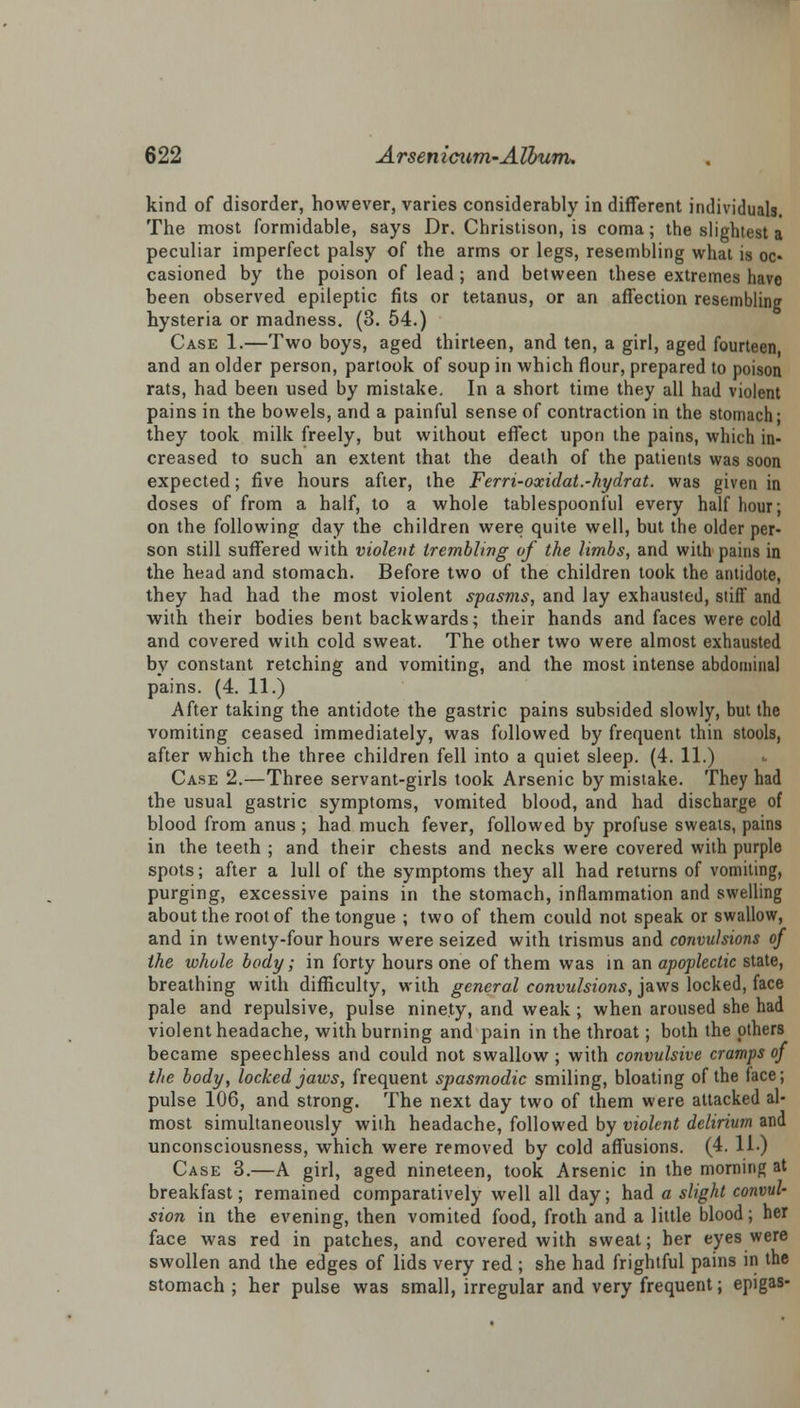 kind of disorder, however, varies considerably in different individuals. The most formidable, says Dr. Christison, is coma; the slightest a peculiar imperfect palsy of the arms or legs, resembling what is oc- casioned by the poison of lead ; and between these extremes have been observed epileptic fits or tetanus, or an affection resembling hysteria or madness. (3. 54.) Case 1.—Two boys, aged thirteen, and ten, a girl, aged fourteen and an older person, partook of soup in which flour, prepared to poison rats, had been used by mistake. In a short time they all had violent pains in the bowels, and a painful sense of contraction in the stomach- they took milk freely, but without effect upon the pains, which in- creased to such an extent that the death of the patients was soon expected; five hours after, the Ferri-oocidat.-hydrat. was given in doses of from a half, to a whole tablespoonful every half hour; on the following day the children were quite well, but the older per- son still suffered with violent trembling of the limbs, and with pains in the head and stomach. Before two of the children took the antidote, they had had the most violent spasms, and lay exhausted, stiff and with their bodies bent backwards; their hands and faces were cold and covered with cold sweat. The other two were almost exhausted by constant retching and vomiting, and the most intense abdominal pains. (4. 11.) After taking the antidote the gastric pains subsided slowly, but the vomiting ceased immediately, was followed by frequent thin stools, after which the three children fell into a quiet sleep. (4. 11.) Case 2.—Three servant-girls took Arsenic by mistake. They had the usual gastric symptoms, vomited blood, and had discharge of blood from anus ; had much fever, followed by profuse sweats, pains in the teeth ; and their chests and necks were covered with purple spots; after a lull of the symptoms they all had returns of vomiting, purging, excessive pains in the stomach, inflammation and swelling about the root of the tongue ; two of them could not speak or swallow, and in twenty-four hours were seized with trismus and convulsions of the whole body; in forty hours one of them was in an apoplectic state, breathing with difficulty, with general convulsions, jaws locked, face pale and repulsive, pulse ninety, and weak ; when aroused she had violent headache, with burning and pain in the throat; both the others became speechless and could not swallow ; with convulsive cramps of the body, locked jaws, frequent spasmodic smiling, bloating of the face; pulse 106, and strong. The next day two of them were attacked al- most simultaneously with headache, followed by violent delirium and unconsciousness, which were removed by cold affusions. (4. 11.) Case 3.—A girl, aged nineteen, took Arsenic in the morning at breakfast; remained comparatively well all day; had a slight convul- sion in the evening, then vomited food, froth and a little blood; her face was red in patches, and covered with sweat; her eyes were swollen and the edges of lids very red ; she had frightful pains in the stomach ; her pulse was small, irregular and very frequent; epigas-