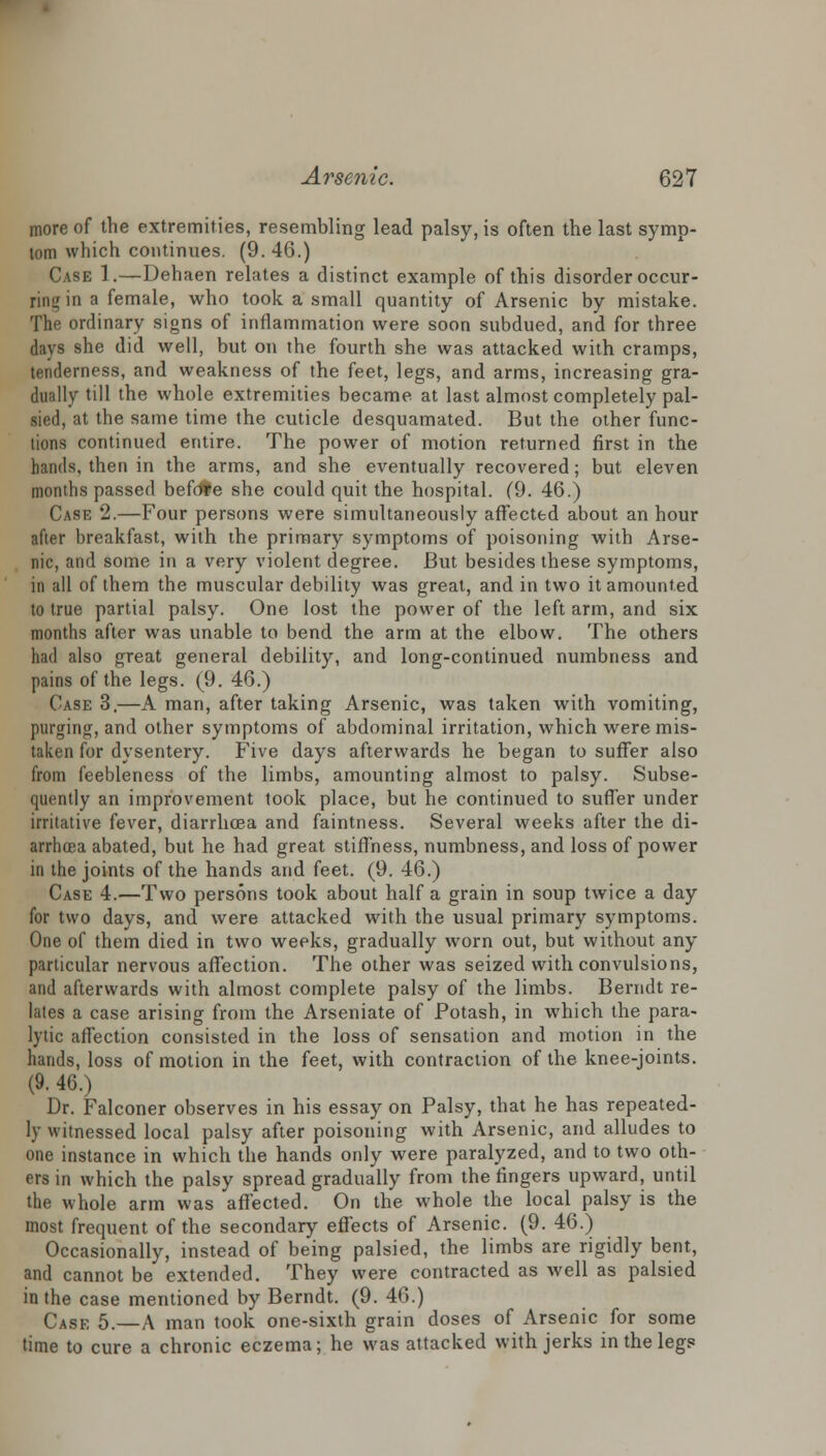 more of the extremities, resembling lead palsy, is often the last symp- tom which continues. (9. 46.) Case 1.—Dehaen relates a distinct example of this disorder occur- ring in a female, who took a small quantity of Arsenic by mistake. The ordinary signs of inflammation were soon subdued, and for three days she did well, but on the fourth she was attacked with cramps, tenderness, and weakness of the feet, legs, and arms, increasing gra- dually till the whole extremities became at last almost completely pal- sied, at the same time the cuticle desquamated. But the other func- tions continued entire. The power of motion returned first in the hands, then in the arms, and she eventually recovered; but eleven months passed befofe she could quit the hospital. (9. 46.) Case 2.—Four persons were simultaneously affected about an hour after breakfast, with the primary symptoms of poisoning with Arse- nic, and some in a very violent degree. But besides these symptoms, in all of them the muscular debility was great, and in two it amounted to true partial palsy. One lost the power of the left arm, and six months after was unable to bend the arm at the elbow. The others had also great general debility, and long-continued numbness and pains of the legs. (9. 46.) Case 3.—A man, after taking Arsenic, was taken with vomiting, purging, and other symptoms of abdominal irritation, which were mis- taken for dysentery. Five days afterwards he began to suffer also from feebleness of the limbs, amounting almost to palsy. Subse- quently an improvement took place, but he continued to suffer under irritative fever, diarrhoea and faintness. Several weeks after the di- arrhoea abated, but he had great stiffness, numbness, and loss of power in the joints of the hands and feet. (9. 46.) Case 4.—Two persons took about half a grain in soup twice a day for two days, and were attacked with the usual primary symptoms. One of them died in two weeks, gradually worn out, but without any particular nervous affection. The other was seized with convulsions, and afterwards with almost complete palsy of the limbs. Berndt re- lates a case arising from the Arseniate of Potash, in which the para- lytic affection consisted in the loss of sensation and motion in the hands, loss of motion in the feet, with contraction of the knee-joints. (9. 46.) Dr. Falconer observes in his essay on Palsy, that he has repeated- ly witnessed local palsy after poisoning with Arsenic, and alludes to one instance in which the hands only were paralyzed, and to two oth- ers in which the palsy spread gradually from the fingers upward, until the whole arm was affected. On the whole the local palsy is the most frequent of the secondary effects of Arsenic. (9. 46.) Occasionally, instead of being palsied, the limbs are rigidly bent, and cannot be extended. They were contracted as well as palsied in the case mentioned by Berndt. (9. 46.) Case 5.—A man took one-sixth grain doses of Arsenic for some time to cure a chronic eczema; he was attacked with jerks in the legs