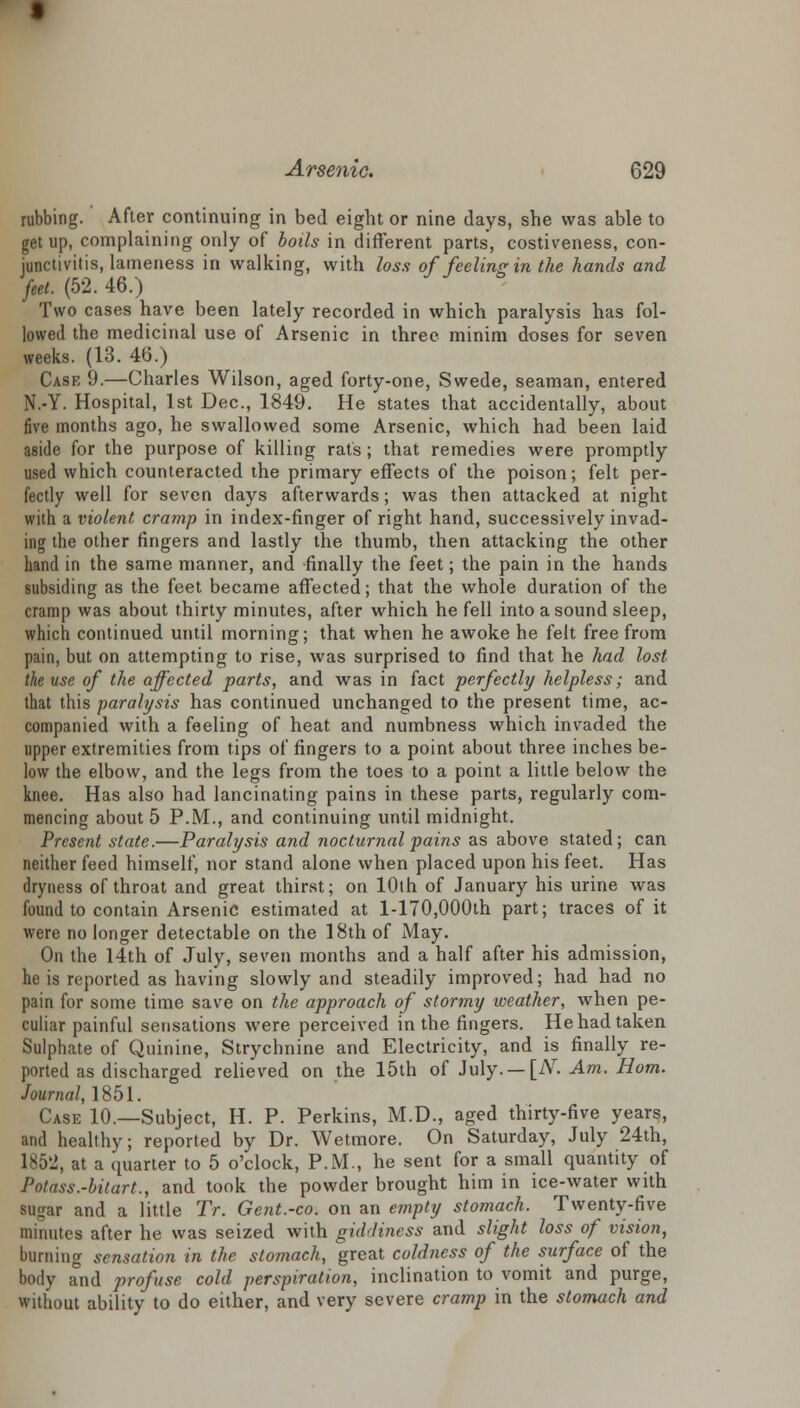 rubbing. After continuing in bed eight or nine days, she was able to get up, complaining only of boils in different parts, costiveness, con- junctivitis, lameness in walking, with loss of feeling in the hands and feet. (52. 46.) Two cases have been lately recorded in which paralysis has fol- lowed the medicinal use of Arsenic in three minim doses for seven weeks. (13. 46.) Case 9.—Charles Wilson, aged forty-one, Swede, seaman, entered N.-Y. Hospital, 1st Dec, 1849. He states that accidentally, about five months ago, he swallowed some Arsenic, which had been laid aside for the purpose of killing rats; that remedies were promptly used which counteracted the primary effects of the poison; felt per- fectly well for seven days afterwards; was then attacked at night with a violent cramp in index-finger of right hand, successively invad- ing the other fingers and lastly the thumb, then attacking the other hand in the same manner, and finally the feet; the pain in the hands subsiding as the feet became affected; that the whole duration of the cramp was about thirty minutes, after which he fell into a sound sleep, which continued until morning; that when he awoke he felt free from pain, but on attempting to rise, was surprised to find that he had lost the use of the affected parts, and was in fact perfectly helpless; and that this paralysis has continued unchanged to the present time, ac- companied with a feeling of heat and numbness which invaded the upper extremities from tips of fingers to a point about three inches be- low the elbow, and the legs from the toes to a point a little below the knee. Has also had lancinating pains in these parts, regularly com- mencing about 5 P.M., and continuing until midnight. Present state.—Paralysis and nocturnal pains as above stated; can neither feed himself, nor stand alone when placed upon his feet. Has dryness of throat and great thirst; on 10th of January his urine was found to contain Arsenic estimated at l-170,000th part; traces of it were no longer detectable on the 18th of May. On the 14th of July, seven months and a half after his admission, he is reported as having slowly and steadily improved; had had no pain for some time save on the approach of stormy weather, when pe- culiar painful sensations were perceived in the fingers. He had taken Sulphate of Quinine, Strychnine and Electricity, and is finally re- ported as discharged relieved on the 15th of July. — [N. Am. Horn. Journal, 1851. Case 10.—Subject, H. P. Perkins, M.D., aged thirty-five years, and healthy; reported by Dr. Wetmore. On Saturday, July 24th, 1852, at a quarter to 5 o'clock, P.M., he sent for a small quantity of Potass.-hilart., and took the powder brought him in ice-water with ■agar and a little TV. Gent.-co. on an empty stomach. Twenty-five minutes after he was seized with giddiness and slight loss of vision, burning sensation in the stomach, great coldness of the surface of the body and profuse cold perspiration, inclination to vomit and purge, without ability to do either, and very severe cramp in the stomach and