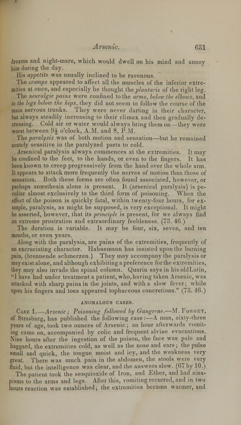 dreams and night-mare, which would dwell on his mind and annoy him during the day. His appetite was usually inclined to be ravenous. The cramps appeared to affect all the muscles of the inferior extre- mities at once, and especially he thought theplantaris of the right leg. The neuralgic pains were confined to the arms, below the elbows, and to the legs below the hips, they did not seem to follow the course of the main nervous trunks. They were never darting in their character, but always steadily increasing to their climax and then gradually de- creasing. Cold air or water would always bring them on—they were worst between 9£ o'clock, A.M. and 8, P.M. The paralysis was of both motion and sensation—but he remained acutely sensitive in the paralyzed parts to cold. Arsenical paralysis always commences at the extremities. It may be confined to the feet, to the hands, or even to the fingers. It has been known to creep progressively from the hand over the whole arm. It appears to attack more frequently the nerves of motion than those of sensation. Both these forms are often found associated, however, or perhaps anaesthesia alone is present. It (arsenical paralysis) is pe- culiar almost exclusively to the third form of poisoning. When the effect of the poison is quickly fatal, within twenty-four hours, for ex- ample, paralysis, as might be supposed, is very exceptional. It might be asserted, however, that its principle is present, for we always find an extreme prostration and extraordinary feebleness. (73. 46.) The duration is variable. It may be four, six, seven, and ten months, or even years. Along with the paralysis, are pains of the extremities, frequently of an excruciating character. Hahnemann has insisted upon the burning pain, (brennende schmerzen.) They may accompany the paralysis or may exist alone, and although exhibiting a preference for the extremities, they may also invade the spinal column. Quarin says in hisoldLatin, I have had under treatment a patient, who,having taken Arsenic, was attacked with sharp pains in the joints, and with a slow fever; while upon his fingers and toes appeared tophaceous concretions. (73. 46.) ANOMALOUS CASES. Case 1.—Arsenic ; Poisoning followed by Gangrene.—M. Forget, of Strasburg, has published the following case:—A man, sixty-three years of age, took two ounces of Arsenic; an hour afterwards vomit- ing came on, accompanied by colic and frequent alvine evacuations. Nine hours after the ingestion of the poison, the face was pale and haggard, the extremities cold, as well as the nose and ears; the pulse small and quick, the tongue moist and icy, and the weakness very great. There was much pain in the abdomen, the stools were very fluid, but the intelligence was clear, and the answers slow. (67 by 10.) The patient took the sesquioxide of Iron, and Ether, and had sina- pisms to the arms and legs. After this, vomiting recurred, and in two hours reaction was established; the extremities became warmer, and