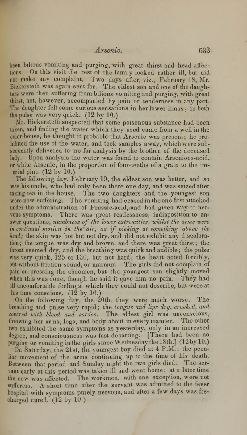 been bilious vomiting and purging, with great thirst and head affec- tions. On this visit the rest of the family looked rather ill, but did not make any complaint. Two days after, viz., February 18, Mr. Bickersteth was again sent for. The eldest son and one of the daugh- ters were then suffering from bilious vomiting and purging, with great thirst, not, however, accompanied by pain or tenderness in any part. The daughter felt some curious sensations in her lower limbs ; in both the pulse was very quick. (12 by 10.) Mr. Bickersteth suspected that some poisonous substance had been taken, and finding the water which they used came from a well in the color-house, he thought it probable that Arsenic was present; he pro- hibited the use of the water, and took samples away, which were sub- sequently delivered to me for analysis by the brother of the deceased lady. Upon analysis the water was found to contain Arsenious-acid, or white Arsenic, in the proportion of four-tenths of a grain to the im- erialpint. (12 by 10.) The following day, February 19, the eldest son was better, and so was his uncle, who had only been there one day, and was seized after taking tea in the house. The two daughters and the youngest son were now suffering. The vomiting had ceased in the one first attacked under the administration of Prussic-acid,,and had given way to ner- vous symptoms. There was great restlessness, indisposition to an- swer questions, nu?nbness of the lower extremities, whilst the arms were in continual motion in the air, as if picking at something above the head; the skin was hot but not dry, and did not exhibit any discolora- tion; the tongue was dry and brown, and there was great thirst; the throat seemed dry, and the breathing was quick and audible ; the pulse was very quick, 125 or 130, but not hard; the heart acted forcibly, but without friction sound, or murmur. The girls did not complain of pain on pressing the abdomen, but the youngest son slightly moved when this was done, though he said it gave him no pain. They had all uncomfortable feelings, which they could not describe, but were at his time conscious. (12 by 10.) On the following day, the 20th, they were much worse. The breathing and pulse very rapid; the tongue and lips dry, cracked, and covered with blood and sordes. The eldest girl was unconscious, throwing her arms, legs, and body about in every manner. The other two exhibited the same symptoms as yesterday, only in an increased degree, and consciousness was fast departing. [There had been no purging or vomiting in the girls since Wednesday the 18th.] (12 by 10.) On Saturday, the 21st, the youngest boy died at 4 P.M.; the pecu- liar movement of the arms continuing up to the time of his death. Between that period and Sunday night the two girls died. The ser- vant early at this period was taken ill and went home; at a later time the cow was affected. The workmen, with one exception, were not sufferers. A short time after the servant was admitted to the fever hospital with symptoms purely nervous, and after a few days was dis- charged cured. (12 by 10.)