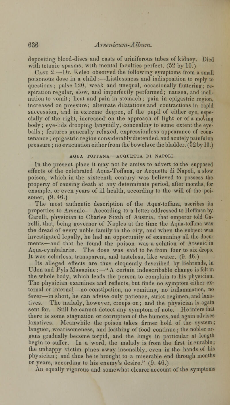 depositing blood-discs and casts of uriniferous tubes of kidney. Died with tetanic spasms, with mental faculties perfect. (52 by 10.) Case 2.—Dr. Kelso observed the following symptoms from a small poisonous dose in a child:—Listlessness and indisposition to reply to questions; pulse 120. weak and unequal, occasionally fluttering; re- spiration regular, slow, and imperfectly performed; nausea, and incli- nation to vomit; heat and pain in stomach; pain in epigastric region, increased on pressure; alternate dilatations and contractions in rapid succession, and in extreme degree, of the pupil of either eye, espe- cially of the right, increased on the approach of light or of a moving body; eye-lids drooping languidly, concealing to some extent the eye- balls; features generally relaxed, expressionless appearance of coun- tenance ; epigastric regionconsiderablydistended,andacutely painfulon pressure; no evacuation either from the bowels or the bladder. (52 by 10.) AQUA TOFFANA ACQUETTA DI NAPOLI. In the present place it may not be amiss to advert to the supposed effects of the celebrated Aqua-Toffana, or Acquetta di Napoli, a slow poison, which in the sixteenth century was believed to possess the property of causing death at any determinate period, after months, for example, or even years of ill health, according to the will of the poi- soner. (9.46.) The most authentic description of the Aqua-toflana, ascribes its properties to Arsenic. According to a letter addressed to Hoffman by Garelli, physician to Charles Sixth of Austria, that emperor told Ga- relli, that, being governor of Naples at the time the Aqua-toffana was the dread of every noble family in the city, and when the subject was investigated legally, he had an opportunity of examining all the docu- ments—and that he found the poison was a solution of Arsenic in Aqua-cymbalarise. The dose was said to be from four to six drops. It was colorless, transparent, and tasteless, like water. (9. 46.) Its alleged effects are thus eloquently described by Behrends, in Uden and Pyls Magazine:—A certain indescribable change is felt in the whole body, which leads the person to complain to his physician. The physician examines and reflects, but finds no symptom either ex- ternal or internal—no constipation, no vomiting, no inflammation, no fever—in short, he can advise only patience, strict regimen, and laxa- tives. The malady, however, creeps on; and the physician is again sent for. Still he cannot detect any symptom of note. He infers that there is some stagnation or corruption of the humors, and again advises laxatives. Meanwhile the poison takes firmer hold of the system ; languor, wearisomeness, and loathing of food continue ; the nobler or- gans gradually become torpid, and the lungs in particular at length begin to suffer. In a word, the malady is from the first incurable; the unhappy victim pines away insensibly, even in the hands of his physician; and thus he is brought to a miserable end through months or years, according to his enemy's desire. (9. 46.) An equally vigorous and somewhat clearer account of the symptoms