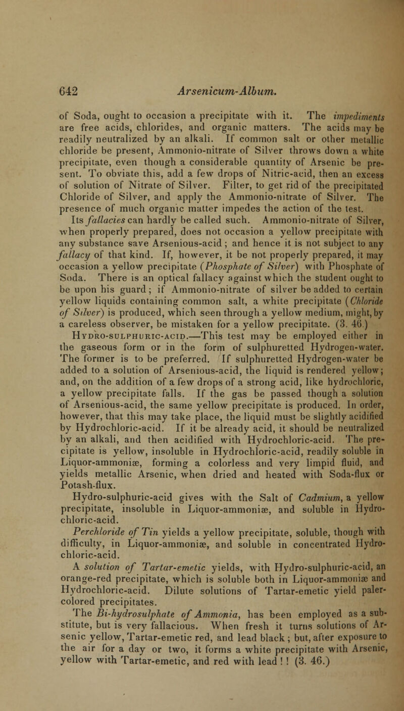 of Soda, ought to occasion a precipitate with it. The impediments are free acids, chlorides, and organic matters. The acids may be readily neutralized by an alkali. If common salt or other metallic chloride be present, Ammonio-nitrate of Silver throws down a white precipitate, even though a considerable quantity of Arsenic be pre- sent. To obviate this, add a few drops of Nitric-acid, then an excess of solution of Nitrate of Silver. Filter, to get rid of the precipitated Chloride of Silver, and apply the Ammonio-nitrate of Silver. The presence of much organic matter impedes the action of the test. Its fallacies can hardly be called such. Ammonio-nitrate of Silver, when properly prepared, does not occasion a yellow precipitate with any substance save Arsenious-acid; and hence it is not subject to any fallacy of that kind. If, however, it be not properly prepared, it may occasion a yellow precipitate (Phosphate of Silver) with Phosphate of Soda. There is an optical fallacy against which the student ought to be upon his guard ; if Ammonio-nitrate of silver be added to certain yellow liquids containing common salt, a white precipitate [Chloride of Silver) is produced, which seen through a yellow medium, might, by a careless observer, be mistaken for a yellow precipitate. (3. 40) Hydro-sulphuric-acid.—This test may be employed either in the gaseous form or in the form of sulphuretted Hydrogen-water. The former is to be preferred. If sulphuretted Hydrogen-water be added to a solution of Arsenious-acid, the liquid is rendered yellow; and, on the addition of a few drops of a strong acid, like hydrochloric, a yellow precipitate falls. If the gas be passed though a solution of Arsenious-acid, the same yellow precipitate is produced. In order, however, that this may take place, the liquid must be slightly acidified by Hydrochloric-acid. If it be already acid, it should be neutralized by an alkali, and then acidified with Hydrochloric-acid. The pre- cipitate is yellow, insoluble in Hydrochloric-acid, readily soluble in Liquor-ammoniae, forming a colorless and very limpid fluid, and yields metallic Arsenic, when dried and heated with Soda-flux or Potash-flux. Hydro-sulphuric-acid gives with the Salt of Cadmium, a yellow precipitate, insoluble in Liquor-ammonia?, and soluble in Hydro- chloric-acid. Perchloride of Tin yields a yellow precipitate, soluble, though with difficulty, in Liquor-ammoniae, and soluble in concentrated Hydro- chloric-acid. A solution of Tartar-emetic yields, with Hydro-sulphuric-acid, an orange-red precipitate, which is soluble both in Liquor-ammonia; and Hydrochloric-acid. Dilute solutions of Tartar-emetic yield paler- colored precipitates. The Bi-hydrosulphate of Ammonia, has been employed as a sub- stitute, but is very fallacious. When fresh it turns solutions of Ar- senic yellow, Tartar-emetic red, and lead black ; but, after exposure to the air for a day or two, it forms a white precipitate with Arsenic, yellow with Tartar-emetic, and red with lead ! ! (3. 46.)