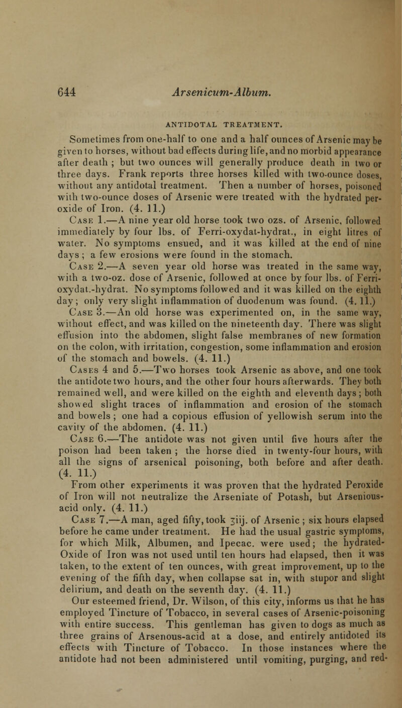 ANTIDOTAL TREATMENT. Sometimes from one-half to one and a half ounces of Arsenic may be given to horses, without bad effects during life, and no morbid appearance after death ; but two ounces will generally produce death in two or three days. Frank reports three horses killed with two-ounce doses, without any antidotal treatment. Then a number of horses, poisoned with two-ounce doses of Arsenic were treated with the hydrated per- oxide of Iron. (4. 11.) Case 1.—A nine year old horse took two ozs. of Arsenic, followed immediately by four lbs. of Ferri-oxydat-hydrat., in eight litres of water. No symptoms ensued, and it was killed at the end of nine days; a few erosions were found in the stomach. Case 2.—A seven year old horse was treated in the same way, with a two-oz. dose of Arsenic, followed at once by four lbs. of Ferri- oxydat.-hydrat. No symptoms followed and it was killed on the eighth day; only very slight inflammation of duodenum was found. (4. 11.) Case 3.—An old horse was experimented on, in the same way, without effect, and was killed on the nineteenth day. There was slight effusion into the abdomen, slight false membranes of new formation on the colon, with irritation, congestion, some inflammation and erosion of the stomach and bowels. (4. 11.) Cases 4 and 5.—Two horses took Arsenic as above, and one took the antidote two hours, and the other four hours afterwards. They both remained well, and were killed on the eighth and eleventh days ; both showed slight traces of inflammation and erosion of ihe stomach and bowels ; one had a copious effusion of yellowish serum into the cavity of the abdomen. (4. 11.) Case 6.—The antidote was not given until five hours after the poison had been taken ; the horse died in twenty-four hours, with all the signs of arsenical poisoning, both before and after death. (4. 11.) From other experiments it was proven that the hydrated Peroxide of Iron will not neutralize the Arseniate of Potash, but Arsenious- acid only. (4. 11.) Case 7.—A man, aged fifty, took 3iij. of Arsenic ; six hours elapsed before he came under treatment. He had the usual gastric symptoms, for which Milk, Albumen, and Ipecac, were used; the hydrated- Oxide of Iron was not used until ten hours had elapsed, then it was taken, to the extent of ten ounces, with great improvement, up to the evening of the fifth day, when collapse sat in, with stupor and slight delirium, and death on the seventh day. (4. 11.) Our esteemed friend, Dr. Wilson, of this city, informs us that he has employed Tincture of Tobacco, in several cases of Arsenic-poisoning with entire success. This gentleman has given to dogs as much as three grains of Arsenous-acid at a dose, and entirely antidoted its effects with Tincture of Tobacco. In those instances where the antidote had not been administered until vomiting, purging, and red-