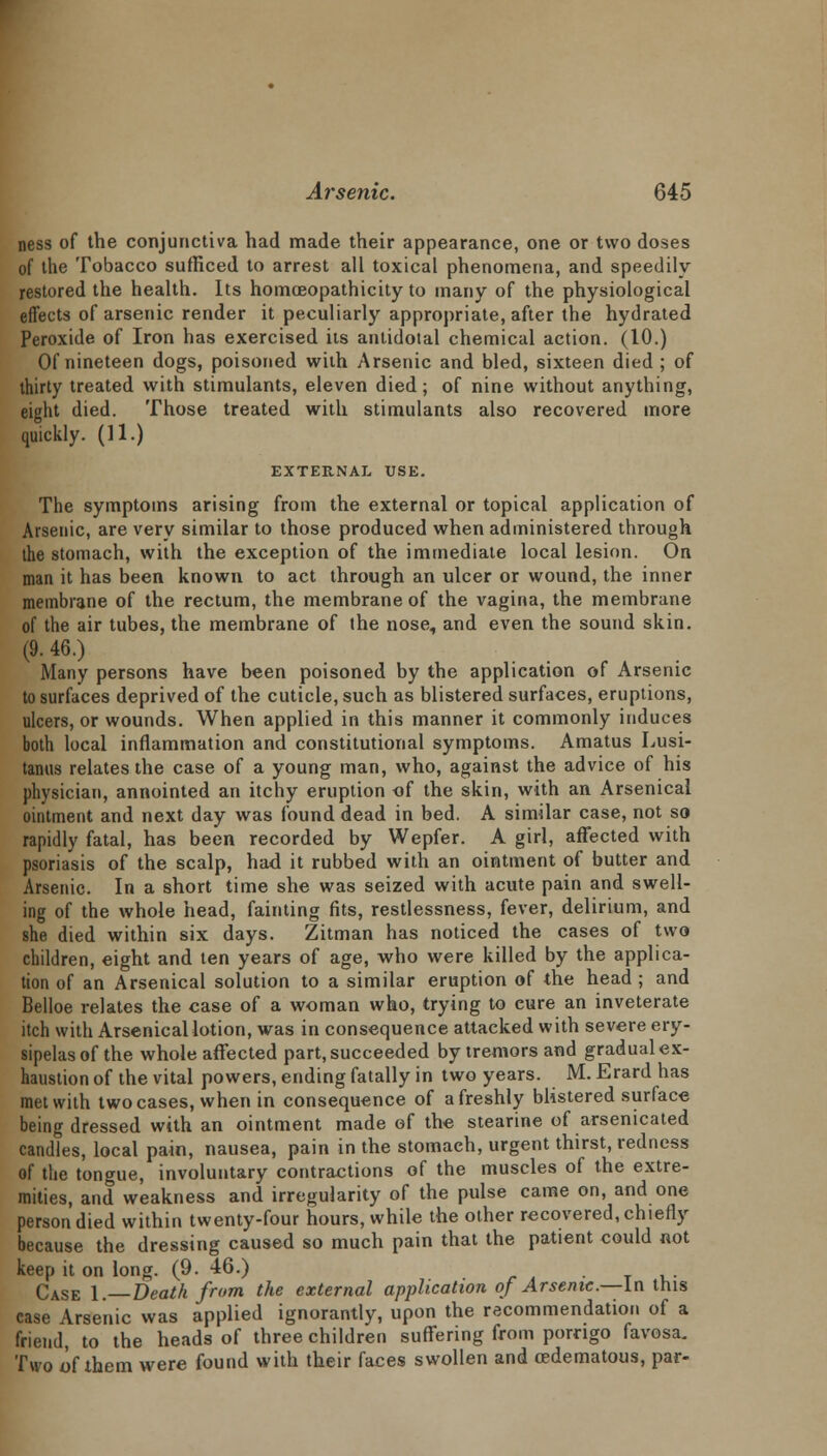 ness of the conjunctiva had made their appearance, one or two doses of the Tobacco sufficed to arrest all toxical phenomena, and speedily restored the health. Its homceopathicity to many of the physiological effects of arsenic render it peculiarly appropriate, after the hydrated Peroxide of Iron has exercised its antidotal chemical action. (10.) Of nineteen dogs, poisoned wiih Arsenic and bled, sixteen died ; of thirty treated with stimulants, eleven died; of nine without anything, eight died. Those treated with stimulants also recovered more quickly. (11.) EXTERNAL USE. The symptoms arising from the external or topical application of Arsenic, are very similar to those produced when administered through the stomach, with the exception of the immediate local lesion. On man it has been known to act through an ulcer or wound, the inner membrane of the rectum, the membrane of the vagina, the membrane of the air tubes, the membrane of the nose, and even the sound skin. (9. 46.) Many persons have been poisoned by the application of Arsenic to surfaces deprived of the cuticle, such as blistered surfaces, eruptions, ulcers, or wounds. When applied in this manner it commonly induces both local inflammation and constitutional symptoms. Amatus Lusi- tanus relates the case of a young man, who, against the advice of his physician, annointed an itchy eruption of the skin, with an Arsenical ointment and next day was found dead in bed. A similar case, not so rapidly fatal, has been recorded by Wepfer. A girl, affected with psoriasis of the scalp, had it rubbed with an ointment of butter and Arsenic. In a short time she was seized with acute pain and swell- ing of the whole head, fainting fits, restlessness, fever, delirium, and she died within six days. Zitman has noticed the cases of two children, eight and ten years of age, who were killed by the applica- tion of an Arsenical solution to a similar eruption of the head ; and Belloe relates the case of a woman who, trying to cure an inveterate itch with Arsenical lotion, was in consequence attacked with severe ery- sipelas of the whole affected part, succeeded by tremors and gradual ex- haustion of the vital powers, ending fatally in two years. M. Erard has met with two cases, when in consequence of a freshly blistered surface being dressed with an ointment made ef the stearine of arsenicated candles, local pain, nausea, pain in the stomach, urgent thirst, redness of the tongue, involuntary contractions of the muscles of the extre- mities, and weakness and irregularity of the pulse came on, and one person died within twenty-four hours, while the other recovered, chiefly because the dressing caused so much pain that the patient could not keep it on long. (9. 46.) Case I.—Death from the external application of Arsenic .—In this case Arsenic was applied ignorantly, upon the recommendation of a friend, to the heads of three children suffering from porngo favosa. Two of them were found with their faces swollen and cedematous, par-